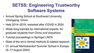 SETSS: Engineering Trustworthy
Software Systems
• Annual Spring School at Southwest University,
Chongqing, China
• Held 2014–2019, restarted after COVID in 2024
• Week-long tutorials by international experts, for
graduate students from China and elsewhere
• Tutorial proceedings in Springer LNCS
• State of the art in formal methods & related research
• Cf. annual Marktoberdorf Summer School in Europe
(6–17 August 2024)
 