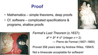 Proof
• Mathematics – simple theorems, deep proofs
• Cf. software – complicated specifications &
programs, shallow proofs
Fermat’s Last Theorem (c.1637):
an + bn ≠ cn (integer n > 2)
— Pierre de Fermat (1607–1665)
Proved 358 years later by Andrew Wiles, 1994/5.
Not a timescale acceptable for software!
 