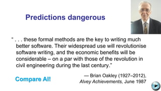 Predictions dangerous
“ . . . these formal methods are the key to writing much
better software. Their widespread use will revolutionise
software writing, and the economic benefits will be
considerable – on a par with those of the revolution in
civil engineering during the last century.”
— Brian Oakley (1927–2012),
Alvey Achievements, June 1987
Computer Resurrection Issue 60
C:UsersJonathanAppDataLocalMicrosoftWindowsTemporary Internet
FilesContent.IE58PADLV2LMC900432679[1].png
Compare AI!
 