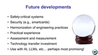 Future developments
• Safety-critical systems
• Security (e.g., smartcards)
• Harmonization of engineering practices
• Practical experience
• Assessment and measurement
• Technology transfer investment
• Use with AI, LLMs, etc… perhaps most promising! C:UsersJonathanAppDataLocalMicrosoftWindowsTemporary Internet
FilesContent.IE58PADLV2LMC900432679[1].png
 