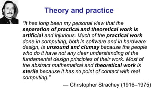 Theory and practice
“It has long been my personal view that the
separation of practical and theoretical work is
artificial and injurious. Much of the practical work
done in computing, both in software and in hardware
design, is unsound and clumsy because the people
who do it have not any clear understanding of the
fundamental design principles of their work. Most of
the abstract mathematical and theoretical work is
sterile because it has no point of contact with real
computing.”
— Christopher Strachey (1916–1975)
Computer Pioneers - Christopher Strachey
 