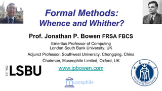 Formal Methods:
Whence and Whither?
Prof. Jonathan P. Bowen FRSA FBCS
Emeritus Professor of Computing
London South Bank University, UK
Adjunct Professor, Southwest University, Chongqing, China
Chairman, Museophile Limited, Oxford, UK
www.jpbowen.com
LSBU create a connected and Customisable Research Experience with Cayuse
 