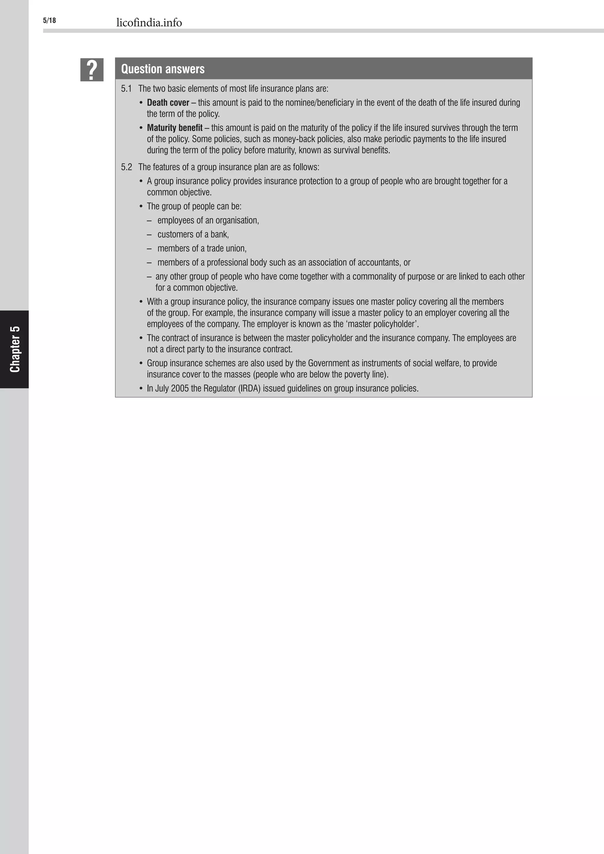 5/18 licofindia.info
Chapter5
Question answers
5.1 The two basic elements of most life insurance plans are:
Death cover – this amount is paid to the nominee/beneﬁciary in the event of the death of the life insured during
the term of the policy.
Maturity beneﬁt – this amount is paid on the maturity of the policy if the life insured survives through the term
of the policy. Some policies, such as money-back policies, also make periodic payments to the life insured
during the term of the policy before maturity, known as survival beneﬁts.
5.2 The features of a group insurance plan are as follows:
common objective.
– employees of an organisation,
– customers of a bank,
– members of a trade union,
– members of a professional body such as an association of accountants, or
– any other group of people who have come together with a commonality of purpose or are linked to each other
for a common objective.
of the group. For example, the insurance company will issue a master policy to an employer covering all the
employees of the company. The employer is known as the ‘master policyholder’.
not a direct party to the insurance contract.
insurance cover to the masses (people who are below the poverty line).
 