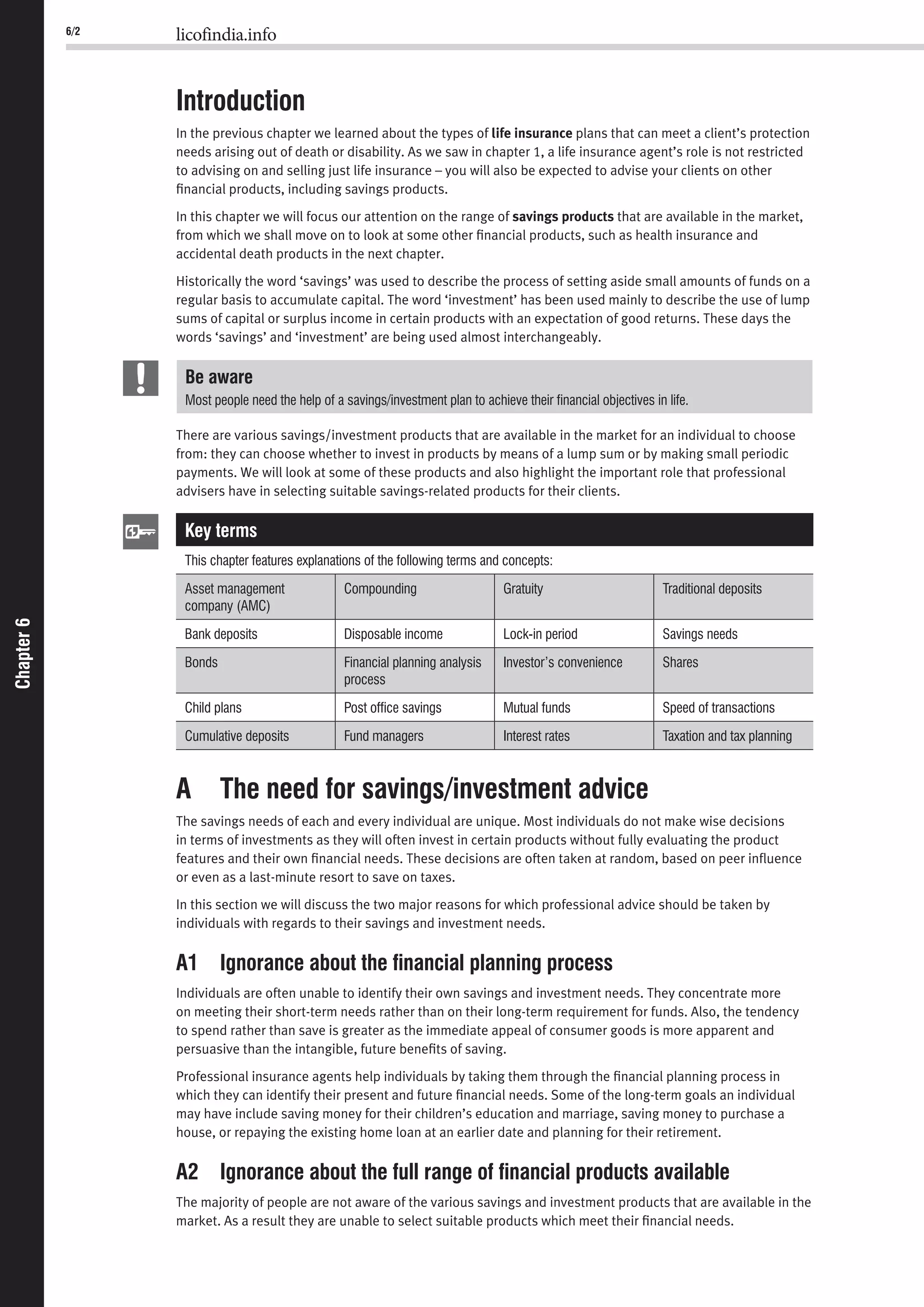 6/2 licofindia.info
Chapter6Chapter6
Introduction
In the previous chapter we learned about the types of life insurance plans that can meet a client’s protection
needs arising out of death or disability. As we saw in chapter 1, a life insurance agent’s role is not restricted
to advising on and selling just life insurance – you will also be expected to advise your clients on other
ﬁnancial products, including savings products.
In this chapter we will focus our attention on the range of savings products that are available in the market,
from which we shall move on to look at some other ﬁnancial products, such as health insurance and
accidental death products in the next chapter.
Historically the word ‘savings’ was used to describe the process of setting aside small amounts of funds on a
regular basis to accumulate capital. The word ‘investment’ has been used mainly to describe the use of lump
sums of capital or surplus income in certain products with an expectation of good returns. These days the
words ‘savings’ and ‘investment’ are being used almost interchangeably.
Be aware
Most people need the help of a savings/investment plan to achieve their ﬁnancial objectives in life.
There are various savings/investment products that are available in the market for an individual to choose
from: they can choose whether to invest in products by means of a lump sum or by making small periodic
payments. We will look at some of these products and also highlight the important role that professional
advisers have in selecting suitable savings-related products for their clients.
Key terms
This chapter features explanations of the following terms and concepts:
Asset management
company (AMC)
Compounding Gratuity Traditional deposits
Bank deposits Disposable income Lock-in period Savings needs
Bonds Financial planning analysis
process
Investor’s convenience Shares
Child plans Post ofﬁce savings Mutual funds Speed of transactions
Cumulative deposits Fund managers Interest rates Taxation and tax planning
A The need for savings/investment advice
The savings needs of each and every individual are unique. Most individuals do not make wise decisions
in terms of investments as they will often invest in certain products without fully evaluating the product
features and their own ﬁnancial needs. These decisions are often taken at random, based on peer inﬂuence
or even as a last-minute resort to save on taxes.
In this section we will discuss the two major reasons for which professional advice should be taken by
individuals with regards to their savings and investment needs.
A1 Ignorance about the ﬁnancial planning process
Individuals are often unable to identify their own savings and investment needs. They concentrate more
on meeting their short-term needs rather than on their long-term requirement for funds. Also, the tendency
to spend rather than save is greater as the immediate appeal of consumer goods is more apparent and
persuasive than the intangible, future beneﬁts of saving.
Professional insurance agents help individuals by taking them through the ﬁnancial planning process in
which they can identify their present and future ﬁnancial needs. Some of the long-term goals an individual
may have include saving money for their children’s education and marriage, saving money to purchase a
house, or repaying the existing home loan at an earlier date and planning for their retirement.
A2 Ignorance about the full range of ﬁnancial products available
The majority of people are not aware of the various savings and investment products that are available in the
market. As a result they are unable to select suitable products which meet their ﬁnancial needs.
 