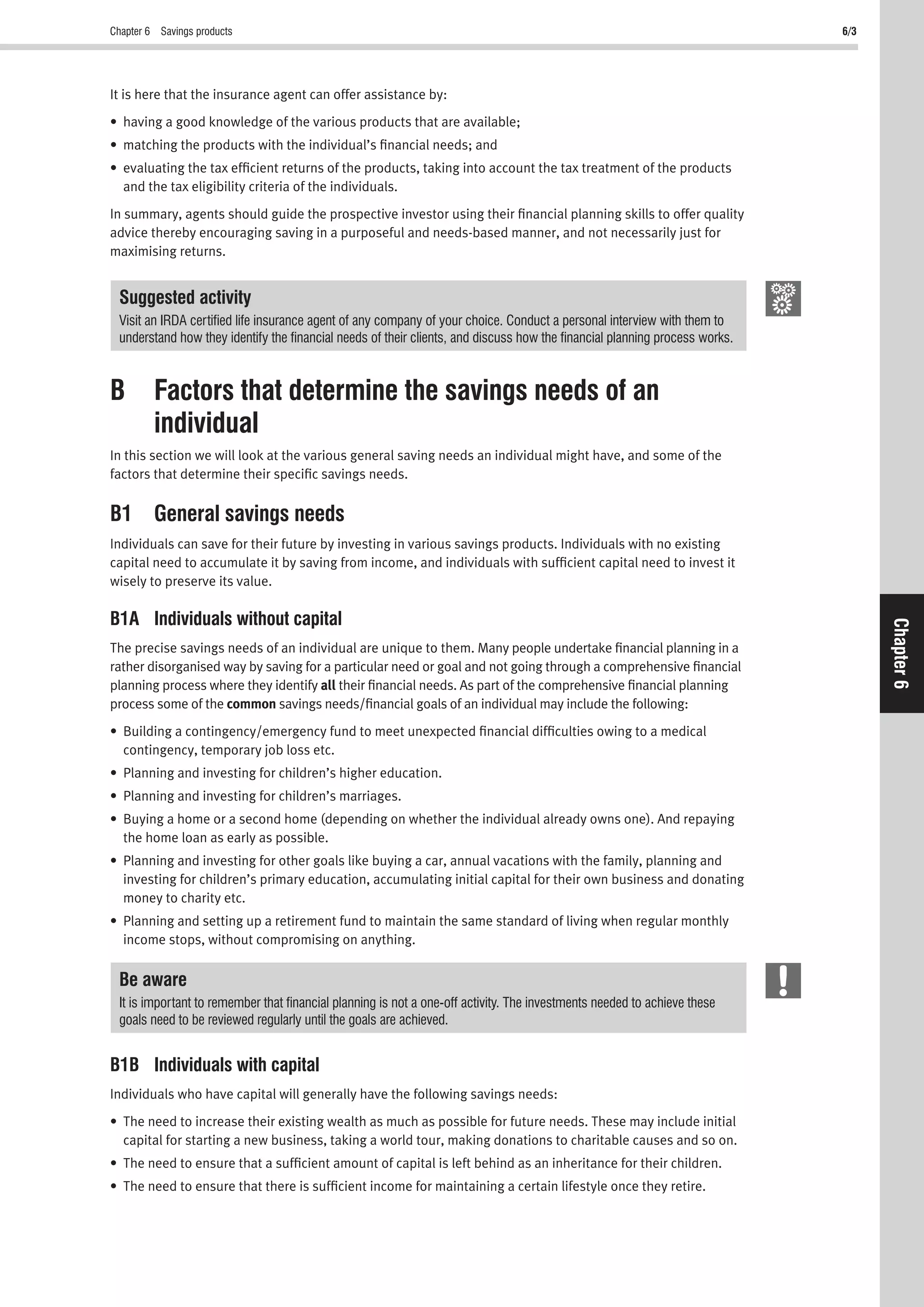 Chapter 6 Savings products 6/3
Chapter6
It is here that the insurance agent can offer assistance by:
• having a good knowledge of the various products that are available;
• matching the products with the individual’s ﬁnancial needs; and
• evaluating the tax efﬁcient returns of the products, taking into account the tax treatment of the products
and the tax eligibility criteria of the individuals.
In summary, agents should guide the prospective investor using their ﬁnancial planning skills to offer quality
advice thereby encouraging saving in a purposeful and needs-based manner, and not necessarily just for
maximising returns.
Suggested activity
Visit an IRDA certiﬁed life insurance agent of any company of your choice. Conduct a personal interview with them to
understand how they identify the ﬁnancial needs of their clients, and discuss how the ﬁnancial planning process works.
B Factors that determine the savings needs of an
individual
In this section we will look at the various general saving needs an individual might have, and some of the
factors that determine their speciﬁc savings needs.
B1 General savings needs
Individuals can save for their future by investing in various savings products. Individuals with no existing
capital need to accumulate it by saving from income, and individuals with sufﬁcient capital need to invest it
wisely to preserve its value.
B1A Individuals without capital
The precise savings needs of an individual are unique to them. Many people undertake ﬁnancial planning in a
rather disorganised way by saving for a particular need or goal and not going through a comprehensive ﬁnancial
planning process where they identify all their ﬁnancial needs. As part of the comprehensive ﬁnancial planning
process some of the common savings needs/ﬁnancial goals of an individual may include the following:
• Building a contingency/emergency fund to meet unexpected ﬁnancial difﬁculties owing to a medical
contingency, temporary job loss etc.
• Planning and investing for children’s higher education.
• Planning and investing for children’s marriages.
• Buying a home or a second home (depending on whether the individual already owns one). And repaying
the home loan as early as possible.
• Planning and investing for other goals like buying a car, annual vacations with the family, planning and
investing for children’s primary education, accumulating initial capital for their own business and donating
money to charity etc.
• Planning and setting up a retirement fund to maintain the same standard of living when regular monthly
income stops, without compromising on anything.
Be aware
It is important to remember that ﬁnancial planning is not a one-off activity. The investments needed to achieve these
goals need to be reviewed regularly until the goals are achieved.
B1B Individuals with capital
Individuals who have capital will generally have the following savings needs:
• The need to increase their existing wealth as much as possible for future needs. These may include initial
capital for starting a new business, taking a world tour, making donations to charitable causes and so on.
• The need to ensure that a sufﬁcient amount of capital is left behind as an inheritance for their children.
• The need to ensure that there is sufﬁcient income for maintaining a certain lifestyle once they retire.
 