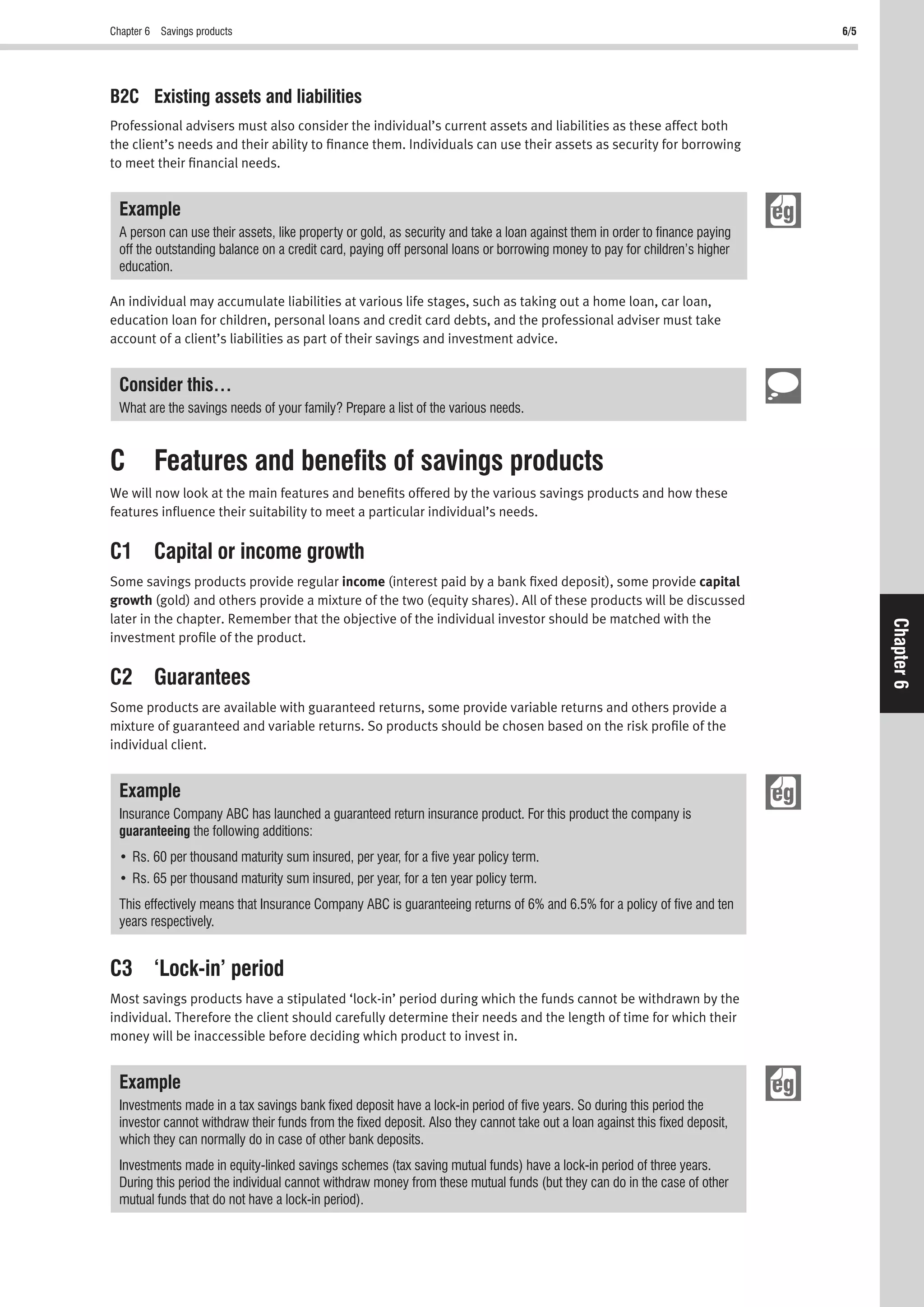 Chapter 6 Savings products 6/5
Chapter6
B2C Existing assets and liabilities
Professional advisers must also consider the individual’s current assets and liabilities as these affect both
the client’s needs and their ability to ﬁnance them. Individuals can use their assets as security for borrowing
to meet their ﬁnancial needs.
Example
A person can use their assets, like property or gold, as security and take a loan against them in order to ﬁnance paying
off the outstanding balance on a credit card, paying off personal loans or borrowing money to pay for children’s higher
education.
An individual may accumulate liabilities at various life stages, such as taking out a home loan, car loan,
education loan for children, personal loans and credit card debts, and the professional adviser must take
account of a client’s liabilities as part of their savings and investment advice.
Consider this…
What are the savings needs of your family? Prepare a list of the various needs.
C Features and beneﬁts of savings products
We will now look at the main features and beneﬁts offered by the various savings products and how these
features inﬂuence their suitability to meet a particular individual’s needs.
C1 Capital or income growth
Some savings products provide regular income (interest paid by a bank ﬁxed deposit), some provide capital
growth (gold) and others provide a mixture of the two (equity shares). All of these products will be discussed
later in the chapter. Remember that the objective of the individual investor should be matched with the
investment proﬁle of the product.
C2 Guarantees
Some products are available with guaranteed returns, some provide variable returns and others provide a
mixture of guaranteed and variable returns. So products should be chosen based on the risk proﬁle of the
individual client.
Example
Insurance Company ABC has launched a guaranteed return insurance product. For this product the company is
guaranteeing the following additions:
This effectively means that Insurance Company ABC is guaranteeing returns of 6% and 6.5% for a policy of ﬁve and ten
years respectively.
C3 ‘Lock-in’ period
Most savings products have a stipulated ‘lock-in’ period during which the funds cannot be withdrawn by the
individual. Therefore the client should carefully determine their needs and the length of time for which their
money will be inaccessible before deciding which product to invest in.
Example
Investments made in a tax savings bank ﬁxed deposit have a lock-in period of ﬁve years. So during this period the
investor cannot withdraw their funds from the ﬁxed deposit. Also they cannot take out a loan against this ﬁxed deposit,
which they can normally do in case of other bank deposits.
Investments made in equity-linked savings schemes (tax saving mutual funds) have a lock-in period of three years.
During this period the individual cannot withdraw money from these mutual funds (but they can do in the case of other
mutual funds that do not have a lock-in period).
 