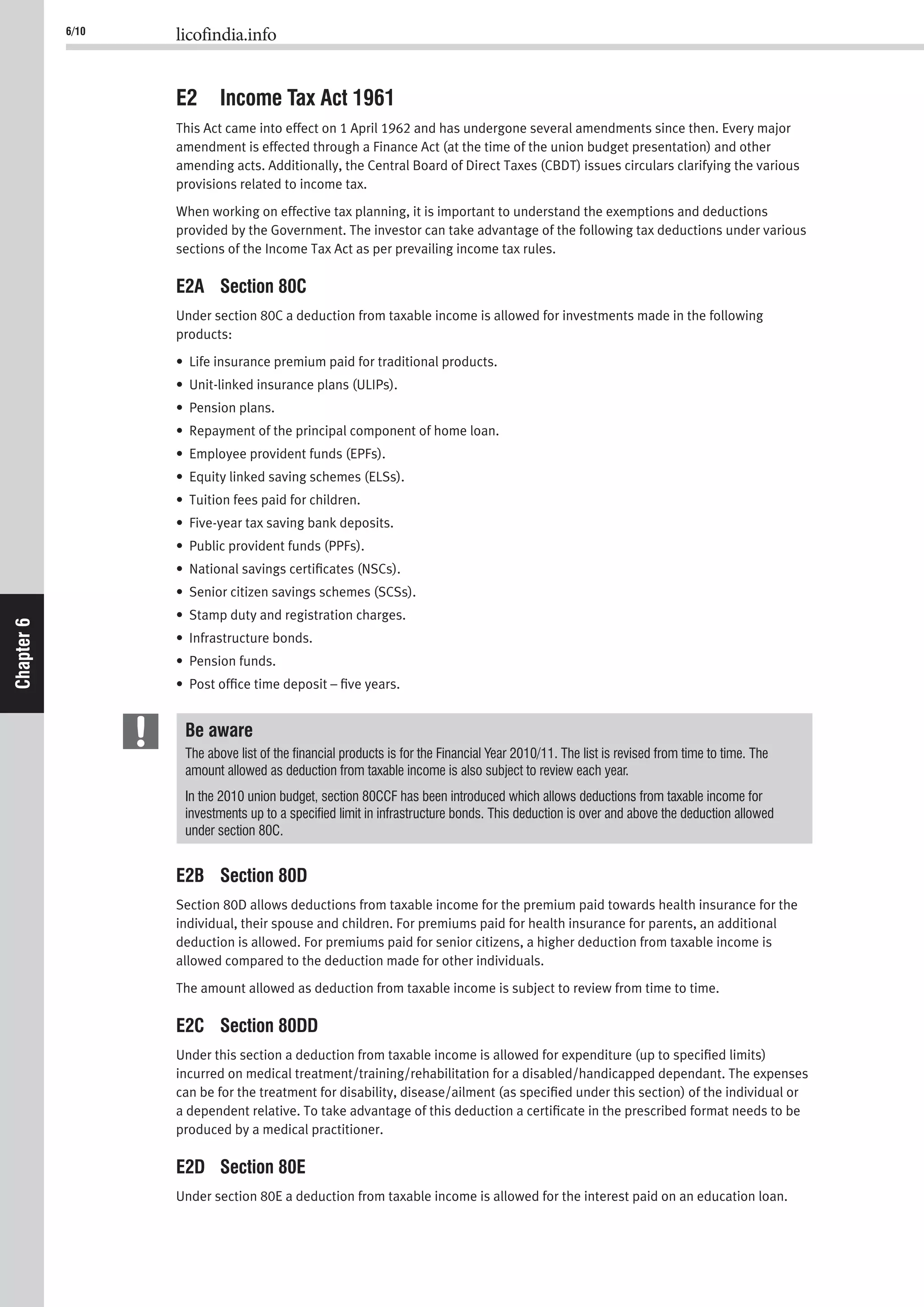 6/10 licofindia.info
Chapter6
E2 Income Tax Act 1961
This Act came into effect on 1 April 1962 and has undergone several amendments since then. Every major
amendment is effected through a Finance Act (at the time of the union budget presentation) and other
amending acts. Additionally, the Central Board of Direct Taxes (CBDT) issues circulars clarifying the various
provisions related to income tax.
When working on effective tax planning, it is important to understand the exemptions and deductions
provided by the Government. The investor can take advantage of the following tax deductions under various
sections of the Income Tax Act as per prevailing income tax rules.
E2A Section 80C
Under section 80C a deduction from taxable income is allowed for investments made in the following
products:
• Life insurance premium paid for traditional products.
• Unit-linked insurance plans (ULIPs).
• Pension plans.
• Repayment of the principal component of home loan.
• Employee provident funds (EPFs).
• Equity linked saving schemes (ELSs).
• Tuition fees paid for children.
• Five-year tax saving bank deposits.
• Public provident funds (PPFs).
• National savings certiﬁcates (NSCs).
• Senior citizen savings schemes (SCSs).
• Stamp duty and registration charges.
• Infrastructure bonds.
• Pension funds.
• Post ofﬁce time deposit – ﬁve years.
Be aware
The above list of the ﬁnancial products is for the Financial Year 2010/11. The list is revised from time to time. The
amount allowed as deduction from taxable income is also subject to review each year.
In the 2010 union budget, section 80CCF has been introduced which allows deductions from taxable income for
investments up to a speciﬁed limit in infrastructure bonds. This deduction is over and above the deduction allowed
under section 80C.
E2B Section 80D
Section 80D allows deductions from taxable income for the premium paid towards health insurance for the
individual, their spouse and children. For premiums paid for health insurance for parents, an additional
deduction is allowed. For premiums paid for senior citizens, a higher deduction from taxable income is
allowed compared to the deduction made for other individuals.
The amount allowed as deduction from taxable income is subject to review from time to time.
E2C Section 80DD
Under this section a deduction from taxable income is allowed for expenditure (up to speciﬁed limits)
incurred on medical treatment/training/rehabilitation for a disabled/handicapped dependant. The expenses
can be for the treatment for disability, disease/ailment (as speciﬁed under this section) of the individual or
a dependent relative. To take advantage of this deduction a certiﬁcate in the prescribed format needs to be
produced by a medical practitioner.
E2D Section 80E
Under section 80E a deduction from taxable income is allowed for the interest paid on an education loan.
 