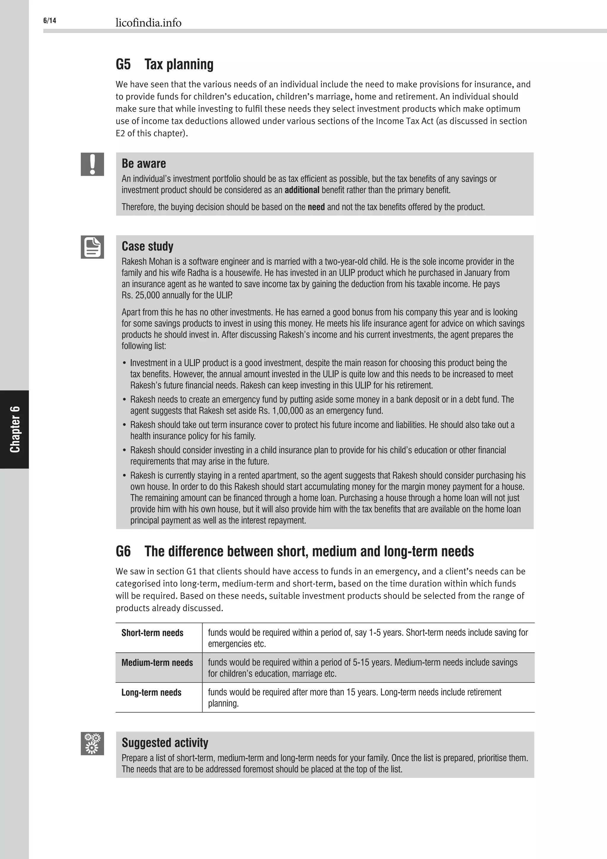 6/14 licofindia.info
Chapter6
G5 Tax planning
We have seen that the various needs of an individual include the need to make provisions for insurance, and
to provide funds for children’s education, children’s marriage, home and retirement. An individual should
make sure that while investing to fulﬁl these needs they select investment products which make optimum
use of income tax deductions allowed under various sections of the Income Tax Act (as discussed in section
E2 of this chapter).
Be aware
An individual’s investment portfolio should be as tax efﬁcient as possible, but the tax beneﬁts of any savings or
investment product should be considered as an additional beneﬁt rather than the primary beneﬁt.
Therefore, the buying decision should be based on the need and not the tax beneﬁts offered by the product.
Case study
Rakesh Mohan is a software engineer and is married with a two-year-old child. He is the sole income provider in the
family and his wife Radha is a housewife. He has invested in an ULIP product which he purchased in January from
an insurance agent as he wanted to save income tax by gaining the deduction from his taxable income. He pays
Rs. 25,000 annually for the ULIP.
Apart from this he has no other investments. He has earned a good bonus from his company this year and is looking
for some savings products to invest in using this money. He meets his life insurance agent for advice on which savings
products he should invest in. After discussing Rakesh’s income and his current investments, the agent prepares the
following list:
tax beneﬁts. However, the annual amount invested in the ULIP is quite low and this needs to be increased to meet
Rakesh’s future ﬁnancial needs. Rakesh can keep investing in this ULIP for his retirement.
agent suggests that Rakesh set aside Rs. 1,00,000 as an emergency fund.
health insurance policy for his family.
requirements that may arise in the future.
own house. In order to do this Rakesh should start accumulating money for the margin money payment for a house.
The remaining amount can be ﬁnanced through a home loan. Purchasing a house through a home loan will not just
provide him with his own house, but it will also provide him with the tax beneﬁts that are available on the home loan
principal payment as well as the interest repayment.
G6 The difference between short, medium and long-term needs
We saw in section G1 that clients should have access to funds in an emergency, and a client’s needs can be
categorised into long-term, medium-term and short-term, based on the time duration within which funds
will be required. Based on these needs, suitable investment products should be selected from the range of
products already discussed.
Short-term needs funds would be required within a period of, say 1-5 years. Short-term needs include saving for
emergencies etc.
Medium-term needs funds would be required within a period of 5-15 years. Medium-term needs include savings
for children’s education, marriage etc.
Long-term needs funds would be required after more than 15 years. Long-term needs include retirement
planning.
Suggested activity
Prepare a list of short-term, medium-term and long-term needs for your family. Once the list is prepared, prioritise them.
The needs that are to be addressed foremost should be placed at the top of the list.
 