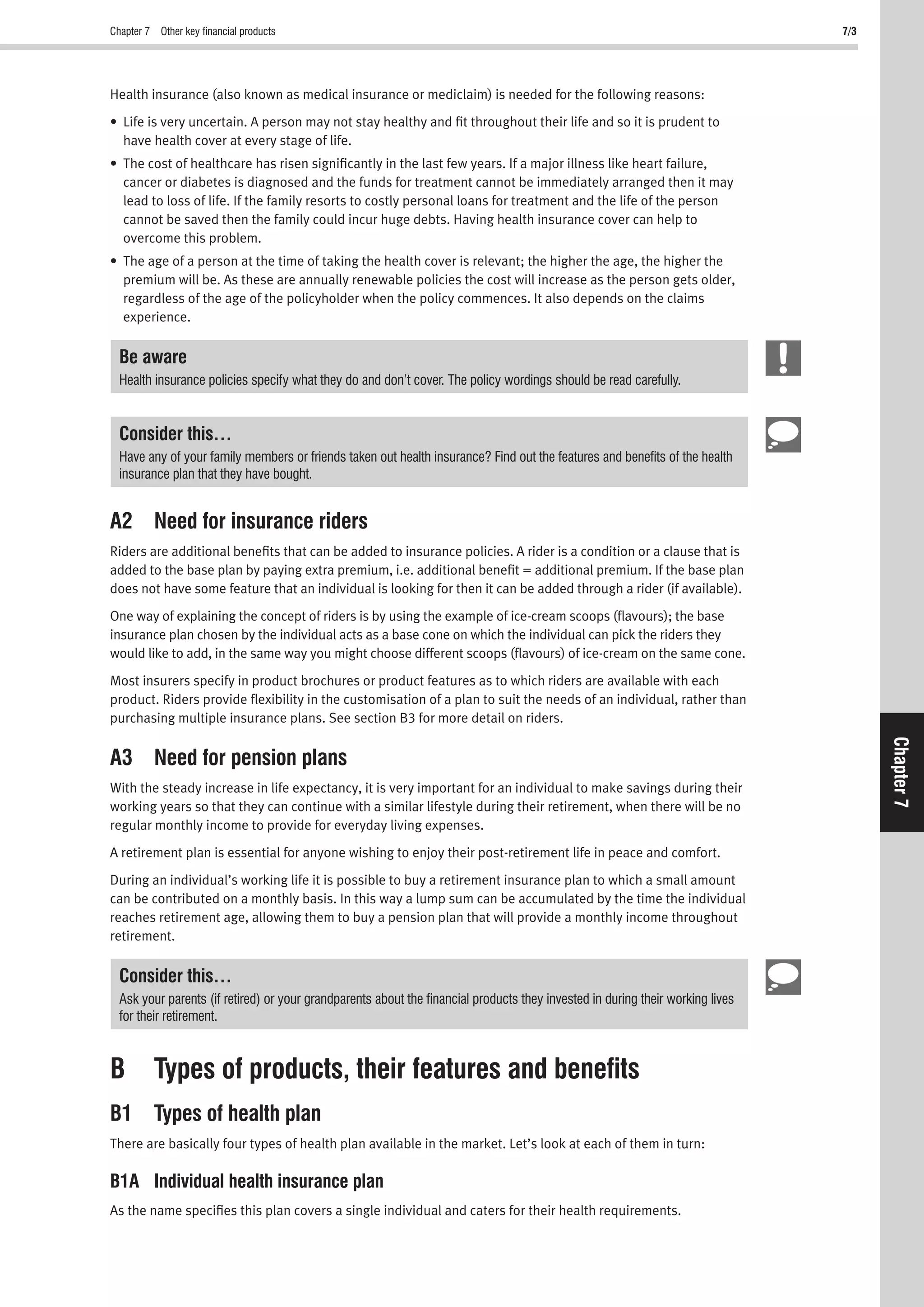 Chapter 7 Other key ﬁnancial products 7/3
Chapter7
Health insurance (also known as medical insurance or mediclaim) is needed for the following reasons:
• Life is very uncertain. A person may not stay healthy and ﬁt throughout their life and so it is prudent to
have health cover at every stage of life.
• The cost of healthcare has risen signiﬁcantly in the last few years. If a major illness like heart failure,
cancer or diabetes is diagnosed and the funds for treatment cannot be immediately arranged then it may
lead to loss of life. If the family resorts to costly personal loans for treatment and the life of the person
cannot be saved then the family could incur huge debts. Having health insurance cover can help to
overcome this problem.
• The age of a person at the time of taking the health cover is relevant; the higher the age, the higher the
premium will be. As these are annually renewable policies the cost will increase as the person gets older,
regardless of the age of the policyholder when the policy commences. It also depends on the claims
experience.
Be aware
Health insurance policies specify what they do and don’t cover. The policy wordings should be read carefully.
Consider this…
Have any of your family members or friends taken out health insurance? Find out the features and beneﬁts of the health
insurance plan that they have bought.
A2 Need for insurance riders
Riders are additional beneﬁts that can be added to insurance policies. A rider is a condition or a clause that is
added to the base plan by paying extra premium, i.e. additional beneﬁt = additional premium. If the base plan
does not have some feature that an individual is looking for then it can be added through a rider (if available).
One way of explaining the concept of riders is by using the example of ice-cream scoops (ﬂavours); the base
insurance plan chosen by the individual acts as a base cone on which the individual can pick the riders they
would like to add, in the same way you might choose different scoops (ﬂavours) of ice-cream on the same cone.
Most insurers specify in product brochures or product features as to which riders are available with each
product. Riders provide ﬂexibility in the customisation of a plan to suit the needs of an individual, rather than
purchasing multiple insurance plans. See section B3 for more detail on riders.
A3 Need for pension plans
With the steady increase in life expectancy, it is very important for an individual to make savings during their
working years so that they can continue with a similar lifestyle during their retirement, when there will be no
regular monthly income to provide for everyday living expenses.
A retirement plan is essential for anyone wishing to enjoy their post-retirement life in peace and comfort.
During an individual’s working life it is possible to buy a retirement insurance plan to which a small amount
can be contributed on a monthly basis. In this way a lump sum can be accumulated by the time the individual
reaches retirement age, allowing them to buy a pension plan that will provide a monthly income throughout
retirement.
Consider this…
Ask your parents (if retired) or your grandparents about the ﬁnancial products they invested in during their working lives
for their retirement.
B Types of products, their features and beneﬁts
B1 Types of health plan
There are basically four types of health plan available in the market. Let’s look at each of them in turn:
B1A Individual health insurance plan
As the name speciﬁes this plan covers a single individual and caters for their health requirements.
 
