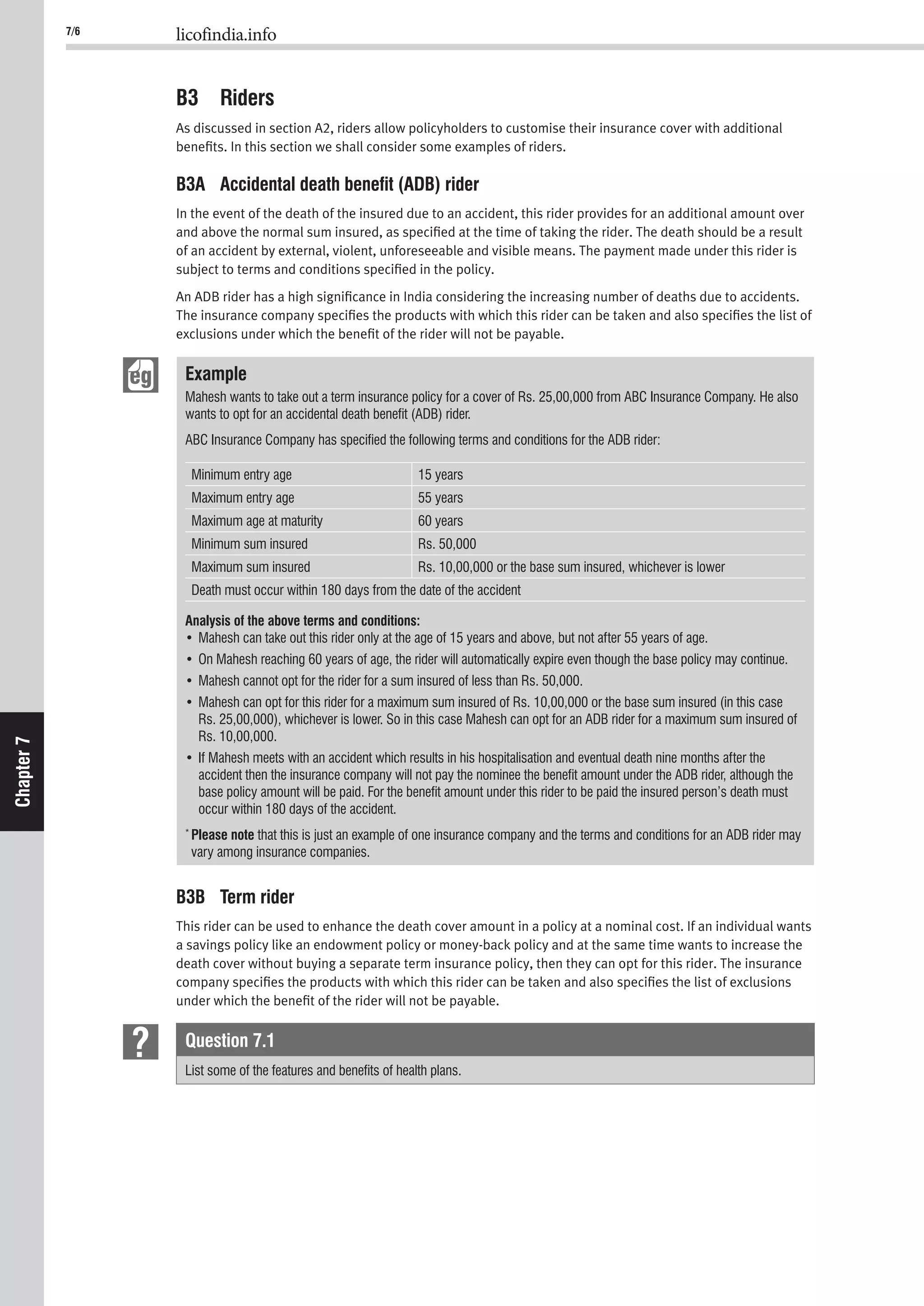 7/6 licofindia.info
Chapter7
B3 Riders
As discussed in section A2, riders allow policyholders to customise their insurance cover with additional
beneﬁts. In this section we shall consider some examples of riders.
B3A Accidental death beneﬁt (ADB) rider
In the event of the death of the insured due to an accident, this rider provides for an additional amount over
and above the normal sum insured, as speciﬁed at the time of taking the rider. The death should be a result
of an accident by external, violent, unforeseeable and visible means. The payment made under this rider is
subject to terms and conditions speciﬁed in the policy.
An ADB rider has a high signiﬁcance in India considering the increasing number of deaths due to accidents.
The insurance company speciﬁes the products with which this rider can be taken and also speciﬁes the list of
exclusions under which the beneﬁt of the rider will not be payable.
Example
Mahesh wants to take out a term insurance policy for a cover of Rs. 25,00,000 from ABC Insurance Company. He also
wants to opt for an accidental death beneﬁt (ADB) rider.
ABC Insurance Company has speciﬁed the following terms and conditions for the ADB rider:
Minimum entry age 15 years
Maximum entry age 55 years
Maximum age at maturity 60 years
Minimum sum insured Rs. 50,000
Maximum sum insured Rs. 10,00,000 or the base sum insured, whichever is lower
Death must occur within 180 days from the date of the accident
Analysis of the above terms and conditions:
Rs. 25,00,000), whichever is lower. So in this case Mahesh can opt for an ADB rider for a maximum sum insured of
Rs. 10,00,000.
accident then the insurance company will not pay the nominee the beneﬁt amount under the ADB rider, although the
base policy amount will be paid. For the beneﬁt amount under this rider to be paid the insured person’s death must
occur within 180 days of the accident.
*
Please note that this is just an example of one insurance company and the terms and conditions for an ADB rider may
vary among insurance companies.
B3B Term rider
This rider can be used to enhance the death cover amount in a policy at a nominal cost. If an individual wants
a savings policy like an endowment policy or money-back policy and at the same time wants to increase the
death cover without buying a separate term insurance policy, then they can opt for this rider. The insurance
company speciﬁes the products with which this rider can be taken and also speciﬁes the list of exclusions
under which the beneﬁt of the rider will not be payable.
Question 7.1
List some of the features and beneﬁts of health plans.
 
