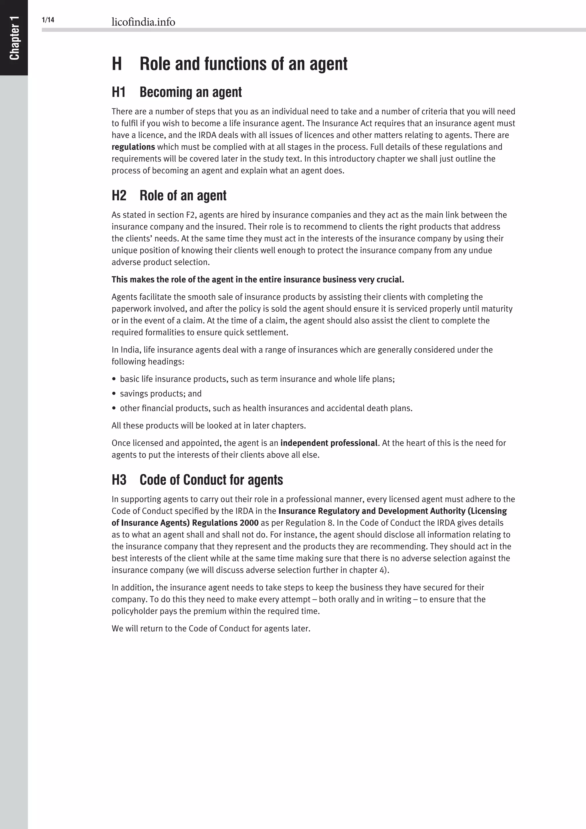 1/14 licofindia.info
Chapter1
H Role and functions of an agent
H1 Becoming an agent
There are a number of steps that you as an individual need to take and a number of criteria that you will need
to fulﬁl if you wish to become a life insurance agent. The Insurance Act requires that an insurance agent must
have a licence, and the IRDA deals with all issues of licences and other matters relating to agents. There are
regulations which must be complied with at all stages in the process. Full details of these regulations and
requirements will be covered later in the study text. In this introductory chapter we shall just outline the
process of becoming an agent and explain what an agent does.
H2 Role of an agent
As stated in section F2, agents are hired by insurance companies and they act as the main link between the
insurance company and the insured. Their role is to recommend to clients the right products that address
the clients’ needs. At the same time they must act in the interests of the insurance company by using their
unique position of knowing their clients well enough to protect the insurance company from any undue
adverse product selection.
This makes the role of the agent in the entire insurance business very crucial.
Agents facilitate the smooth sale of insurance products by assisting their clients with completing the
paperwork involved, and after the policy is sold the agent should ensure it is serviced properly until maturity
or in the event of a claim. At the time of a claim, the agent should also assist the client to complete the
required formalities to ensure quick settlement.
In India, life insurance agents deal with a range of insurances which are generally considered under the
following headings:
• basic life insurance products, such as term insurance and whole life plans;
• savings products; and
• other ﬁnancial products, such as health insurances and accidental death plans.
All these products will be looked at in later chapters.
Once licensed and appointed, the agent is an independent professional. At the heart of this is the need for
agents to put the interests of their clients above all else.
H3 Code of Conduct for agents
In supporting agents to carry out their role in a professional manner, every licensed agent must adhere to the
Code of Conduct speciﬁed by the IRDA in the Insurance Regulatory and Development Authority (Licensing
of Insurance Agents) Regulations 2000 as per Regulation 8. In the Code of Conduct the IRDA gives details
as to what an agent shall and shall not do. For instance, the agent should disclose all information relating to
the insurance company that they represent and the products they are recommending. They should act in the
best interests of the client while at the same time making sure that there is no adverse selection against the
insurance company (we will discuss adverse selection further in chapter 4).
In addition, the insurance agent needs to take steps to keep the business they have secured for their
company. To do this they need to make every attempt – both orally and in writing – to ensure that the
policyholder pays the premium within the required time.
We will return to the Code of Conduct for agents later.
 