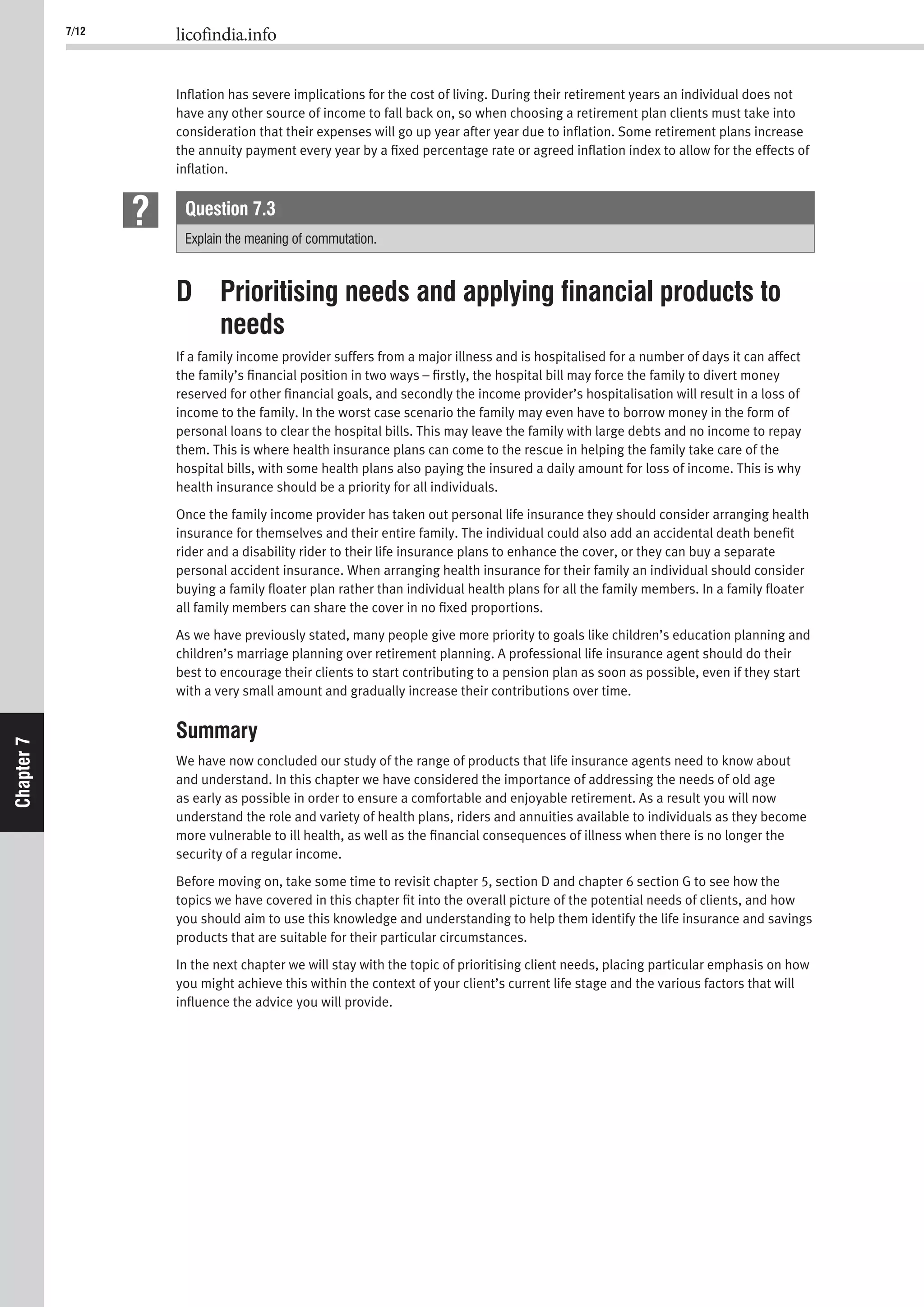 7/12 licofindia.info
Chapter7
Inﬂation has severe implications for the cost of living. During their retirement years an individual does not
have any other source of income to fall back on, so when choosing a retirement plan clients must take into
consideration that their expenses will go up year after year due to inﬂation. Some retirement plans increase
the annuity payment every year by a ﬁxed percentage rate or agreed inﬂation index to allow for the effects of
inﬂation.
Question 7.3
Explain the meaning of commutation.
D Prioritising needs and applying ﬁnancial products to
needs
If a family income provider suffers from a major illness and is hospitalised for a number of days it can affect
the family’s ﬁnancial position in two ways – ﬁrstly, the hospital bill may force the family to divert money
reserved for other ﬁnancial goals, and secondly the income provider’s hospitalisation will result in a loss of
income to the family. In the worst case scenario the family may even have to borrow money in the form of
personal loans to clear the hospital bills. This may leave the family with large debts and no income to repay
them. This is where health insurance plans can come to the rescue in helping the family take care of the
hospital bills, with some health plans also paying the insured a daily amount for loss of income. This is why
health insurance should be a priority for all individuals.
Once the family income provider has taken out personal life insurance they should consider arranging health
insurance for themselves and their entire family. The individual could also add an accidental death beneﬁt
rider and a disability rider to their life insurance plans to enhance the cover, or they can buy a separate
personal accident insurance. When arranging health insurance for their family an individual should consider
buying a family ﬂoater plan rather than individual health plans for all the family members. In a family ﬂoater
all family members can share the cover in no ﬁxed proportions.
As we have previously stated, many people give more priority to goals like children’s education planning and
children’s marriage planning over retirement planning. A professional life insurance agent should do their
best to encourage their clients to start contributing to a pension plan as soon as possible, even if they start
with a very small amount and gradually increase their contributions over time.
Summary
We have now concluded our study of the range of products that life insurance agents need to know about
and understand. In this chapter we have considered the importance of addressing the needs of old age
as early as possible in order to ensure a comfortable and enjoyable retirement. As a result you will now
understand the role and variety of health plans, riders and annuities available to individuals as they become
more vulnerable to ill health, as well as the ﬁnancial consequences of illness when there is no longer the
security of a regular income.
Before moving on, take some time to revisit chapter 5, section D and chapter 6 section G to see how the
topics we have covered in this chapter ﬁt into the overall picture of the potential needs of clients, and how
you should aim to use this knowledge and understanding to help them identify the life insurance and savings
products that are suitable for their particular circumstances.
In the next chapter we will stay with the topic of prioritising client needs, placing particular emphasis on how
you might achieve this within the context of your client’s current life stage and the various factors that will
inﬂuence the advice you will provide.
 