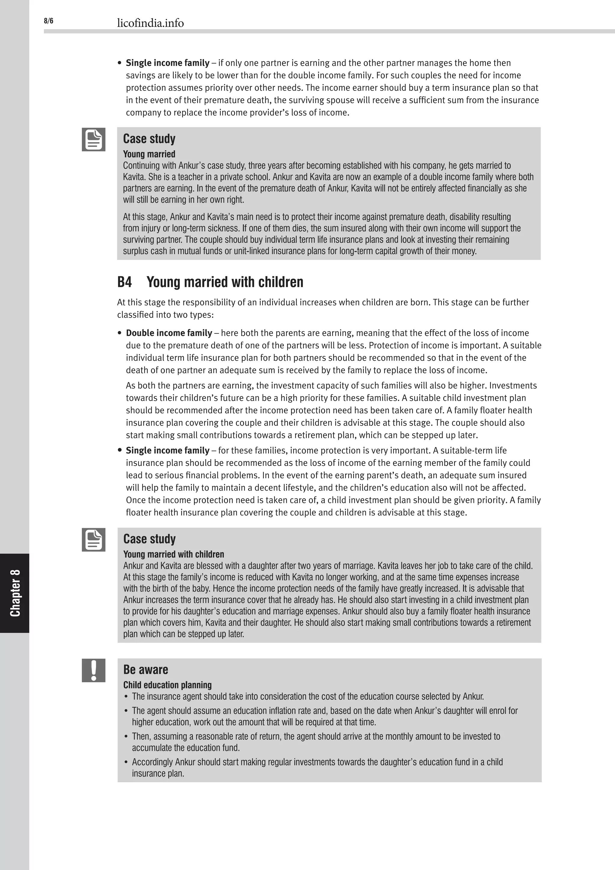 8/6 licofindia.info
Chapter8
• Single income family – if only one partner is earning and the other partner manages the home then
savings are likely to be lower than for the double income family. For such couples the need for income
protection assumes priority over other needs. The income earner should buy a term insurance plan so that
in the event of their premature death, the surviving spouse will receive a sufﬁcient sum from the insurance
company to replace the income provider’s loss of income.
Case study
Young married
Continuing with Ankur’s case study, three years after becoming established with his company, he gets married to
Kavita. She is a teacher in a private school. Ankur and Kavita are now an example of a double income family where both
partners are earning. In the event of the premature death of Ankur, Kavita will not be entirely affected ﬁnancially as she
will still be earning in her own right.
At this stage, Ankur and Kavita’s main need is to protect their income against premature death, disability resulting
from injury or long-term sickness. If one of them dies, the sum insured along with their own income will support the
surviving partner. The couple should buy individual term life insurance plans and look at investing their remaining
surplus cash in mutual funds or unit-linked insurance plans for long-term capital growth of their money.
B4 Young married with children
At this stage the responsibility of an individual increases when children are born. This stage can be further
classiﬁed into two types:
• Double income family – here both the parents are earning, meaning that the effect of the loss of income
due to the premature death of one of the partners will be less. Protection of income is important. A suitable
individual term life insurance plan for both partners should be recommended so that in the event of the
death of one partner an adequate sum is received by the family to replace the loss of income.
As both the partners are earning, the investment capacity of such families will also be higher. Investments
towards their children’s future can be a high priority for these families. A suitable child investment plan
should be recommended after the income protection need has been taken care of. A family ﬂoater health
insurance plan covering the couple and their children is advisable at this stage. The couple should also
start making small contributions towards a retirement plan, which can be stepped up later.
• Single income family – for these families, income protection is very important. A suitable-term life
insurance plan should be recommended as the loss of income of the earning member of the family could
lead to serious ﬁnancial problems. In the event of the earning parent’s death, an adequate sum insured
will help the family to maintain a decent lifestyle, and the children’s education also will not be affected.
Once the income protection need is taken care of, a child investment plan should be given priority. A family
ﬂoater health insurance plan covering the couple and children is advisable at this stage.
Case study
Young married with children
Ankur and Kavita are blessed with a daughter after two years of marriage. Kavita leaves her job to take care of the child.
At this stage the family’s income is reduced with Kavita no longer working, and at the same time expenses increase
with the birth of the baby. Hence the income protection needs of the family have greatly increased. It is advisable that
Ankur increases the term insurance cover that he already has. He should also start investing in a child investment plan
to provide for his daughter’s education and marriage expenses. Ankur should also buy a family ﬂoater health insurance
plan which covers him, Kavita and their daughter. He should also start making small contributions towards a retirement
plan which can be stepped up later.
Be aware
Child education planning
higher education, work out the amount that will be required at that time.
accumulate the education fund.
insurance plan.
 