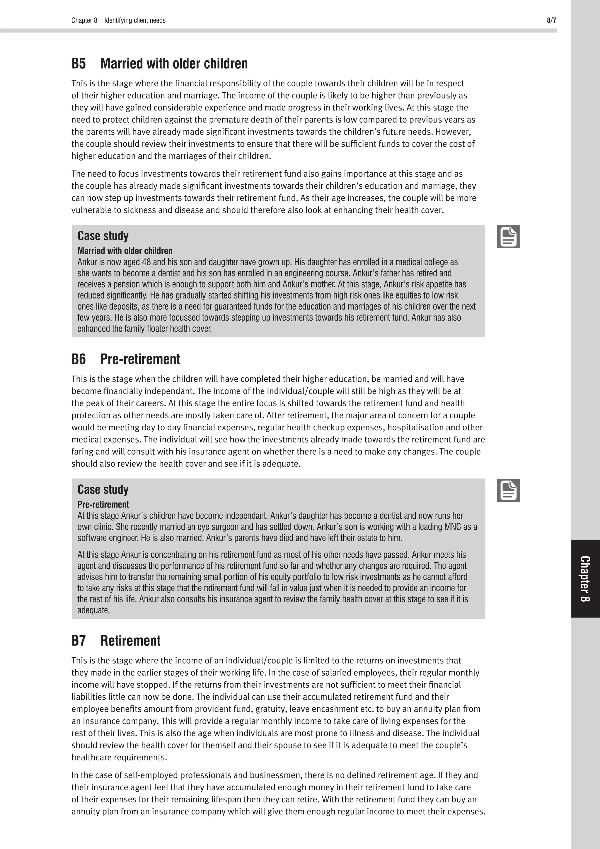 Chapter 8 Identifying client needs 8/7
Chapter8
B5 Married with older children
This is the stage where the ﬁnancial responsibility of the couple towards their children will be in respect
of their higher education and marriage. The income of the couple is likely to be higher than previously as
they will have gained considerable experience and made progress in their working lives. At this stage the
need to protect children against the premature death of their parents is low compared to previous years as
the parents will have already made signiﬁcant investments towards the children’s future needs. However,
the couple should review their investments to ensure that there will be sufﬁcient funds to cover the cost of
higher education and the marriages of their children.
The need to focus investments towards their retirement fund also gains importance at this stage and as
the couple has already made signiﬁcant investments towards their children’s education and marriage, they
can now step up investments towards their retirement fund. As their age increases, the couple will be more
vulnerable to sickness and disease and should therefore also look at enhancing their health cover.
Case study
Married with older children
Ankur is now aged 48 and his son and daughter have grown up. His daughter has enrolled in a medical college as
she wants to become a dentist and his son has enrolled in an engineering course. Ankur’s father has retired and
receives a pension which is enough to support both him and Ankur’s mother. At this stage, Ankur’s risk appetite has
reduced signiﬁcantly. He has gradually started shifting his investments from high risk ones like equities to low risk
ones like deposits, as there is a need for guaranteed funds for the education and marriages of his children over the next
few years. He is also more focussed towards stepping up investments towards his retirement fund. Ankur has also
enhanced the family ﬂoater health cover.
B6 Pre-retirement
This is the stage when the children will have completed their higher education, be married and will have
become ﬁnancially independant. The income of the individual/couple will still be high as they will be at
the peak of their careers. At this stage the entire focus is shifted towards the retirement fund and health
protection as other needs are mostly taken care of. After retirement, the major area of concern for a couple
would be meeting day to day ﬁnancial expenses, regular health checkup expenses, hospitalisation and other
medical expenses. The individual will see how the investments already made towards the retirement fund are
faring and will consult with his insurance agent on whether there is a need to make any changes. The couple
should also review the health cover and see if it is adequate.
Case study
Pre-retirement
At this stage Ankur’s children have become independant. Ankur’s daughter has become a dentist and now runs her
own clinic. She recently married an eye surgeon and has settled down. Ankur’s son is working with a leading MNC as a
software engineer. He is also married. Ankur’s parents have died and have left their estate to him.
At this stage Ankur is concentrating on his retirement fund as most of his other needs have passed. Ankur meets his
agent and discusses the performance of his retirement fund so far and whether any changes are required. The agent
advises him to transfer the remaining small portion of his equity portfolio to low risk investments as he cannot afford
to take any risks at this stage that the retirement fund will fall in value just when it is needed to provide an income for
the rest of his life. Ankur also consults his insurance agent to review the family health cover at this stage to see if it is
adequate.
B7 Retirement
This is the stage where the income of an individual/couple is limited to the returns on investments that
they made in the earlier stages of their working life. In the case of salaried employees, their regular monthly
income will have stopped. If the returns from their investments are not sufﬁcient to meet their ﬁnancial
liabilities little can now be done. The individual can use their accumulated retirement fund and their
employee beneﬁts amount from provident fund, gratuity, leave encashment etc. to buy an annuity plan from
an insurance company. This will provide a regular monthly income to take care of living expenses for the
rest of their lives. This is also the age when individuals are most prone to illness and disease. The individual
should review the health cover for themself and their spouse to see if it is adequate to meet the couple’s
healthcare requirements.
In the case of self-employed professionals and businessmen, there is no deﬁned retirement age. If they and
their insurance agent feel that they have accumulated enough money in their retirement fund to take care
of their expenses for their remaining lifespan then they can retire. With the retirement fund they can buy an
annuity plan from an insurance company which will give them enough regular income to meet their expenses.
 
