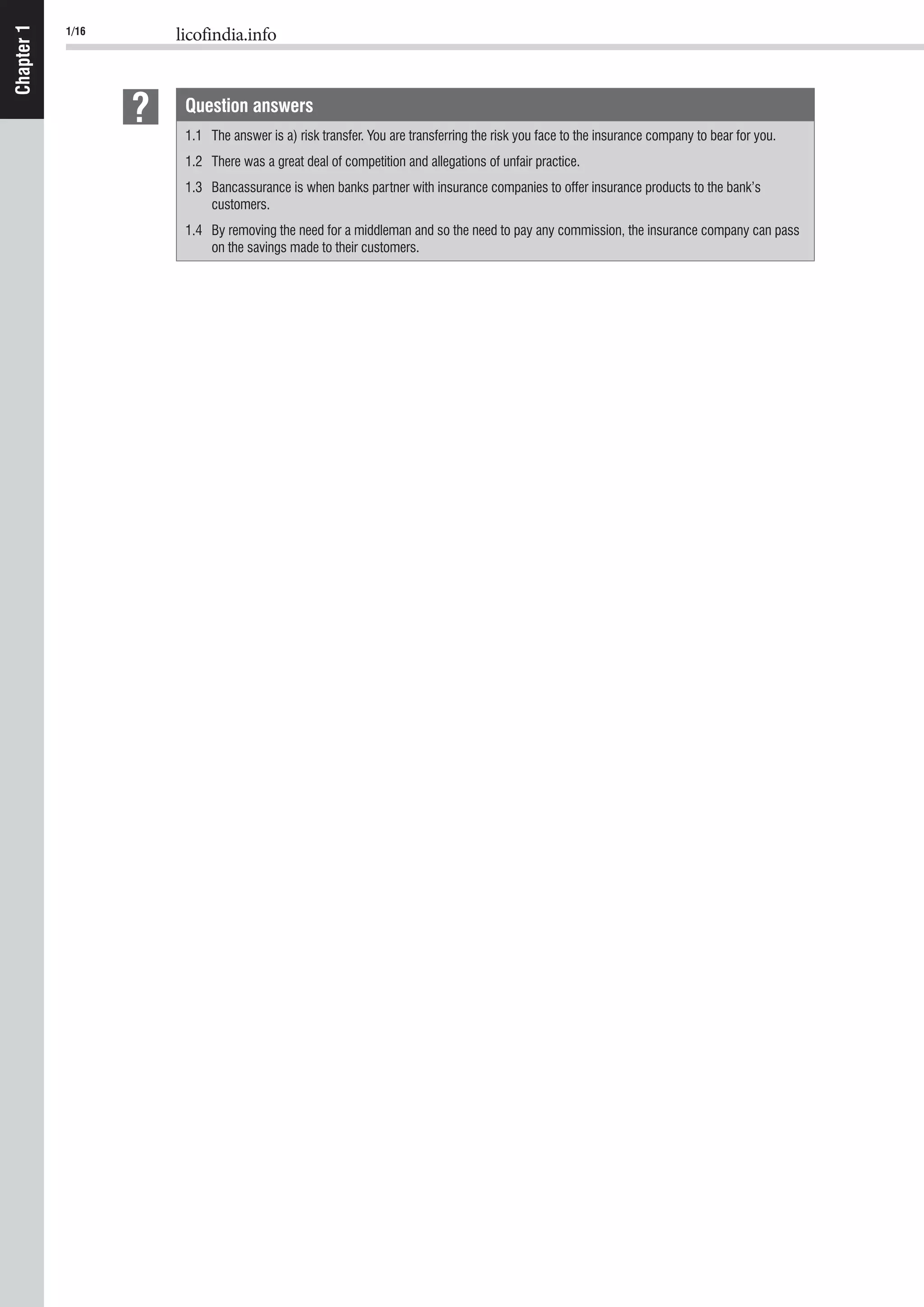 1/16 licofindia.info
Chapter1
Question answers
1.1 The answer is a) risk transfer. You are transferring the risk you face to the insurance company to bear for you.
1.2 There was a great deal of competition and allegations of unfair practice.
1.3 Bancassurance is when banks partner with insurance companies to offer insurance products to the bank’s
customers.
1.4 By removing the need for a middleman and so the need to pay any commission, the insurance company can pass
on the savings made to their customers.
 