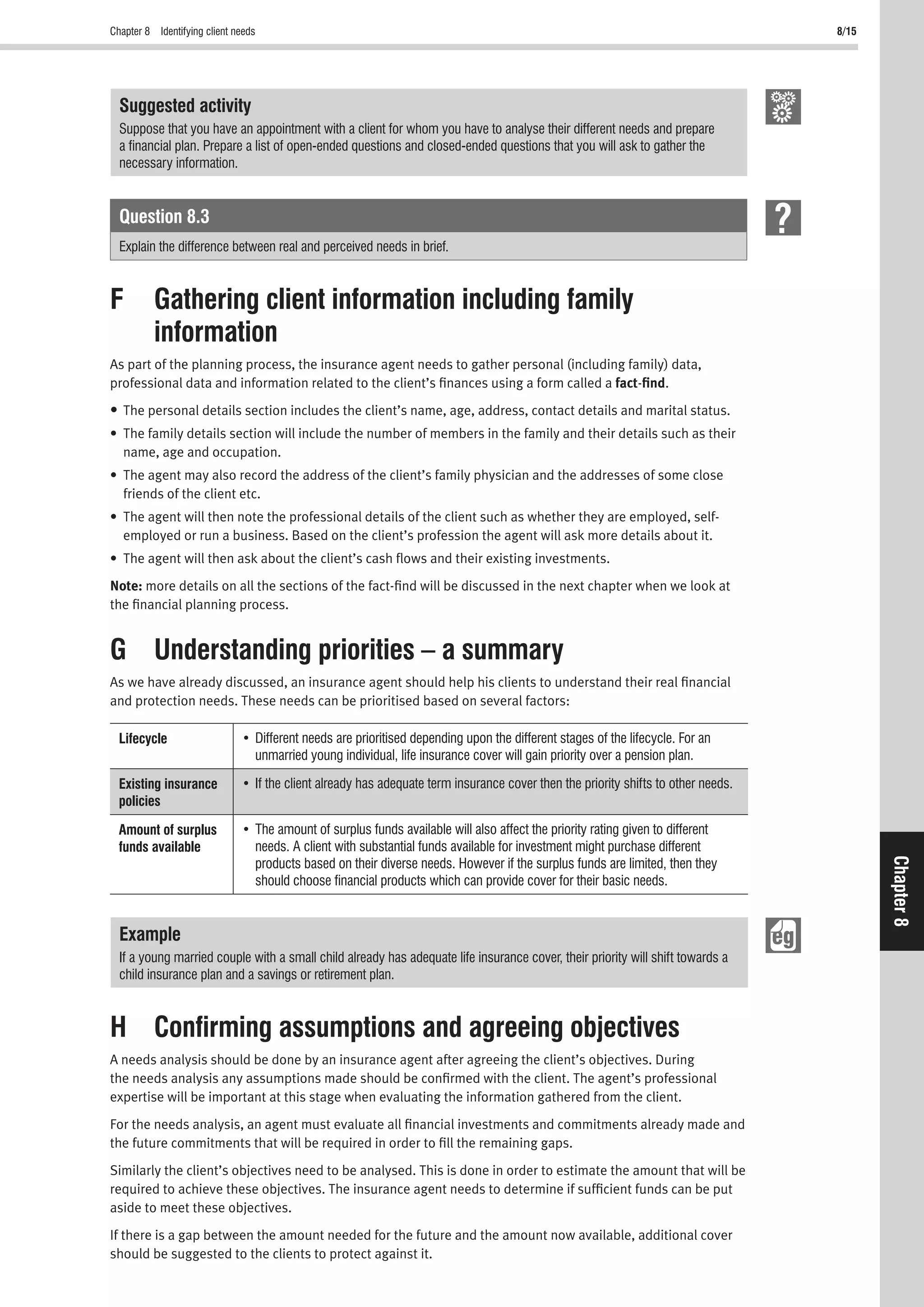 Chapter 8 Identifying client needs 8/15
Chapter8
Suggested activity
Suppose that you have an appointment with a client for whom you have to analyse their different needs and prepare
a ﬁnancial plan. Prepare a list of open-ended questions and closed-ended questions that you will ask to gather the
necessary information.
Question 8.3
Explain the difference between real and perceived needs in brief.
F Gathering client information including family
information
As part of the planning process, the insurance agent needs to gather personal (including family) data,
professional data and information related to the client’s ﬁnances using a form called a fact-ﬁnd.
• The personal details section includes the client’s name, age, address, contact details and marital status.
• The family details section will include the number of members in the family and their details such as their
name, age and occupation.
• The agent may also record the address of the client’s family physician and the addresses of some close
friends of the client etc.
• The agent will then note the professional details of the client such as whether they are employed, self-
employed or run a business. Based on the client’s profession the agent will ask more details about it.
• The agent will then ask about the client’s cash ﬂows and their existing investments.
Note: more details on all the sections of the fact-ﬁnd will be discussed in the next chapter when we look at
the ﬁnancial planning process.
G Understanding priorities – a summary
As we have already discussed, an insurance agent should help his clients to understand their real ﬁnancial
and protection needs. These needs can be prioritised based on several factors:
Lifecycle
unmarried young individual, life insurance cover will gain priority over a pension plan.
Existing insurance
policies
Amount of surplus
funds available needs. A client with substantial funds available for investment might purchase different
products based on their diverse needs. However if the surplus funds are limited, then they
should choose ﬁnancial products which can provide cover for their basic needs.
Example
If a young married couple with a small child already has adequate life insurance cover, their priority will shift towards a
child insurance plan and a savings or retirement plan.
H Conﬁrming assumptions and agreeing objectives
A needs analysis should be done by an insurance agent after agreeing the client’s objectives. During
the needs analysis any assumptions made should be conﬁrmed with the client. The agent’s professional
expertise will be important at this stage when evaluating the information gathered from the client.
For the needs analysis, an agent must evaluate all ﬁnancial investments and commitments already made and
the future commitments that will be required in order to ﬁll the remaining gaps.
Similarly the client’s objectives need to be analysed. This is done in order to estimate the amount that will be
required to achieve these objectives. The insurance agent needs to determine if sufﬁcient funds can be put
aside to meet these objectives.
If there is a gap between the amount needed for the future and the amount now available, additional cover
should be suggested to the clients to protect against it.
 