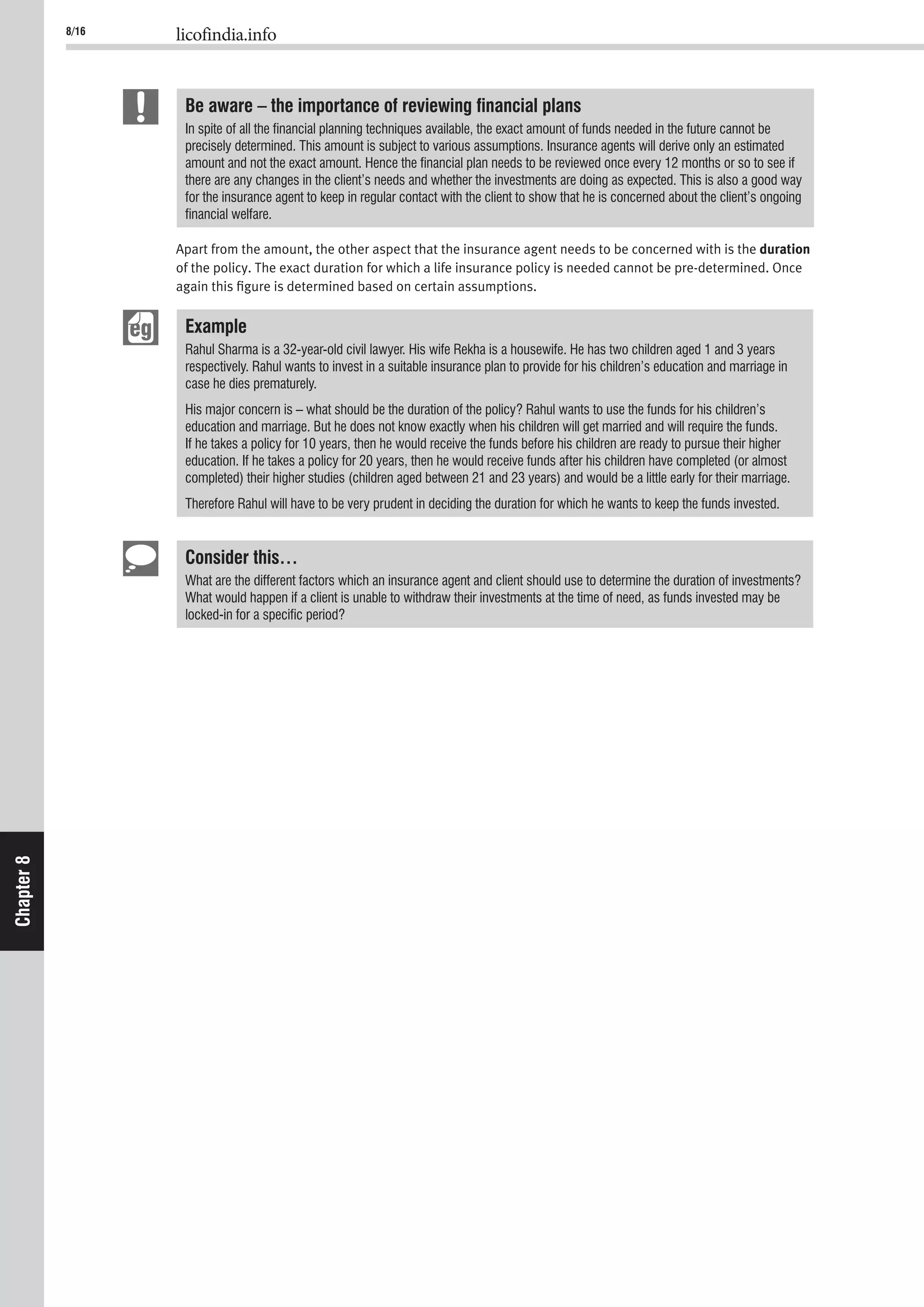 8/16 licofindia.info
Chapter8
Be aware – the importance of reviewing ﬁnancial plans
In spite of all the ﬁnancial planning techniques available, the exact amount of funds needed in the future cannot be
precisely determined. This amount is subject to various assumptions. Insurance agents will derive only an estimated
amount and not the exact amount. Hence the ﬁnancial plan needs to be reviewed once every 12 months or so to see if
there are any changes in the client’s needs and whether the investments are doing as expected. This is also a good way
for the insurance agent to keep in regular contact with the client to show that he is concerned about the client’s ongoing
ﬁnancial welfare.
Apart from the amount, the other aspect that the insurance agent needs to be concerned with is the duration
of the policy. The exact duration for which a life insurance policy is needed cannot be pre-determined. Once
again this ﬁgure is determined based on certain assumptions.
Example
Rahul Sharma is a 32-year-old civil lawyer. His wife Rekha is a housewife. He has two children aged 1 and 3 years
respectively. Rahul wants to invest in a suitable insurance plan to provide for his children’s education and marriage in
case he dies prematurely.
His major concern is – what should be the duration of the policy? Rahul wants to use the funds for his children’s
education and marriage. But he does not know exactly when his children will get married and will require the funds.
If he takes a policy for 10 years, then he would receive the funds before his children are ready to pursue their higher
education. If he takes a policy for 20 years, then he would receive funds after his children have completed (or almost
completed) their higher studies (children aged between 21 and 23 years) and would be a little early for their marriage.
Therefore Rahul will have to be very prudent in deciding the duration for which he wants to keep the funds invested.
Consider this…
What are the different factors which an insurance agent and client should use to determine the duration of investments?
What would happen if a client is unable to withdraw their investments at the time of need, as funds invested may be
locked-in for a speciﬁc period?
 