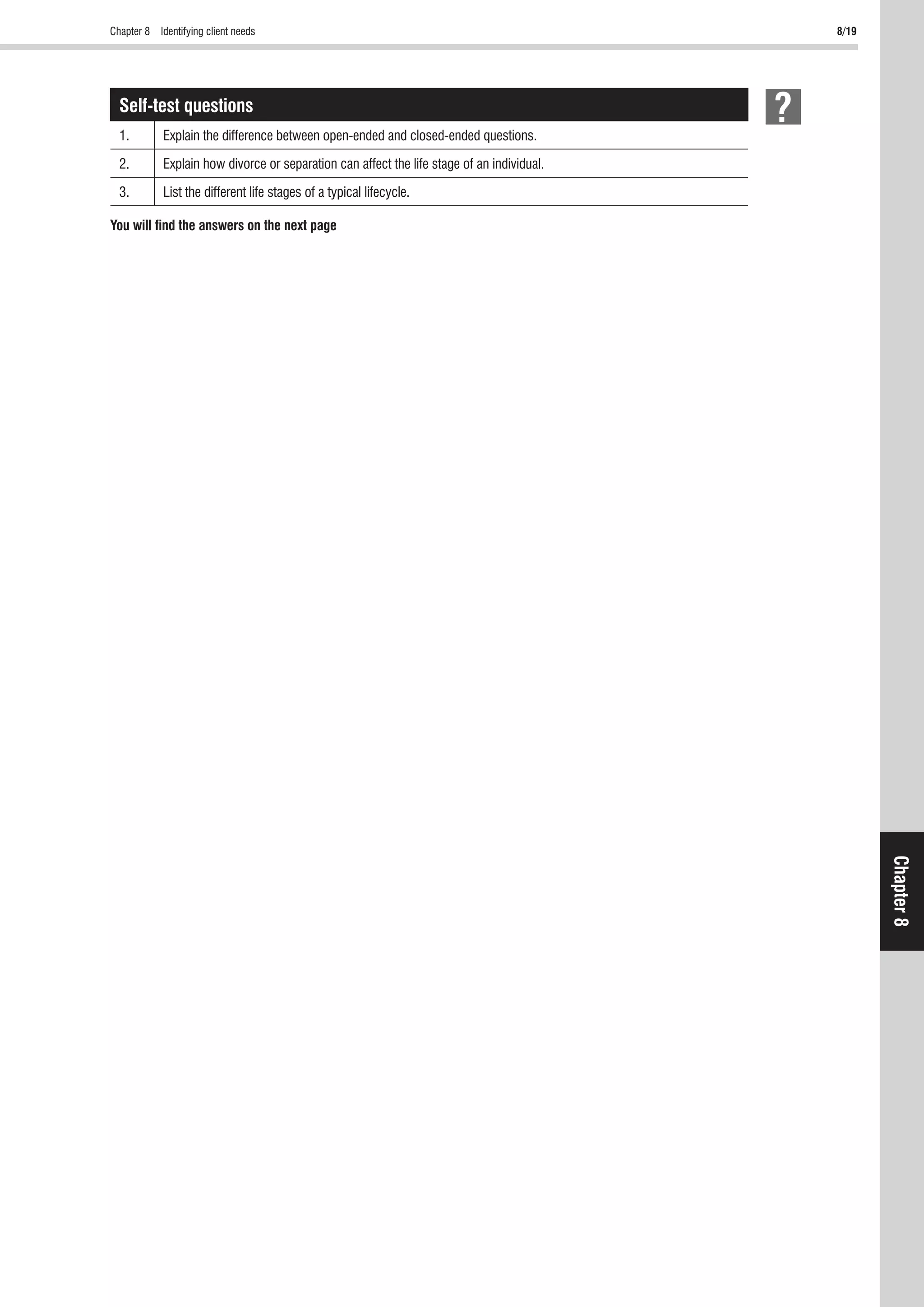 Chapter 8 Identifying client needs 8/19
Chapter8
Self-test questions
1. Explain the difference between open-ended and closed-ended questions.
2. Explain how divorce or separation can affect the life stage of an individual.
3. List the different life stages of a typical lifecycle.
You will ﬁnd the answers on the next page
 