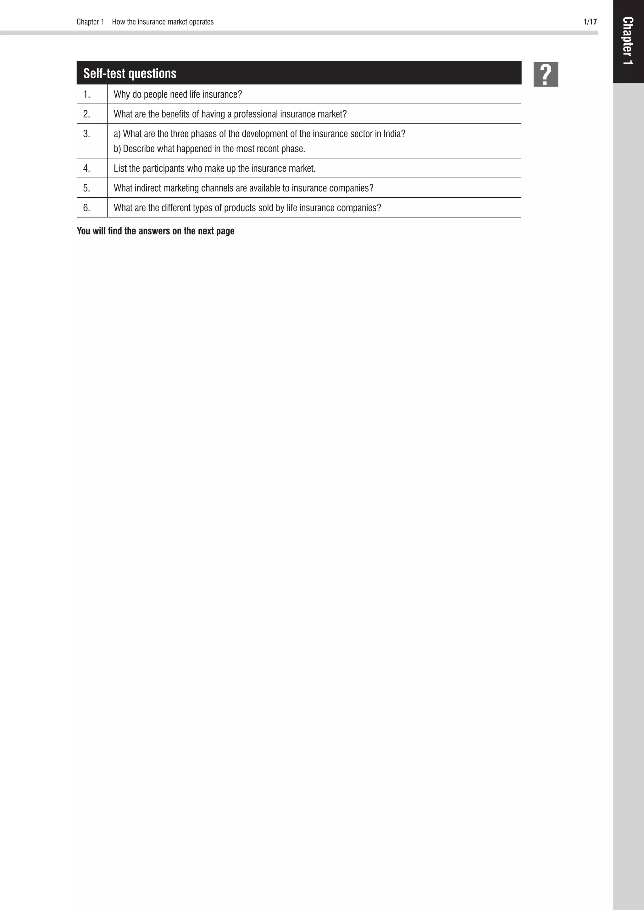 Chapter 1 How the insurance market operates 1/17
Chapter1
Self-test questions
1. Why do people need life insurance?
2. What are the beneﬁts of having a professional insurance market?
3. a) What are the three phases of the development of the insurance sector in India?
b) Describe what happened in the most recent phase.
4. List the participants who make up the insurance market.
5. What indirect marketing channels are available to insurance companies?
6. What are the different types of products sold by life insurance companies?
You will ﬁnd the answers on the next page
 