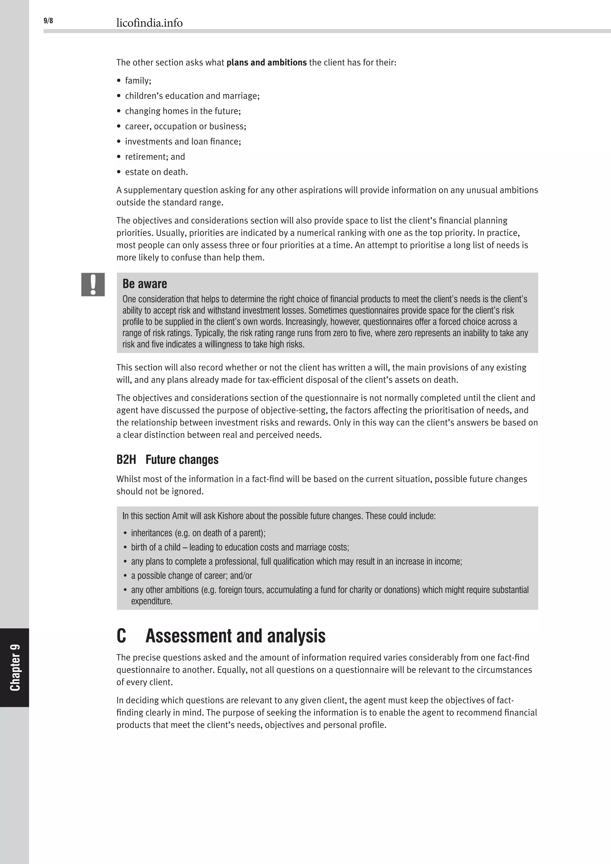 9/8 licofindia.info
Chapter9
The other section asks what plans and ambitions the client has for their:
• family;
• children’s education and marriage;
• changing homes in the future;
• career, occupation or business;
• investments and loan ﬁnance;
• retirement; and
• estate on death.
A supplementary question asking for any other aspirations will provide information on any unusual ambitions
outside the standard range.
The objectives and considerations section will also provide space to list the client’s ﬁnancial planning
priorities. Usually, priorities are indicated by a numerical ranking with one as the top priority. In practice,
most people can only assess three or four priorities at a time. An attempt to prioritise a long list of needs is
more likely to confuse than help them.
Be aware
One consideration that helps to determine the right choice of ﬁnancial products to meet the client’s needs is the client’s
ability to accept risk and withstand investment losses. Sometimes questionnaires provide space for the client’s risk
proﬁle to be supplied in the client’s own words. Increasingly, however, questionnaires offer a forced choice across a
range of risk ratings. Typically, the risk rating range runs from zero to ﬁve, where zero represents an inability to take any
risk and ﬁve indicates a willingness to take high risks.
This section will also record whether or not the client has written a will, the main provisions of any existing
will, and any plans already made for tax-efﬁcient disposal of the client’s assets on death.
The objectives and considerations section of the questionnaire is not normally completed until the client and
agent have discussed the purpose of objective-setting, the factors affecting the prioritisation of needs, and
the relationship between investment risks and rewards. Only in this way can the client’s answers be based on
a clear distinction between real and perceived needs.
B2H Future changes
Whilst most of the information in a fact-ﬁnd will be based on the current situation, possible future changes
should not be ignored.
In this section Amit will ask Kishore about the possible future changes. These could include:
expenditure.
C Assessment and analysis
The precise questions asked and the amount of information required varies considerably from one fact-ﬁnd
questionnaire to another. Equally, not all questions on a questionnaire will be relevant to the circumstances
of every client.
In deciding which questions are relevant to any given client, the agent must keep the objectives of fact-
ﬁnding clearly in mind. The purpose of seeking the information is to enable the agent to recommend ﬁnancial
products that meet the client’s needs, objectives and personal proﬁle.
 