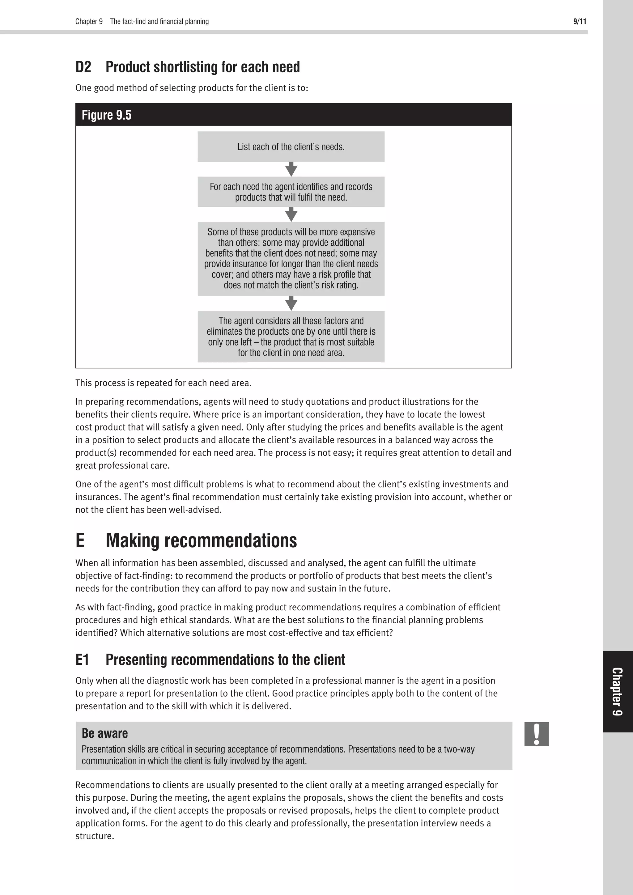Chapter 9 The fact-ﬁnd and ﬁnancial planning 9/11
Chapter9
D2 Product shortlisting for each need
One good method of selecting products for the client is to:
Figure 9.5
List each of the client’s needs.
For each need the agent identifies and records
products that will fulfil the need.
The agent considers all these factors and
eliminates the products one by one until there is
only one left – the product that is most suitable
for the client in one need area.
Some of these products will be more expensive
than others; some may provide additional
benefits that the client does not need; some may
provide insurance for longer than the client needs
cover; and others may have a risk profile that
does not match the client’s risk rating.
This process is repeated for each need area.
In preparing recommendations, agents will need to study quotations and product illustrations for the
beneﬁts their clients require. Where price is an important consideration, they have to locate the lowest
cost product that will satisfy a given need. Only after studying the prices and beneﬁts available is the agent
in a position to select products and allocate the client’s available resources in a balanced way across the
product(s) recommended for each need area. The process is not easy; it requires great attention to detail and
great professional care.
One of the agent’s most difﬁcult problems is what to recommend about the client’s existing investments and
insurances. The agent’s ﬁnal recommendation must certainly take existing provision into account, whether or
not the client has been well-advised.
E Making recommendations
When all information has been assembled, discussed and analysed, the agent can fulﬁll the ultimate
objective of fact-ﬁnding: to recommend the products or portfolio of products that best meets the client’s
needs for the contribution they can afford to pay now and sustain in the future.
As with fact-ﬁnding, good practice in making product recommendations requires a combination of efﬁcient
procedures and high ethical standards. What are the best solutions to the ﬁnancial planning problems
identiﬁed? Which alternative solutions are most cost-effective and tax efﬁcient?
E1 Presenting recommendations to the client
Only when all the diagnostic work has been completed in a professional manner is the agent in a position
to prepare a report for presentation to the client. Good practice principles apply both to the content of the
presentation and to the skill with which it is delivered.
Be aware
Presentation skills are critical in securing acceptance of recommendations. Presentations need to be a two-way
communication in which the client is fully involved by the agent.
Recommendations to clients are usually presented to the client orally at a meeting arranged especially for
this purpose. During the meeting, the agent explains the proposals, shows the client the beneﬁts and costs
involved and, if the client accepts the proposals or revised proposals, helps the client to complete product
application forms. For the agent to do this clearly and professionally, the presentation interview needs a
structure.
 