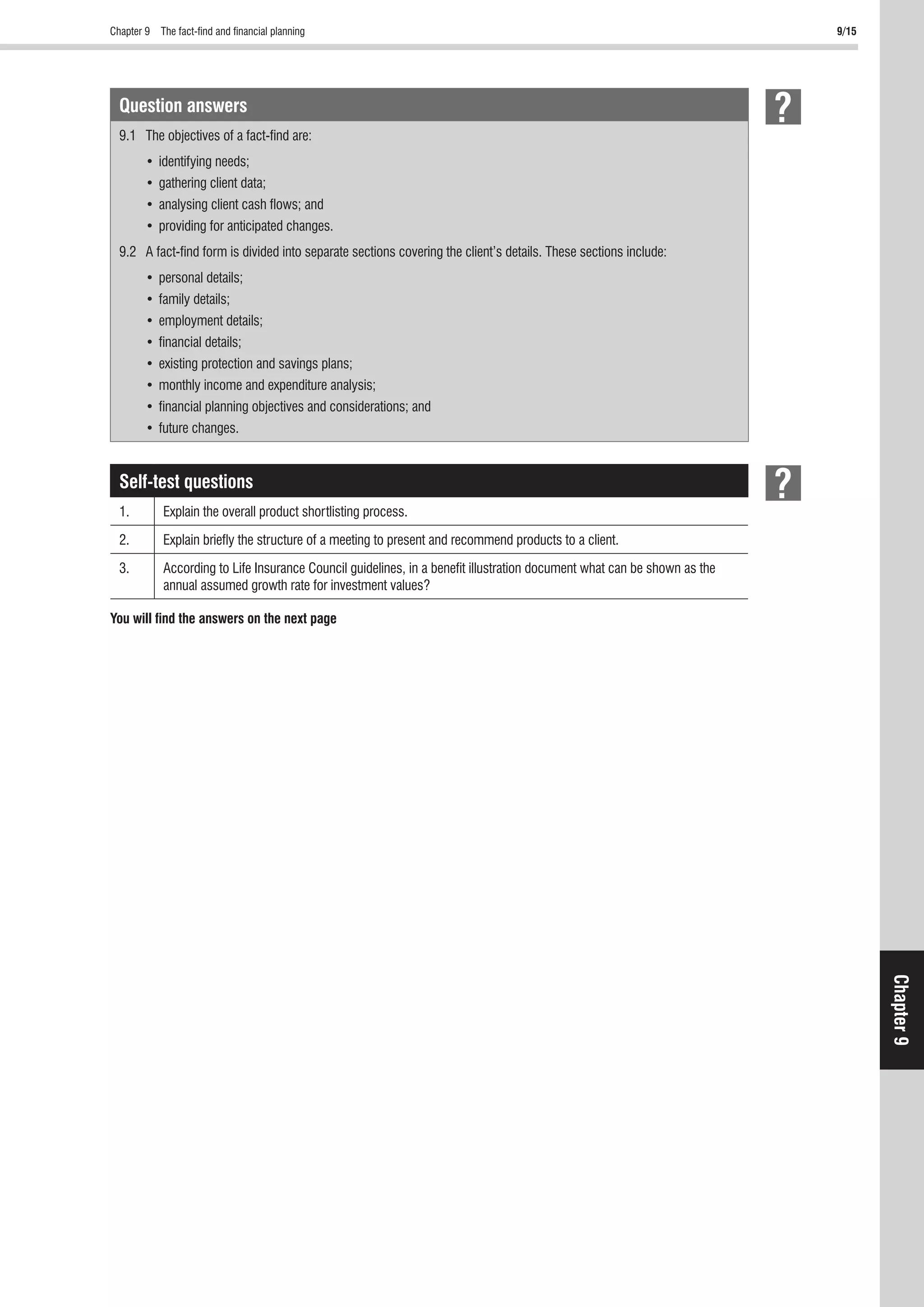 Chapter 9 The fact-ﬁnd and ﬁnancial planning 9/15
Chapter9
Question answers
9.1 The objectives of a fact-ﬁnd are:
9.2 A fact-ﬁnd form is divided into separate sections covering the client’s details. These sections include:
Self-test questions
1. Explain the overall product shortlisting process.
2. Explain brieﬂy the structure of a meeting to present and recommend products to a client.
3. According to Life Insurance Council guidelines, in a beneﬁt illustration document what can be shown as the
annual assumed growth rate for investment values?
You will ﬁnd the answers on the next page
 