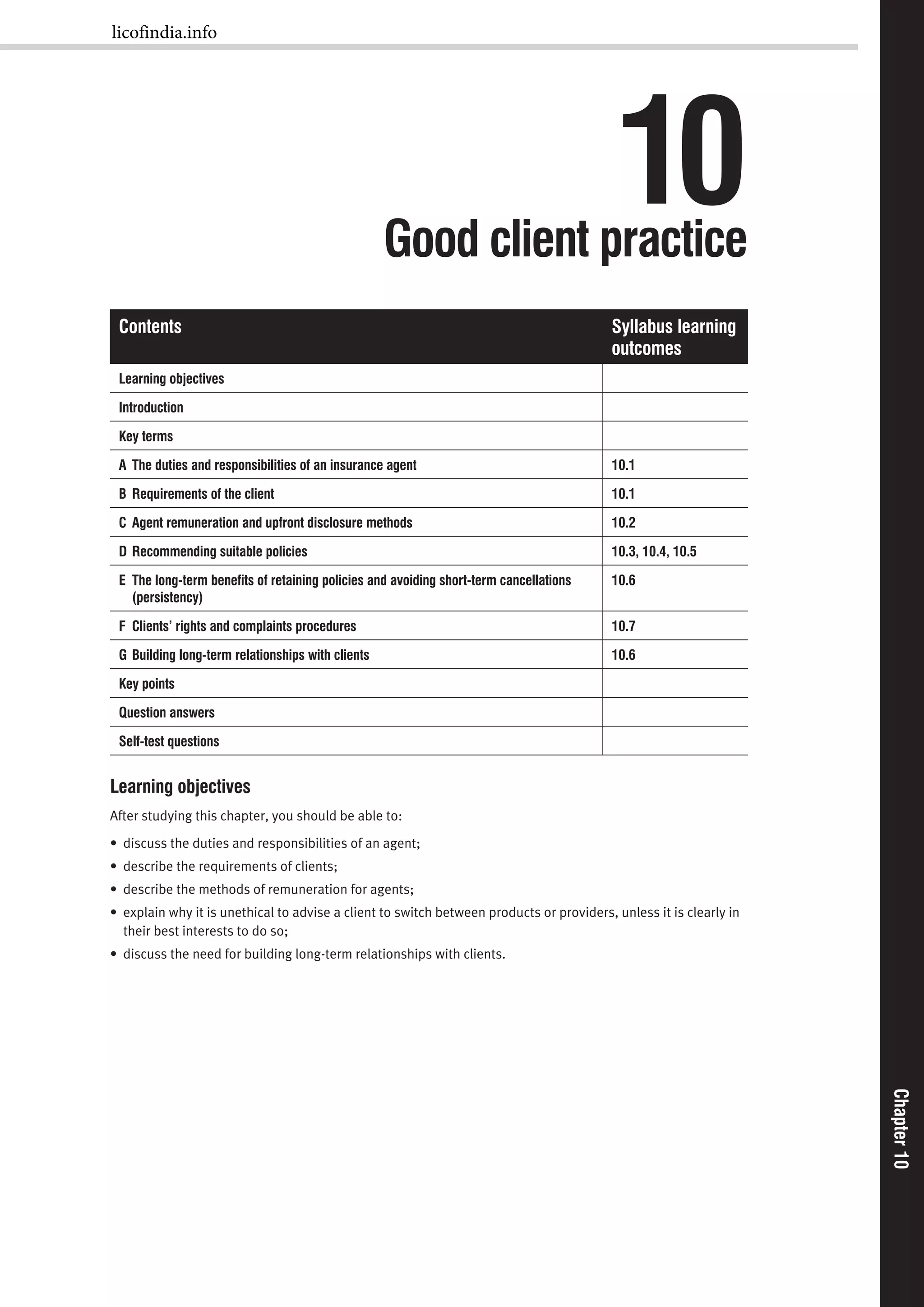 Chapter10Chapter10
10Good client practice
Contents Syllabus learning
outcomes
Learning objectives
Introduction
Key terms
A The duties and responsibilities of an insurance agent 10.1
B Requirements of the client 10.1
C Agent remuneration and upfront disclosure methods 10.2
D Recommending suitable policies 10.3, 10.4, 10.5
E The long-term beneﬁts of retaining policies and avoiding short-term cancellations
(persistency)
10.6
F Clients’ rights and complaints procedures 10.7
G Building long-term relationships with clients 10.6
Key points
Question answers
Self-test questions
Learning objectives
After studying this chapter, you should be able to:
• discuss the duties and responsibilities of an agent;
• describe the requirements of clients;
• describe the methods of remuneration for agents;
• explain why it is unethical to advise a client to switch between products or providers, unless it is clearly in
their best interests to do so;
• discuss the need for building long-term relationships with clients.
licofindia.info
 
