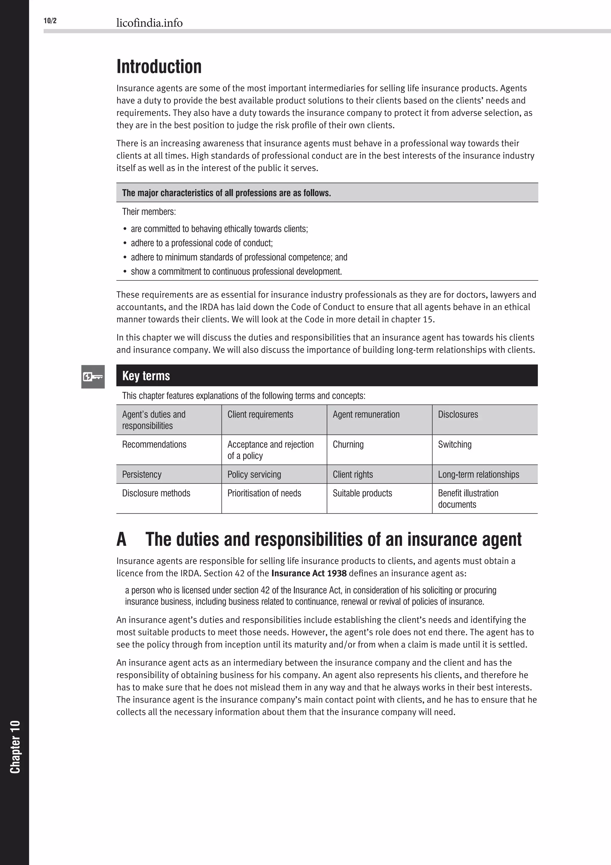 10/2 licofindia.info
Chapter10Chapter10
Introduction
Insurance agents are some of the most important intermediaries for selling life insurance products. Agents
have a duty to provide the best available product solutions to their clients based on the clients’ needs and
requirements. They also have a duty towards the insurance company to protect it from adverse selection, as
they are in the best position to judge the risk proﬁle of their own clients.
There is an increasing awareness that insurance agents must behave in a professional way towards their
clients at all times. High standards of professional conduct are in the best interests of the insurance industry
itself as well as in the interest of the public it serves.
The major characteristics of all professions are as follows.
Their members:
These requirements are as essential for insurance industry professionals as they are for doctors, lawyers and
accountants, and the IRDA has laid down the Code of Conduct to ensure that all agents behave in an ethical
manner towards their clients. We will look at the Code in more detail in chapter 15.
In this chapter we will discuss the duties and responsibilities that an insurance agent has towards his clients
and insurance company. We will also discuss the importance of building long-term relationships with clients.
Key terms
A The duties and responsibilities of an insurance agent
Insurance agents are responsible for selling life insurance products to clients, and agents must obtain a
licence from the IRDA. Section 42 of the Insurance Act 1938 deﬁnes an insurance agent as:
An insurance agent’s duties and responsibilities include establishing the client’s needs and identifying the
most suitable products to meet those needs. However, the agent’s role does not end there. The agent has to
see the policy through from inception until its maturity and/or from when a claim is made until it is settled.
An insurance agent acts as an intermediary between the insurance company and the client and has the
responsibility of obtaining business for his company. An agent also represents his clients, and therefore he
has to make sure that he does not mislead them in any way and that he always works in their best interests.
The insurance agent is the insurance company’s main contact point with clients, and he has to ensure that he
collects all the necessary information about them that the insurance company will need.
 