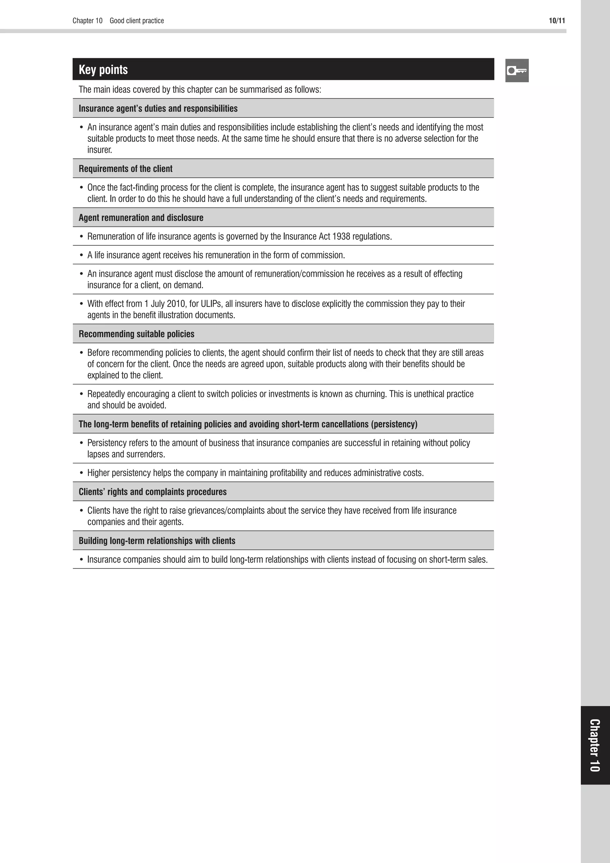 10/11
Chapter10
Key points
Insurance agent’s duties and responsibilities
Requirements of the client
Agent remuneration and disclosure
Recommending suitable policies
The long-term beneﬁts of retaining policies and avoiding short-term cancellations (persistency)
Clients’ rights and complaints procedures
Building long-term relationships with clients
 