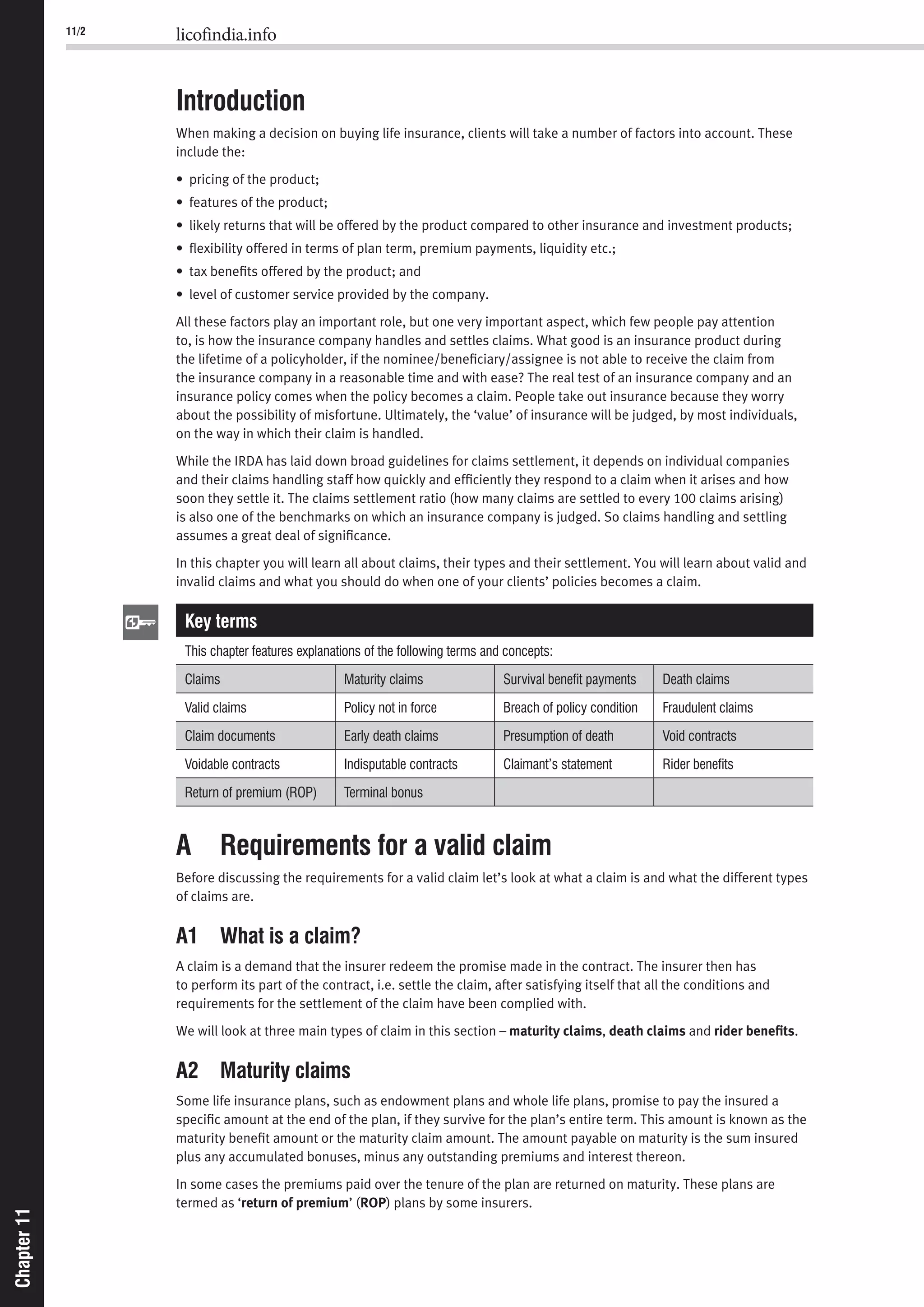 11/2 licofindia.info
Chapter11Chapter11
Introduction
When making a decision on buying life insurance, clients will take a number of factors into account. These
include the:
• pricing of the product;
• features of the product;
• likely returns that will be offered by the product compared to other insurance and investment products;
• ﬂexibility offered in terms of plan term, premium payments, liquidity etc.;
• tax beneﬁts offered by the product; and
• level of customer service provided by the company.
All these factors play an important role, but one very important aspect, which few people pay attention
to, is how the insurance company handles and settles claims. What good is an insurance product during
the lifetime of a policyholder, if the nominee/beneﬁciary/assignee is not able to receive the claim from
the insurance company in a reasonable time and with ease? The real test of an insurance company and an
insurance policy comes when the policy becomes a claim. People take out insurance because they worry
about the possibility of misfortune. Ultimately, the ‘value’ of insurance will be judged, by most individuals,
on the way in which their claim is handled.
While the IRDA has laid down broad guidelines for claims settlement, it depends on individual companies
and their claims handling staff how quickly and efﬁciently they respond to a claim when it arises and how
soon they settle it. The claims settlement ratio (how many claims are settled to every 100 claims arising)
is also one of the benchmarks on which an insurance company is judged. So claims handling and settling
assumes a great deal of signiﬁcance.
In this chapter you will learn all about claims, their types and their settlement. You will learn about valid and
invalid claims and what you should do when one of your clients’ policies becomes a claim.
Key terms
This chapter features explanations of the following terms and concepts:
Claims Maturity claims Survival beneﬁt payments Death claims
Valid claims Policy not in force Breach of policy condition Fraudulent claims
Claim documents Early death claims Presumption of death Void contracts
Voidable contracts Indisputable contracts Claimant’s statement Rider beneﬁts
Return of premium (ROP) Terminal bonus
A Requirements for a valid claim
Before discussing the requirements for a valid claim let’s look at what a claim is and what the different types
of claims are.
A1 What is a claim?
A claim is a demand that the insurer redeem the promise made in the contract. The insurer then has
to perform its part of the contract, i.e. settle the claim, after satisfying itself that all the conditions and
requirements for the settlement of the claim have been complied with.
We will look at three main types of claim in this section – maturity claims, death claims and rider beneﬁts.
A2 Maturity claims
Some life insurance plans, such as endowment plans and whole life plans, promise to pay the insured a
speciﬁc amount at the end of the plan, if they survive for the plan’s entire term. This amount is known as the
maturity beneﬁt amount or the maturity claim amount. The amount payable on maturity is the sum insured
plus any accumulated bonuses, minus any outstanding premiums and interest thereon.
In some cases the premiums paid over the tenure of the plan are returned on maturity. These plans are
termed as ‘return of premium’ (ROP) plans by some insurers.
 