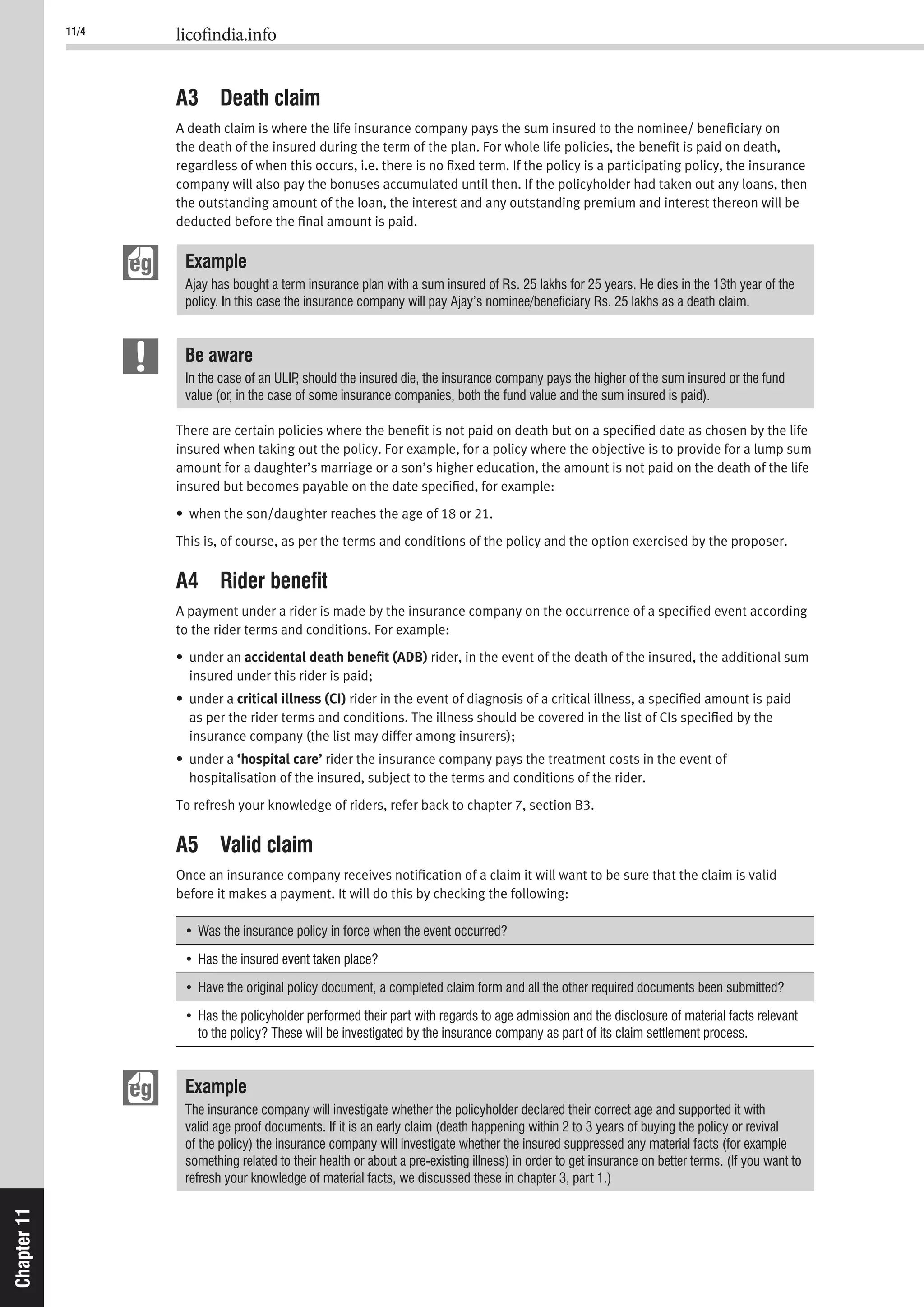 11/4 licofindia.info
Chapter11
A3 Death claim
A death claim is where the life insurance company pays the sum insured to the nominee/ beneﬁciary on
the death of the insured during the term of the plan. For whole life policies, the beneﬁt is paid on death,
regardless of when this occurs, i.e. there is no ﬁxed term. If the policy is a participating policy, the insurance
company will also pay the bonuses accumulated until then. If the policyholder had taken out any loans, then
the outstanding amount of the loan, the interest and any outstanding premium and interest thereon will be
deducted before the ﬁnal amount is paid.
Example
Ajay has bought a term insurance plan with a sum insured of Rs. 25 lakhs for 25 years. He dies in the 13th year of the
policy. In this case the insurance company will pay Ajay’s nominee/beneﬁciary Rs. 25 lakhs as a death claim.
Be aware
In the case of an ULIP, should the insured die, the insurance company pays the higher of the sum insured or the fund
value (or, in the case of some insurance companies, both the fund value and the sum insured is paid).
There are certain policies where the beneﬁt is not paid on death but on a speciﬁed date as chosen by the life
insured when taking out the policy. For example, for a policy where the objective is to provide for a lump sum
amount for a daughter’s marriage or a son’s higher education, the amount is not paid on the death of the life
insured but becomes payable on the date speciﬁed, for example:
• when the son/daughter reaches the age of 18 or 21.
This is, of course, as per the terms and conditions of the policy and the option exercised by the proposer.
A4 Rider beneﬁt
A payment under a rider is made by the insurance company on the occurrence of a speciﬁed event according
to the rider terms and conditions. For example:
• under an accidental death beneﬁt (ADB) rider, in the event of the death of the insured, the additional sum
insured under this rider is paid;
• under a critical illness (CI) rider in the event of diagnosis of a critical illness, a speciﬁed amount is paid
as per the rider terms and conditions. The illness should be covered in the list of CIs speciﬁed by the
insurance company (the list may differ among insurers);
• under a ‘hospital care’ rider the insurance company pays the treatment costs in the event of
hospitalisation of the insured, subject to the terms and conditions of the rider.
To refresh your knowledge of riders, refer back to chapter 7, section B3.
A5 Valid claim
Once an insurance company receives notiﬁcation of a claim it will want to be sure that the claim is valid
before it makes a payment. It will do this by checking the following:
to the policy? These will be investigated by the insurance company as part of its claim settlement process.
Example
The insurance company will investigate whether the policyholder declared their correct age and supported it with
valid age proof documents. If it is an early claim (death happening within 2 to 3 years of buying the policy or revival
of the policy) the insurance company will investigate whether the insured suppressed any material facts (for example
something related to their health or about a pre-existing illness) in order to get insurance on better terms. (If you want to
refresh your knowledge of material facts, we discussed these in chapter 3, part 1.)
 