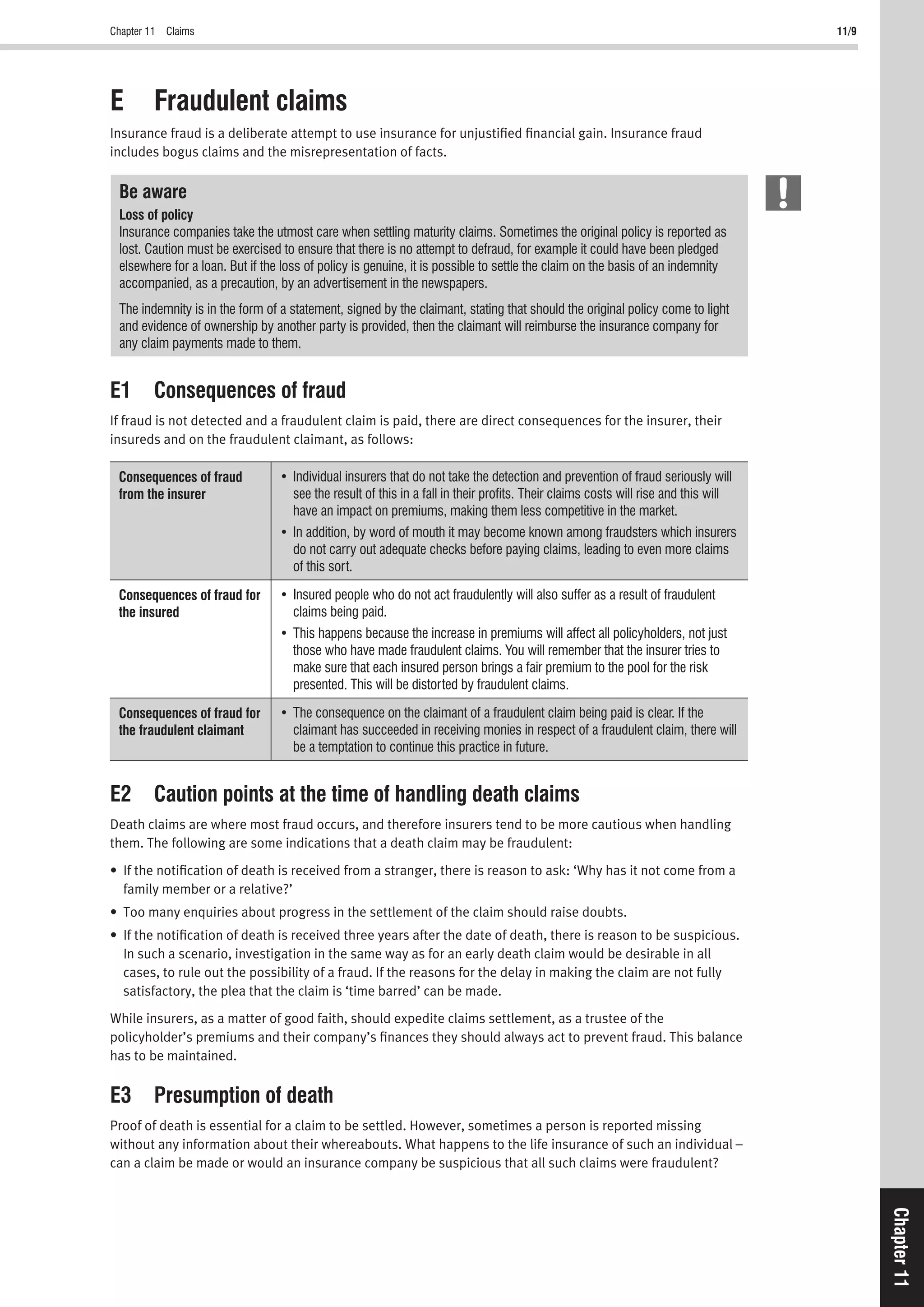 Chapter 11 Claims 11/9
Chapter11
E Fraudulent claims
Insurance fraud is a deliberate attempt to use insurance for unjustiﬁed ﬁnancial gain. Insurance fraud
includes bogus claims and the misrepresentation of facts.
Be aware
Loss of policy
Insurance companies take the utmost care when settling maturity claims. Sometimes the original policy is reported as
lost. Caution must be exercised to ensure that there is no attempt to defraud, for example it could have been pledged
elsewhere for a loan. But if the loss of policy is genuine, it is possible to settle the claim on the basis of an indemnity
accompanied, as a precaution, by an advertisement in the newspapers.
The indemnity is in the form of a statement, signed by the claimant, stating that should the original policy come to light
and evidence of ownership by another party is provided, then the claimant will reimburse the insurance company for
any claim payments made to them.
E1 Consequences of fraud
If fraud is not detected and a fraudulent claim is paid, there are direct consequences for the insurer, their
insureds and on the fraudulent claimant, as follows:
Consequences of fraud
from the insurer see the result of this in a fall in their proﬁts. Their claims costs will rise and this will
have an impact on premiums, making them less competitive in the market.
of this sort.
Consequences of fraud for
the insured claims being paid.
those who have made fraudulent claims. You will remember that the insurer tries to
make sure that each insured person brings a fair premium to the pool for the risk
presented. This will be distorted by fraudulent claims.
Consequences of fraud for
the fraudulent claimant claimant has succeeded in receiving monies in respect of a fraudulent claim, there will
be a temptation to continue this practice in future.
E2 Caution points at the time of handling death claims
Death claims are where most fraud occurs, and therefore insurers tend to be more cautious when handling
them. The following are some indications that a death claim may be fraudulent:
• If the notiﬁcation of death is received from a stranger, there is reason to ask: ‘Why has it not come from a
family member or a relative?’
• Too many enquiries about progress in the settlement of the claim should raise doubts.
• If the notiﬁcation of death is received three years after the date of death, there is reason to be suspicious.
In such a scenario, investigation in the same way as for an early death claim would be desirable in all
cases, to rule out the possibility of a fraud. If the reasons for the delay in making the claim are not fully
satisfactory, the plea that the claim is ‘time barred’ can be made.
While insurers, as a matter of good faith, should expedite claims settlement, as a trustee of the
policyholder’s premiums and their company’s ﬁnances they should always act to prevent fraud. This balance
has to be maintained.
E3 Presumption of death
Proof of death is essential for a claim to be settled. However, sometimes a person is reported missing
without any information about their whereabouts. What happens to the life insurance of such an individual –
can a claim be made or would an insurance company be suspicious that all such claims were fraudulent?
 