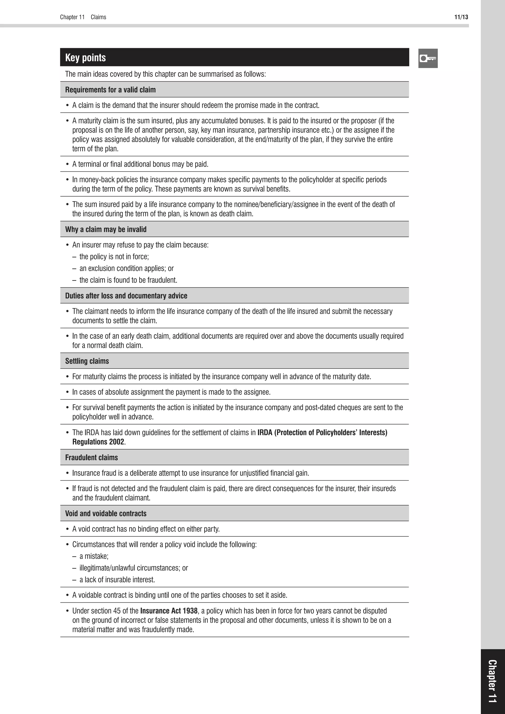Chapter 11 Claims 11/13
Chapter11
Key points
The main ideas covered by this chapter can be summarised as follows:
Requirements for a valid claim
proposal is on the life of another person, say, key man insurance, partnership insurance etc.) or the assignee if the
policy was assigned absolutely for valuable consideration, at the end/maturity of the plan, if they survive the entire
term of the plan.
during the term of the policy. These payments are known as survival beneﬁts.
the insured during the term of the plan, is known as death claim.
Why a claim may be invalid
– the policy is not in force;
– an exclusion condition applies; or
– the claim is found to be fraudulent.
Duties after loss and documentary advice
documents to settle the claim.
for a normal death claim.
Settling claims
policyholder well in advance.
IRDA (Protection of Policyholders’ Interests)
Regulations 2002.
Fraudulent claims
and the fraudulent claimant.
Void and voidable contracts
– a mistake;
– illegitimate/unlawful circumstances; or
– a lack of insurable interest.
Insurance Act 1938, a policy which has been in force for two years cannot be disputed
on the ground of incorrect or false statements in the proposal and other documents, unless it is shown to be on a
material matter and was fraudulently made.
 