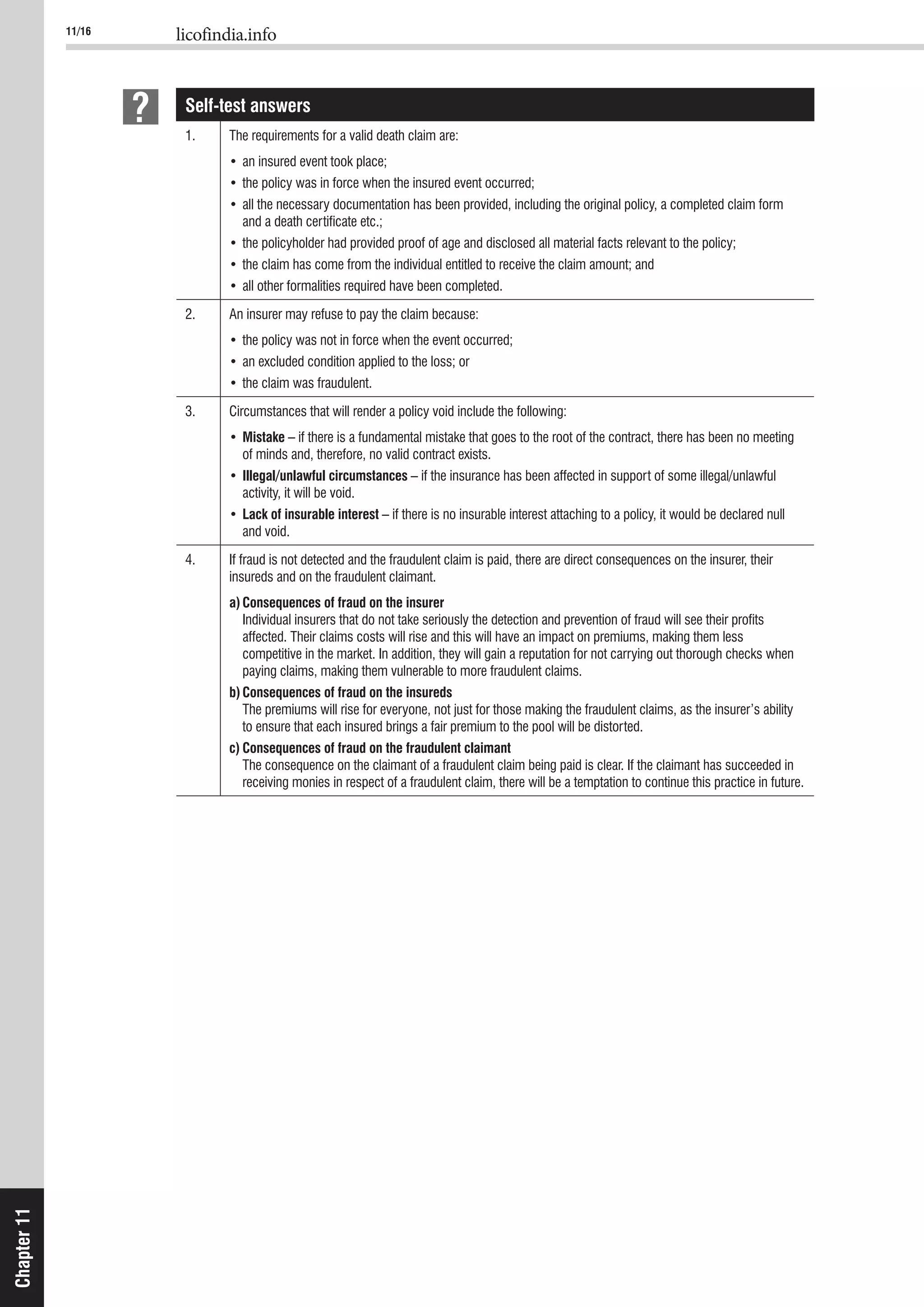11/16 licofindia.info
Chapter11
Self-test answers
1.
and a death certiﬁcate etc.;
2. An insurer may refuse to pay the claim because:
3. Circumstances that will render a policy void include the following:
Mistake – if there is a fundamental mistake that goes to the root of the contract, there has been no meeting
of minds and, therefore, no valid contract exists.
Illegal/unlawful circumstances – if the insurance has been affected in support of some illegal/unlawful
activity, it will be void.
Lack of insurable interest – if there is no insurable interest attaching to a policy, it would be declared null
and void.
4.
insureds and on the fraudulent claimant.
a)Consequences of fraud on the insurer
Individual insurers that do not take seriously the detection and prevention of fraud will see their proﬁts
affected. Their claims costs will rise and this will have an impact on premiums, making them less
competitive in the market. In addition, they will gain a reputation for not carrying out thorough checks when
paying claims, making them vulnerable to more fraudulent claims.
b)Consequences of fraud on the insureds
The premiums will rise for everyone, not just for those making the fraudulent claims, as the insurer’s ability
to ensure that each insured brings a fair premium to the pool will be distorted.
c) Consequences of fraud on the fraudulent claimant
receiving monies in respect of a fraudulent claim, there will be a temptation to continue this practice in future.
 