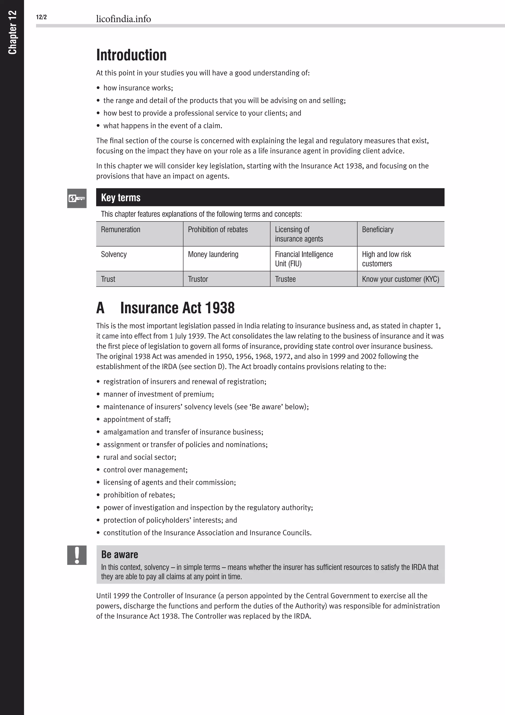 12/2 licofindia.info
Chapter12
Introduction
At this point in your studies you will have a good understanding of:
• how insurance works;
• the range and detail of the products that you will be advising on and selling;
• how best to provide a professional service to your clients; and
• what happens in the event of a claim.
The ﬁnal section of the course is concerned with explaining the legal and regulatory measures that exist,
focusing on the impact they have on your role as a life insurance agent in providing client advice.
In this chapter we will consider key legislation, starting with the Insurance Act 1938, and focusing on the
provisions that have an impact on agents.
Key terms
This chapter features explanations of the following terms and concepts:
Remuneration Prohibition of rebates Licensing of
insurance agents
Beneﬁciary
Solvency Money laundering Financial Intelligence
Unit (FIU)
High and low risk
customers
Trust Trustor Trustee Know your customer (KYC)
A Insurance Act 1938
This is the most important legislation passed in India relating to insurance business and, as stated in chapter 1,
it came into effect from 1 July 1939. The Act consolidates the law relating to the business of insurance and it was
the ﬁrst piece of legislation to govern all forms of insurance, providing state control over insurance business.
The original 1938 Act was amended in 1950, 1956, 1968, 1972, and also in 1999 and 2002 following the
establishment of the IRDA (see section D). The Act broadly contains provisions relating to the:
• registration of insurers and renewal of registration;
• manner of investment of premium;
• maintenance of insurers’ solvency levels (see ‘Be aware’ below);
• appointment of staff;
• amalgamation and transfer of insurance business;
• assignment or transfer of policies and nominations;
• rural and social sector;
• control over management;
• licensing of agents and their commission;
• prohibition of rebates;
• power of investigation and inspection by the regulatory authority;
• protection of policyholders’ interests; and
• constitution of the Insurance Association and Insurance Councils.
Be aware
In this context, solvency – in simple terms – means whether the insurer has sufﬁcient resources to satisfy the IRDA that
they are able to pay all claims at any point in time.
Until 1999 the Controller of Insurance (a person appointed by the Central Government to exercise all the
powers, discharge the functions and perform the duties of the Authority) was responsible for administration
of the Insurance Act 1938. The Controller was replaced by the IRDA.
 