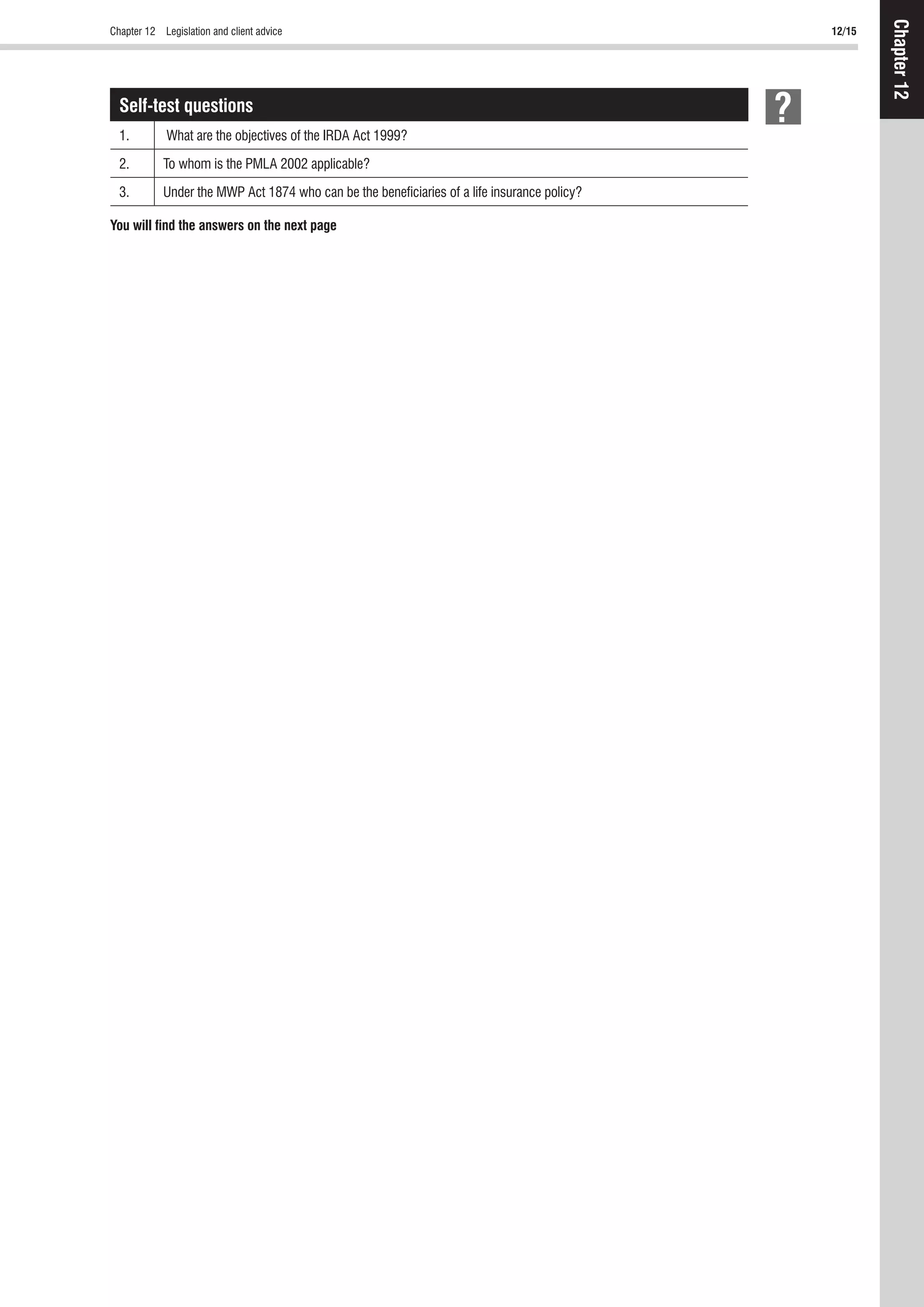 Chapter 12 Legislation and client advice 12/15
Chapter12
Self-test questions
1. What are the objectives of the IRDA Act 1999?
2. To whom is the PMLA 2002 applicable?
3. Under the MWP Act 1874 who can be the beneﬁciaries of a life insurance policy?
You will ﬁnd the answers on the next page
 