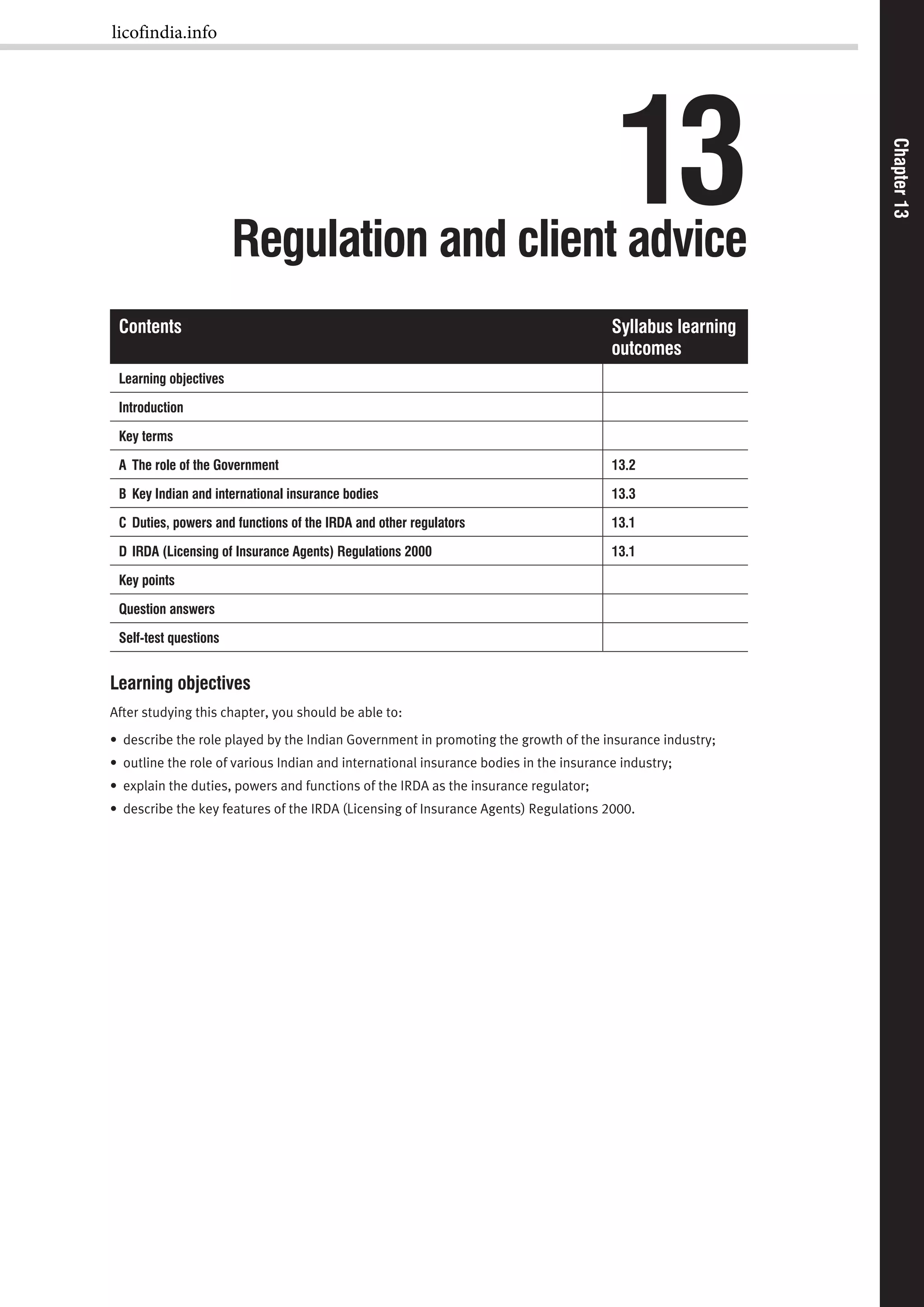 Chapter13Chapter13
13Regulation and client advice
Contents Syllabus learning
outcomes
Learning objectives
Introduction
Key terms
A The role of the Government 13.2
B Key Indian and international insurance bodies 13.3
C Duties, powers and functions of the IRDA and other regulators 13.1
D IRDA (Licensing of Insurance Agents) Regulations 2000 13.1
Key points
Question answers
Self-test questions
Learning objectives
After studying this chapter, you should be able to:
• describe the role played by the Indian Government in promoting the growth of the insurance industry;
• outline the role of various Indian and international insurance bodies in the insurance industry;
• explain the duties, powers and functions of the IRDA as the insurance regulator;
• describe the key features of the IRDA (Licensing of Insurance Agents) Regulations 2000.
licofindia.info
 