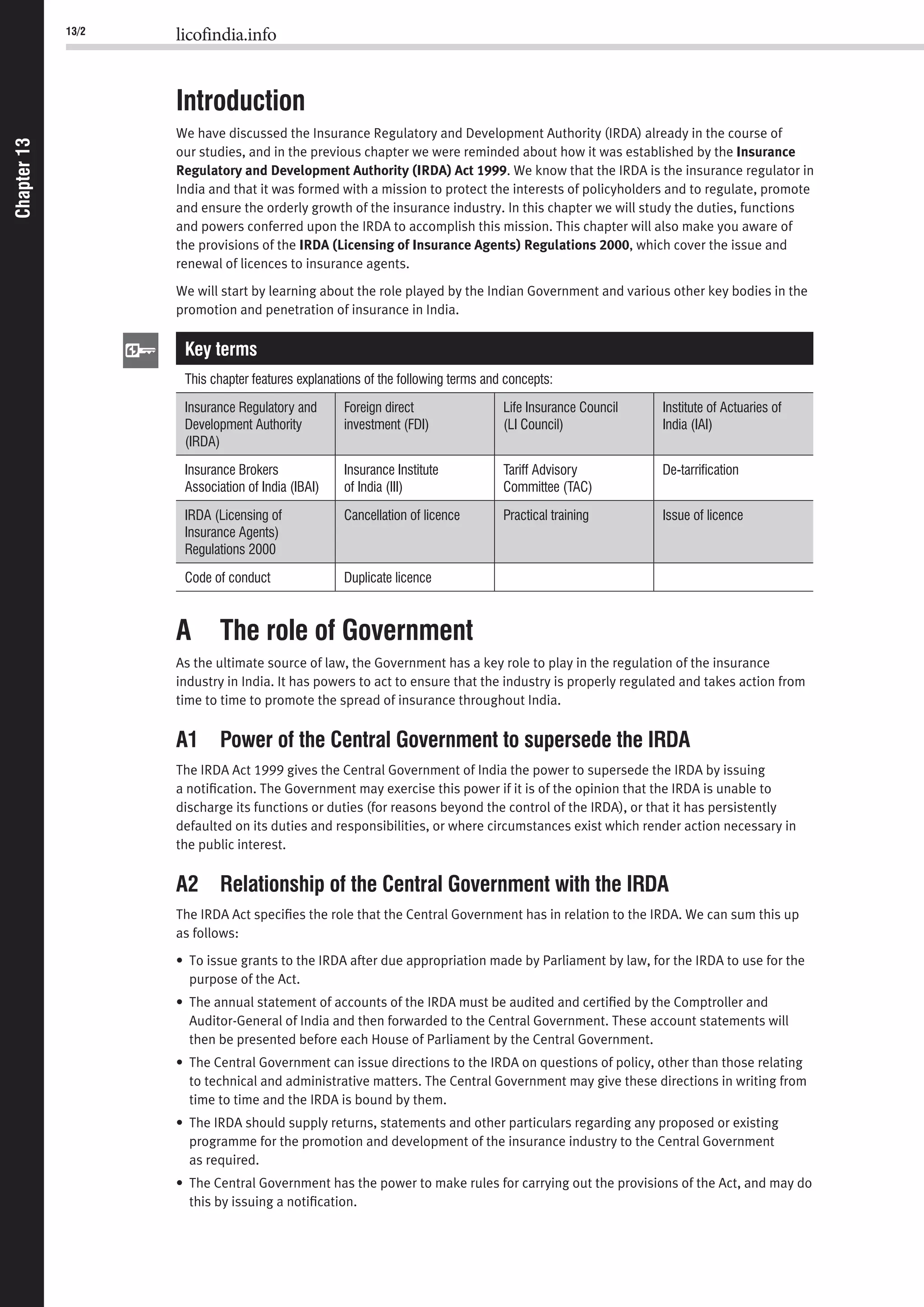13/2 licofindia.info
Chapter13Chapter13
Introduction
We have discussed the Insurance Regulatory and Development Authority (IRDA) already in the course of
our studies, and in the previous chapter we were reminded about how it was established by the Insurance
Regulatory and Development Authority (IRDA) Act 1999. We know that the IRDA is the insurance regulator in
India and that it was formed with a mission to protect the interests of policyholders and to regulate, promote
and ensure the orderly growth of the insurance industry. In this chapter we will study the duties, functions
and powers conferred upon the IRDA to accomplish this mission. This chapter will also make you aware of
the provisions of the IRDA (Licensing of Insurance Agents) Regulations 2000, which cover the issue and
renewal of licences to insurance agents.
We will start by learning about the role played by the Indian Government and various other key bodies in the
promotion and penetration of insurance in India.
Key terms
This chapter features explanations of the following terms and concepts:
Insurance Regulatory and
Development Authority
(IRDA)
Foreign direct
investment (FDI)
Life Insurance Council
(LI Council)
Institute of Actuaries of
India (IAI)
Insurance Brokers
Association of India (IBAI)
Insurance Institute
of India (III)
Tariff Advisory
Committee (TAC)
De-tarriﬁcation
IRDA (Licensing of
Insurance Agents)
Regulations 2000
Cancellation of licence Practical training Issue of licence
Code of conduct Duplicate licence
A The role of Government
As the ultimate source of law, the Government has a key role to play in the regulation of the insurance
industry in India. It has powers to act to ensure that the industry is properly regulated and takes action from
time to time to promote the spread of insurance throughout India.
A1 Power of the Central Government to supersede the IRDA
The IRDA Act 1999 gives the Central Government of India the power to supersede the IRDA by issuing
a notiﬁcation. The Government may exercise this power if it is of the opinion that the IRDA is unable to
discharge its functions or duties (for reasons beyond the control of the IRDA), or that it has persistently
defaulted on its duties and responsibilities, or where circumstances exist which render action necessary in
the public interest.
A2 Relationship of the Central Government with the IRDA
The IRDA Act speciﬁes the role that the Central Government has in relation to the IRDA. We can sum this up
as follows:
• To issue grants to the IRDA after due appropriation made by Parliament by law, for the IRDA to use for the
purpose of the Act.
• The annual statement of accounts of the IRDA must be audited and certiﬁed by the Comptroller and
Auditor-General of India and then forwarded to the Central Government. These account statements will
then be presented before each House of Parliament by the Central Government.
• The Central Government can issue directions to the IRDA on questions of policy, other than those relating
to technical and administrative matters. The Central Government may give these directions in writing from
time to time and the IRDA is bound by them.
• The IRDA should supply returns, statements and other particulars regarding any proposed or existing
programme for the promotion and development of the insurance industry to the Central Government
as required.
• The Central Government has the power to make rules for carrying out the provisions of the Act, and may do
this by issuing a notiﬁcation.
 