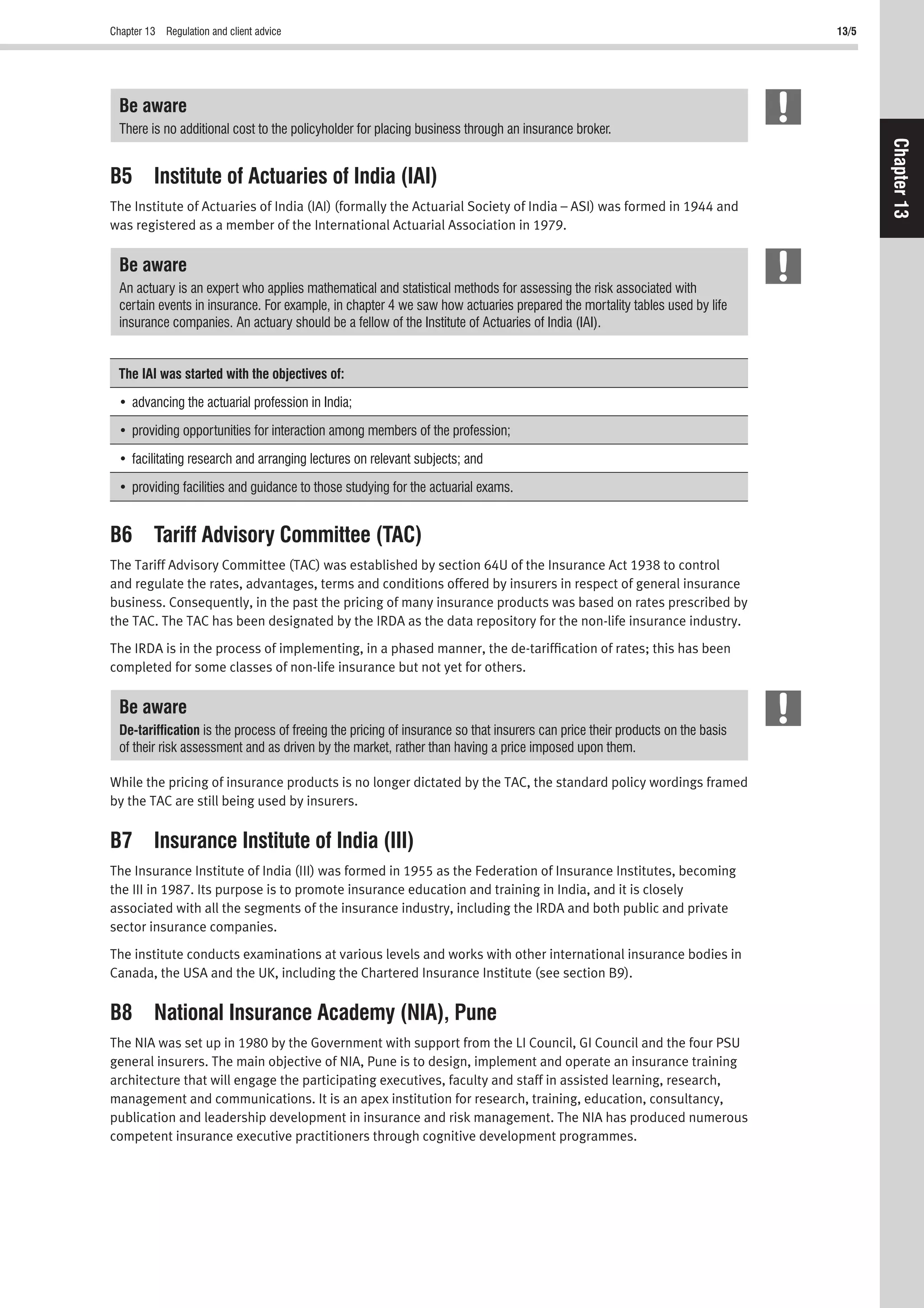 Chapter 13 Regulation and client advice 13/5
Chapter13
Be aware
There is no additional cost to the policyholder for placing business through an insurance broker.
B5 Institute of Actuaries of India (IAI)
The Institute of Actuaries of India (IAI) (formally the Actuarial Society of India – ASI) was formed in 1944 and
was registered as a member of the International Actuarial Association in 1979.
Be aware
An actuary is an expert who applies mathematical and statistical methods for assessing the risk associated with
certain events in insurance. For example, in chapter 4 we saw how actuaries prepared the mortality tables used by life
insurance companies. An actuary should be a fellow of the Institute of Actuaries of India (IAI).
The IAI was started with the objectives of:
B6 Tariff Advisory Committee (TAC)
The Tariff Advisory Committee (TAC) was established by section 64U of the Insurance Act 1938 to control
and regulate the rates, advantages, terms and conditions offered by insurers in respect of general insurance
business. Consequently, in the past the pricing of many insurance products was based on rates prescribed by
the TAC. The TAC has been designated by the IRDA as the data repository for the non-life insurance industry.
The IRDA is in the process of implementing, in a phased manner, the de-tarifﬁcation of rates; this has been
completed for some classes of non-life insurance but not yet for others.
Be aware
De-tarifﬁcation is the process of freeing the pricing of insurance so that insurers can price their products on the basis
of their risk assessment and as driven by the market, rather than having a price imposed upon them.
While the pricing of insurance products is no longer dictated by the TAC, the standard policy wordings framed
by the TAC are still being used by insurers.
B7 Insurance Institute of India (III)
The Insurance Institute of India (III) was formed in 1955 as the Federation of Insurance Institutes, becoming
the III in 1987. Its purpose is to promote insurance education and training in India, and it is closely
associated with all the segments of the insurance industry, including the IRDA and both public and private
sector insurance companies.
The institute conducts examinations at various levels and works with other international insurance bodies in
Canada, the USA and the UK, including the Chartered Insurance Institute (see section B9).
B8 National Insurance Academy (NIA), Pune
The NIA was set up in 1980 by the Government with support from the LI Council, GI Council and the four PSU
general insurers. The main objective of NIA, Pune is to design, implement and operate an insurance training
architecture that will engage the participating executives, faculty and staff in assisted learning, research,
management and communications. It is an apex institution for research, training, education, consultancy,
publication and leadership development in insurance and risk management. The NIA has produced numerous
competent insurance executive practitioners through cognitive development programmes.
 
