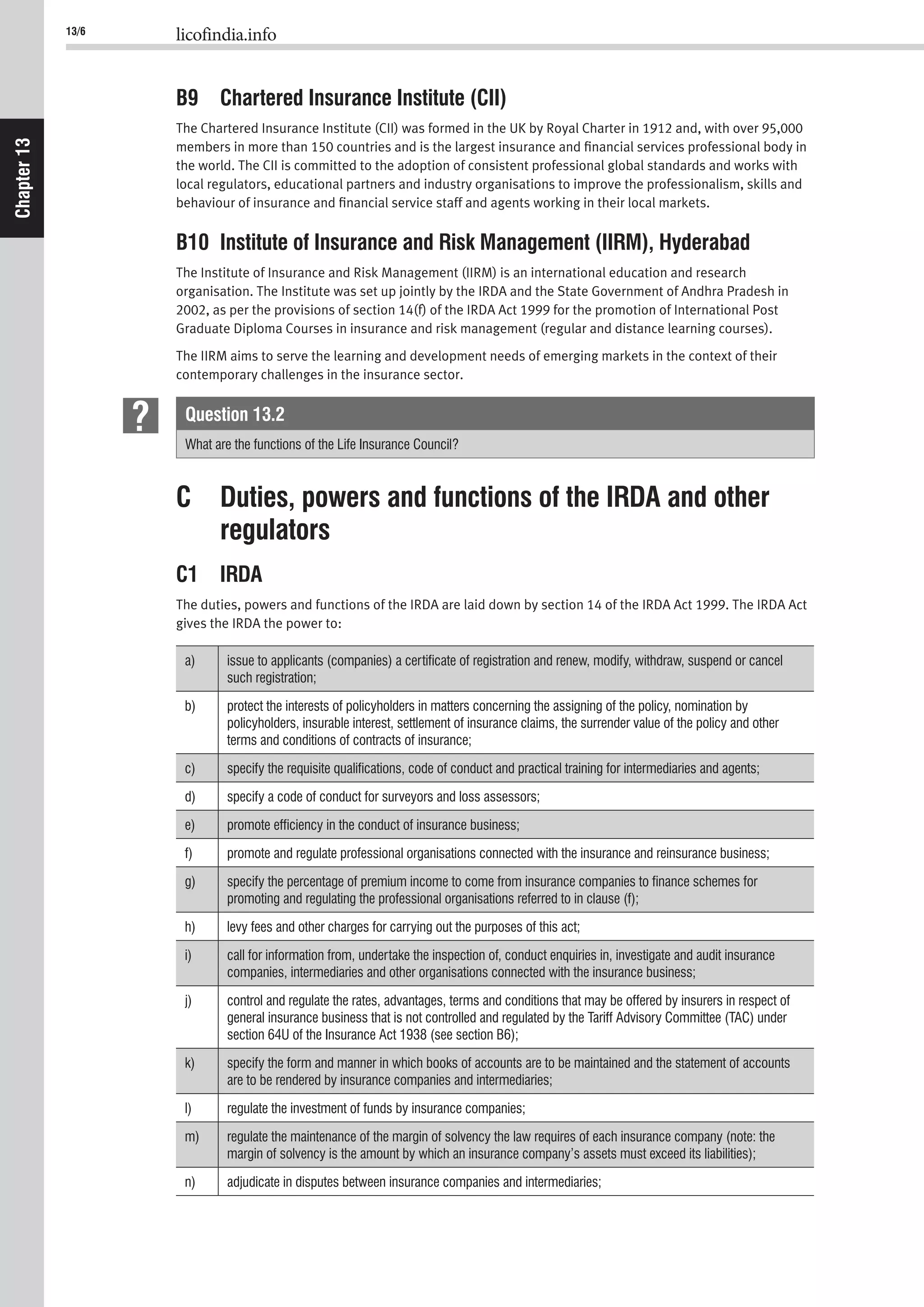 13/6 licofindia.info
Chapter13
B9 Chartered Insurance Institute (CII)
The Chartered Insurance Institute (CII) was formed in the UK by Royal Charter in 1912 and, with over 95,000
members in more than 150 countries and is the largest insurance and ﬁnancial services professional body in
the world. The CII is committed to the adoption of consistent professional global standards and works with
local regulators, educational partners and industry organisations to improve the professionalism, skills and
behaviour of insurance and ﬁnancial service staff and agents working in their local markets.
B10 Institute of Insurance and Risk Management (IIRM), Hyderabad
The Institute of Insurance and Risk Management (IIRM) is an international education and research
organisation. The Institute was set up jointly by the IRDA and the State Government of Andhra Pradesh in
2002, as per the provisions of section 14(f) of the IRDA Act 1999 for the promotion of International Post
Graduate Diploma Courses in insurance and risk management (regular and distance learning courses).
The IIRM aims to serve the learning and development needs of emerging markets in the context of their
contemporary challenges in the insurance sector.
Question 13.2
What are the functions of the Life Insurance Council?
C Duties, powers and functions of the IRDA and other
regulators
C1 IRDA
The duties, powers and functions of the IRDA are laid down by section 14 of the IRDA Act 1999. The IRDA Act
gives the IRDA the power to:
a) issue to applicants (companies) a certiﬁcate of registration and renew, modify, withdraw, suspend or cancel
b) protect the interests of policyholders in matters concerning the assigning of the policy, nomination by
policyholders, insurable interest, settlement of insurance claims, the surrender value of the policy and other
c)
d)
e)
f)
g) specify the percentage of premium income to come from insurance companies to ﬁnance schemes for
h)
i) call for information from, undertake the inspection of, conduct enquiries in, investigate and audit insurance
j) control and regulate the rates, advantages, terms and conditions that may be offered by insurers in respect of
general insurance business that is not controlled and regulated by the Tariff Advisory Committee (TAC) under
k) specify the form and manner in which books of accounts are to be maintained and the statement of accounts
l)
m) regulate the maintenance of the margin of solvency the law requires of each insurance company (note: the
n)
 
