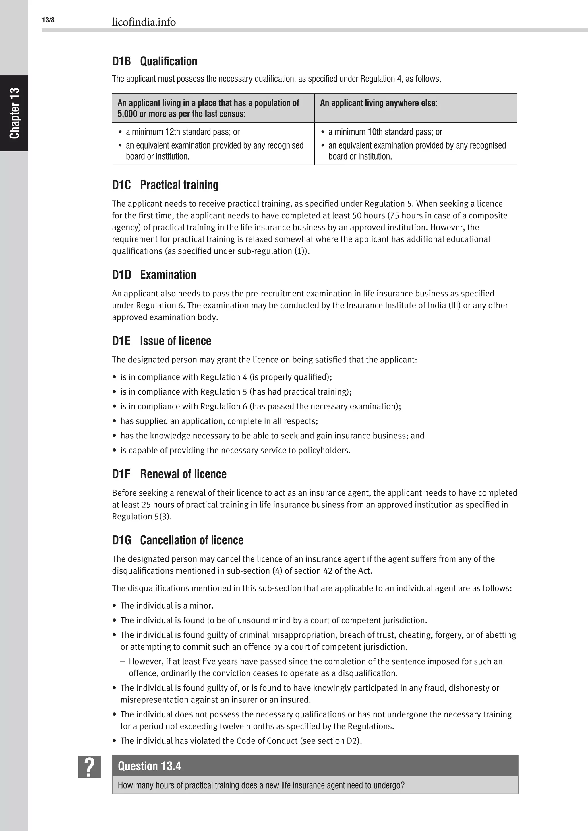 13/8 licofindia.info
Chapter13
D1B Qualiﬁcation
The applicant must possess the necessary qualiﬁcation, as speciﬁed under Regulation 4, as follows.
An applicant living in a place that has a population of
5,000 or more as per the last census:
An applicant living anywhere else:
board or institution. board or institution.
D1C Practical training
The applicant needs to receive practical training, as speciﬁed under Regulation 5. When seeking a licence
for the ﬁrst time, the applicant needs to have completed at least 50 hours (75 hours in case of a composite
agency) of practical training in the life insurance business by an approved institution. However, the
requirement for practical training is relaxed somewhat where the applicant has additional educational
qualiﬁcations (as speciﬁed under sub-regulation (1)).
D1D Examination
An applicant also needs to pass the pre-recruitment examination in life insurance business as speciﬁed
under Regulation 6. The examination may be conducted by the Insurance Institute of India (III) or any other
approved examination body.
D1E Issue of licence
The designated person may grant the licence on being satisﬁed that the applicant:
• is in compliance with Regulation 4 (is properly qualiﬁed);
• is in compliance with Regulation 5 (has had practical training);
• is in compliance with Regulation 6 (has passed the necessary examination);
• has supplied an application, complete in all respects;
• has the knowledge necessary to be able to seek and gain insurance business; and
• is capable of providing the necessary service to policyholders.
D1F Renewal of licence
Before seeking a renewal of their licence to act as an insurance agent, the applicant needs to have completed
at least 25 hours of practical training in life insurance business from an approved institution as speciﬁed in
Regulation 5(3).
D1G Cancellation of licence
The designated person may cancel the licence of an insurance agent if the agent suffers from any of the
disqualiﬁcations mentioned in sub-section (4) of section 42 of the Act.
The disqualiﬁcations mentioned in this sub-section that are applicable to an individual agent are as follows:
• The individual is a minor.
• The individual is found to be of unsound mind by a court of competent jurisdiction.
• The individual is found guilty of criminal misappropriation, breach of trust, cheating, forgery, or of abetting
or attempting to commit such an offence by a court of competent jurisdiction.
– However, if at least ﬁve years have passed since the completion of the sentence imposed for such an
offence, ordinarily the conviction ceases to operate as a disqualiﬁcation.
• The individual is found guilty of, or is found to have knowingly participated in any fraud, dishonesty or
misrepresentation against an insurer or an insured.
• The individual does not possess the necessary qualiﬁcations or has not undergone the necessary training
for a period not exceeding twelve months as speciﬁed by the Regulations.
• The individual has violated the Code of Conduct (see section D2).
Question 13.4
How many hours of practical training does a new life insurance agent need to undergo?
 