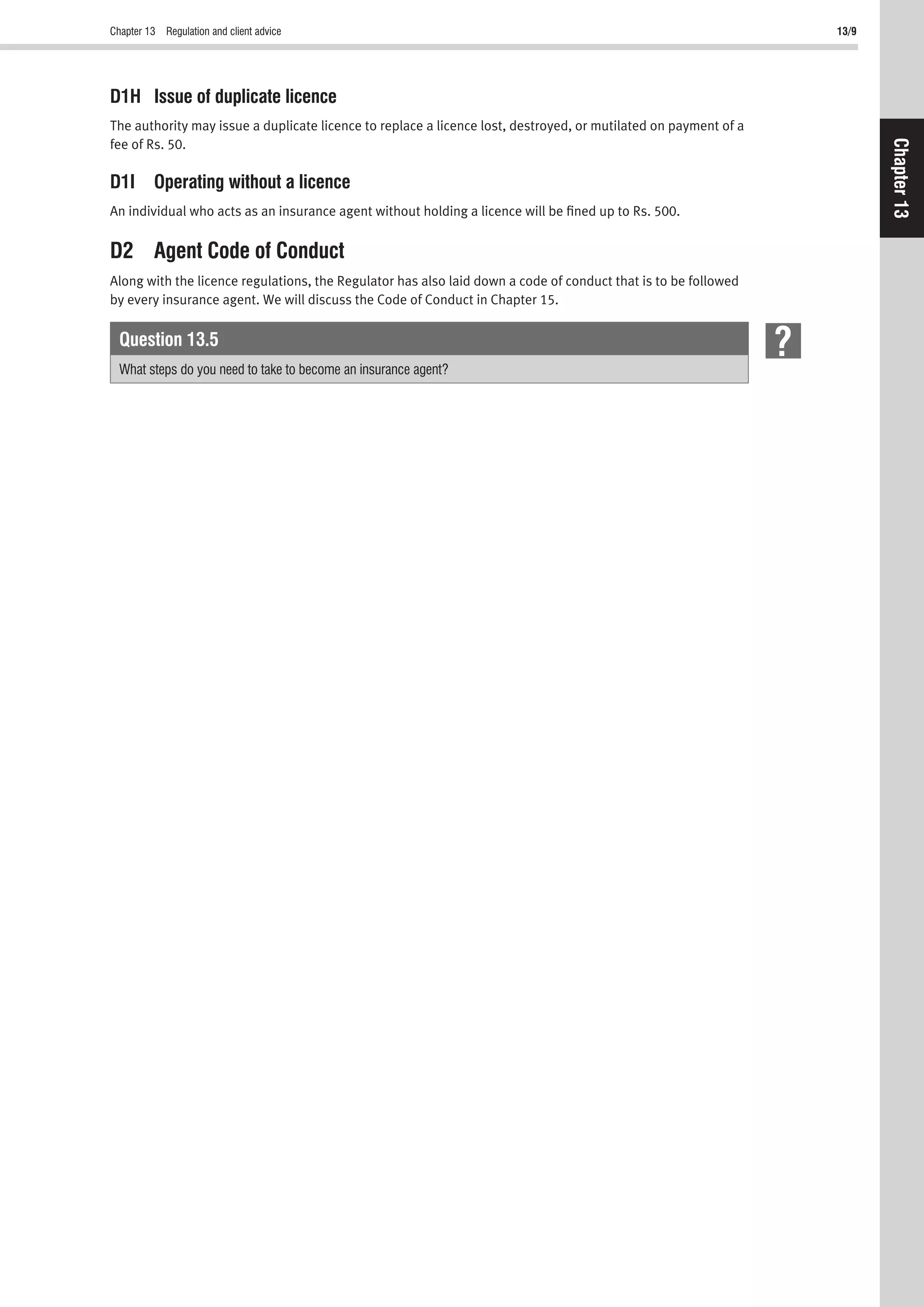 Chapter 13 Regulation and client advice 13/9
Chapter13
D1H Issue of duplicate licence
The authority may issue a duplicate licence to replace a licence lost, destroyed, or mutilated on payment of a
fee of Rs. 50.
D1I Operating without a licence
An individual who acts as an insurance agent without holding a licence will be ﬁned up to Rs. 500.
D2 Agent Code of Conduct
Along with the licence regulations, the Regulator has also laid down a code of conduct that is to be followed
by every insurance agent. We will discuss the Code of Conduct in Chapter 15.
Question 13.5
What steps do you need to take to become an insurance agent?
 