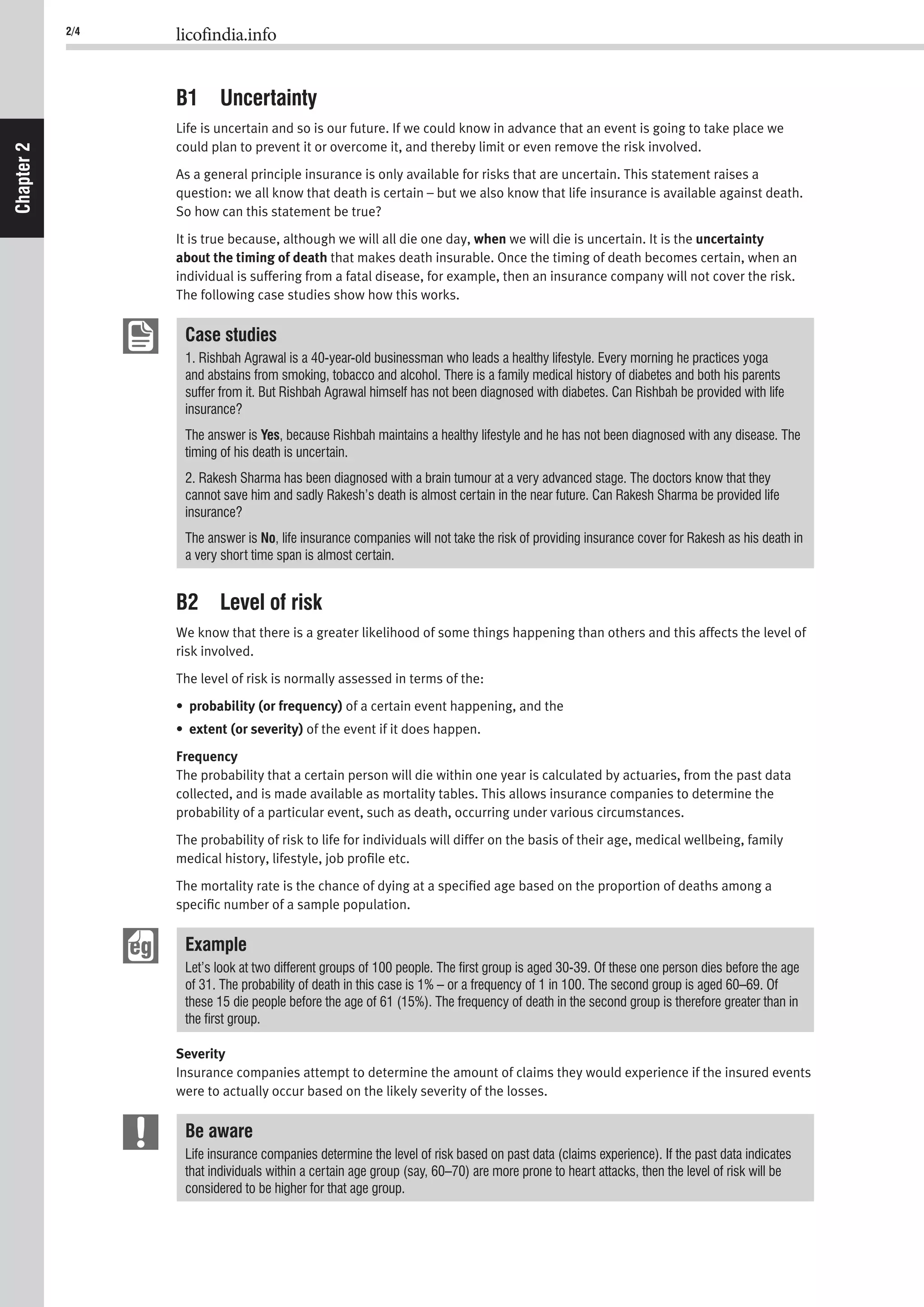 2/4 licofindia.info
Chapter2
B1 Uncertainty
Life is uncertain and so is our future. If we could know in advance that an event is going to take place we
could plan to prevent it or overcome it, and thereby limit or even remove the risk involved.
As a general principle insurance is only available for risks that are uncertain. This statement raises a
question: we all know that death is certain – but we also know that life insurance is available against death.
So how can this statement be true?
It is true because, although we will all die one day, when we will die is uncertain. It is the uncertainty
about the timing of death that makes death insurable. Once the timing of death becomes certain, when an
individual is suffering from a fatal disease, for example, then an insurance company will not cover the risk.
The following case studies show how this works.
Case studies
1. Rishbah Agrawal is a 40-year-old businessman who leads a healthy lifestyle. Every morning he practices yoga
and abstains from smoking, tobacco and alcohol. There is a family medical history of diabetes and both his parents
suffer from it. But Rishbah Agrawal himself has not been diagnosed with diabetes. Can Rishbah be provided with life
insurance?
The answer is Yes, because Rishbah maintains a healthy lifestyle and he has not been diagnosed with any disease. The
timing of his death is uncertain.
2. Rakesh Sharma has been diagnosed with a brain tumour at a very advanced stage. The doctors know that they
cannot save him and sadly Rakesh’s death is almost certain in the near future. Can Rakesh Sharma be provided life
insurance?
The answer is No, life insurance companies will not take the risk of providing insurance cover for Rakesh as his death in
a very short time span is almost certain.
B2 Level of risk
We know that there is a greater likelihood of some things happening than others and this affects the level of
risk involved.
The level of risk is normally assessed in terms of the:
• probability (or frequency) of a certain event happening, and the
• extent (or severity) of the event if it does happen.
Frequency
The probability that a certain person will die within one year is calculated by actuaries, from the past data
collected, and is made available as mortality tables. This allows insurance companies to determine the
probability of a particular event, such as death, occurring under various circumstances.
The probability of risk to life for individuals will differ on the basis of their age, medical wellbeing, family
medical history, lifestyle, job proﬁle etc.
The mortality rate is the chance of dying at a speciﬁed age based on the proportion of deaths among a
speciﬁc number of a sample population.
Example
Let’s look at two different groups of 100 people. The ﬁrst group is aged 30-39. Of these one person dies before the age
of 31. The probability of death in this case is 1% – or a frequency of 1 in 100. The second group is aged 60–69. Of
these 15 die people before the age of 61 (15%). The frequency of death in the second group is therefore greater than in
the ﬁrst group.
Severity
Insurance companies attempt to determine the amount of claims they would experience if the insured events
were to actually occur based on the likely severity of the losses.
Be aware
Life insurance companies determine the level of risk based on past data (claims experience). If the past data indicates
that individuals within a certain age group (say, 60–70) are more prone to heart attacks, then the level of risk will be
considered to be higher for that age group.
 