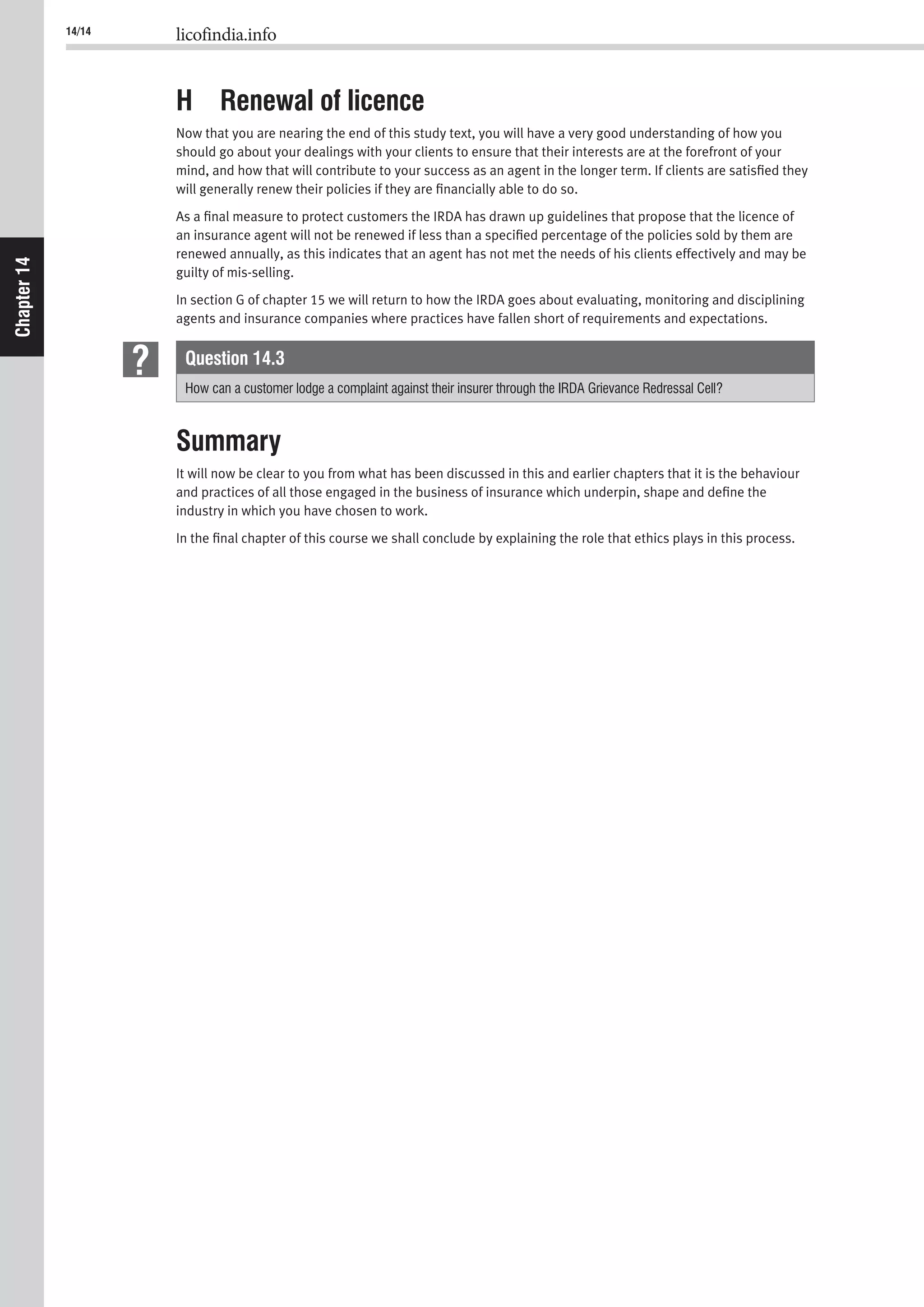 14/14 licofindia.info
Chapter14
H Renewal of licence
Now that you are nearing the end of this study text, you will have a very good understanding of how you
should go about your dealings with your clients to ensure that their interests are at the forefront of your
mind, and how that will contribute to your success as an agent in the longer term. If clients are satisﬁed they
will generally renew their policies if they are ﬁnancially able to do so.
As a ﬁnal measure to protect customers the IRDA has drawn up guidelines that propose that the licence of
an insurance agent will not be renewed if less than a speciﬁed percentage of the policies sold by them are
renewed annually, as this indicates that an agent has not met the needs of his clients effectively and may be
guilty of mis-selling.
In section G of chapter 15 we will return to how the IRDA goes about evaluating, monitoring and disciplining
agents and insurance companies where practices have fallen short of requirements and expectations.
Question 14.3
How can a customer lodge a complaint against their insurer through the IRDA Grievance Redressal Cell?
Summary
It will now be clear to you from what has been discussed in this and earlier chapters that it is the behaviour
and practices of all those engaged in the business of insurance which underpin, shape and deﬁne the
industry in which you have chosen to work.
In the ﬁnal chapter of this course we shall conclude by explaining the role that ethics plays in this process.
 