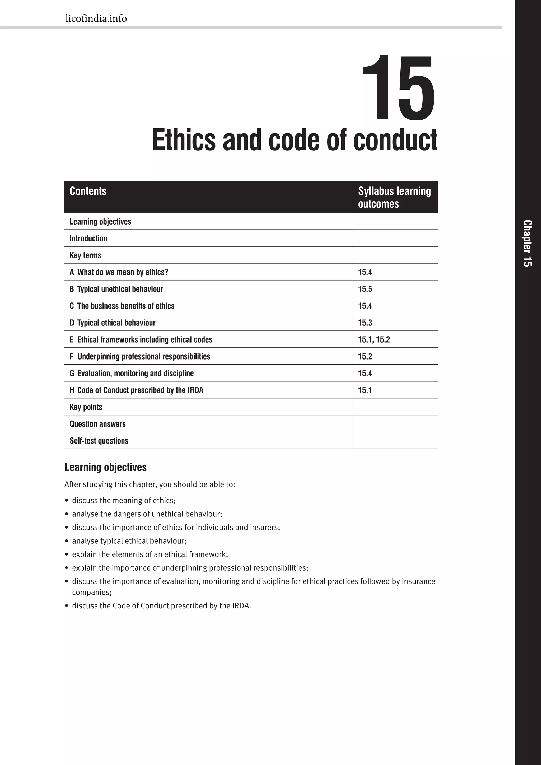 Chapter15Chapter15
15Ethics and code of conduct
Contents Syllabus learning
outcomes
Learning objectives
Introduction
Key terms
A What do we mean by ethics? 15.4
B Typical unethical behaviour 15.5
C The business beneﬁts of ethics 15.4
D Typical ethical behaviour 15.3
E Ethical frameworks including ethical codes 15.1, 15.2
F Underpinning professional responsibilities 15.2
G Evaluation, monitoring and discipline 15.4
H Code of Conduct prescribed by the IRDA 15.1
Key points
Question answers
Self-test questions
Learning objectives
After studying this chapter, you should be able to:
• discuss the meaning of ethics;
• analyse the dangers of unethical behaviour;
• discuss the importance of ethics for individuals and insurers;
• analyse typical ethical behaviour;
• explain the elements of an ethical framework;
• explain the importance of underpinning professional responsibilities;
• discuss the importance of evaluation, monitoring and discipline for ethical practices followed by insurance
companies;
• discuss the Code of Conduct prescribed by the IRDA.
licofindia.info
 