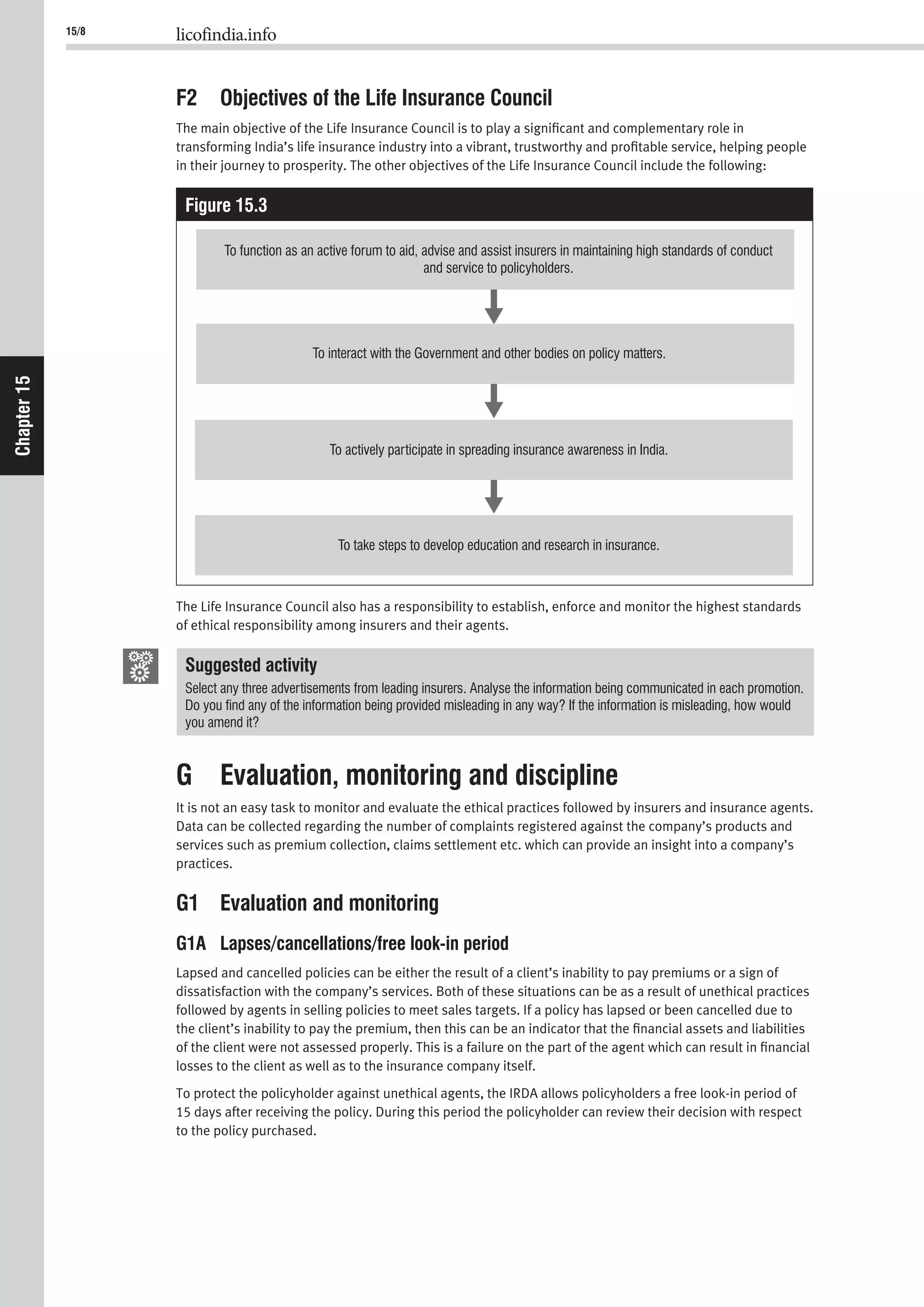 15/8 licofindia.info
Chapter15
F2 Objectives of the Life Insurance Council
The main objective of the Life Insurance Council is to play a signiﬁcant and complementary role in
transforming India’s life insurance industry into a vibrant, trustworthy and proﬁtable service, helping people
in their journey to prosperity. The other objectives of the Life Insurance Council include the following:
Figure 15.3
To function as an active forum to aid, advise and assist insurers in maintaining high standards of conduct
and service to policyholders.
To interact with the Government and other bodies on policy matters.
To actively participate in spreading insurance awareness in India.
To take steps to develop education and research in insurance.
The Life Insurance Council also has a responsibility to establish, enforce and monitor the highest standards
of ethical responsibility among insurers and their agents.
Suggested activity
you amend it?
G Evaluation, monitoring and discipline
It is not an easy task to monitor and evaluate the ethical practices followed by insurers and insurance agents.
Data can be collected regarding the number of complaints registered against the company’s products and
services such as premium collection, claims settlement etc. which can provide an insight into a company’s
practices.
G1 Evaluation and monitoring
G1A Lapses/cancellations/free look-in period
Lapsed and cancelled policies can be either the result of a client’s inability to pay premiums or a sign of
dissatisfaction with the company’s services. Both of these situations can be as a result of unethical practices
followed by agents in selling policies to meet sales targets. If a policy has lapsed or been cancelled due to
the client’s inability to pay the premium, then this can be an indicator that the ﬁnancial assets and liabilities
of the client were not assessed properly. This is a failure on the part of the agent which can result in ﬁnancial
losses to the client as well as to the insurance company itself.
To protect the policyholder against unethical agents, the IRDA allows policyholders a free look-in period of
15 days after receiving the policy. During this period the policyholder can review their decision with respect
to the policy purchased.
 