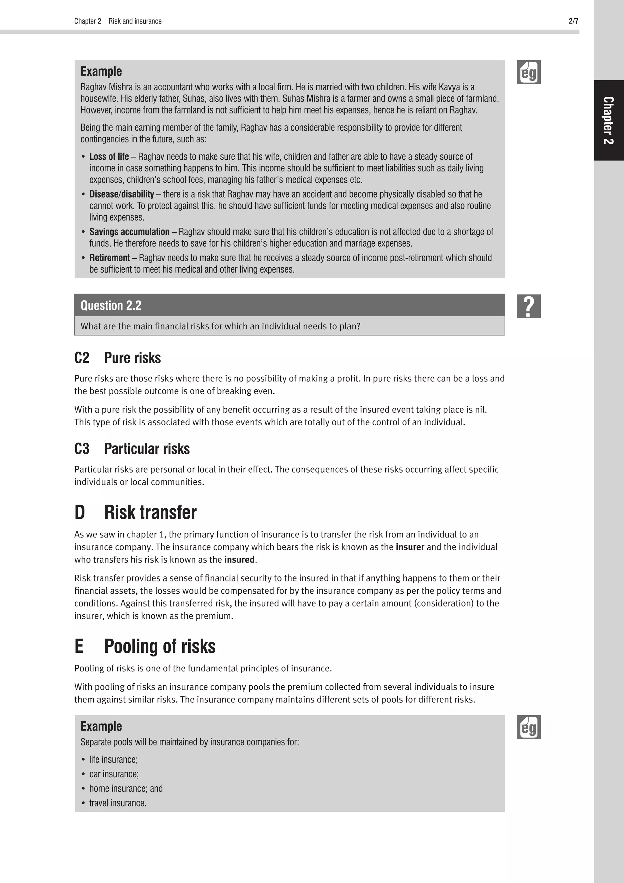 Chapter 2 Risk and insurance 2/7
Chapter2
Example
Raghav Mishra is an accountant who works with a local ﬁrm. He is married with two children. His wife Kavya is a
housewife. His elderly father, Suhas, also lives with them. Suhas Mishra is a farmer and owns a small piece of farmland.
However, income from the farmland is not sufﬁcient to help him meet his expenses, hence he is reliant on Raghav.
Being the main earning member of the family, Raghav has a considerable responsibility to provide for different
contingencies in the future, such as:
Loss of life – Raghav needs to make sure that his wife, children and father are able to have a steady source of
income in case something happens to him. This income should be sufﬁcient to meet liabilities such as daily living
expenses, children’s school fees, managing his father’s medical expenses etc.
Disease/disability – there is a risk that Raghav may have an accident and become physically disabled so that he
cannot work. To protect against this, he should have sufﬁcient funds for meeting medical expenses and also routine
living expenses.
Savings accumulation – Raghav should make sure that his children’s education is not affected due to a shortage of
funds. He therefore needs to save for his children’s higher education and marriage expenses.
Retirement – Raghav needs to make sure that he receives a steady source of income post-retirement which should
be sufﬁcient to meet his medical and other living expenses.
Question 2.2
What are the main ﬁnancial risks for which an individual needs to plan?
C2 Pure risks
Pure risks are those risks where there is no possibility of making a proﬁt. In pure risks there can be a loss and
the best possible outcome is one of breaking even.
With a pure risk the possibility of any beneﬁt occurring as a result of the insured event taking place is nil.
This type of risk is associated with those events which are totally out of the control of an individual.
C3 Particular risks
Particular risks are personal or local in their effect. The consequences of these risks occurring affect speciﬁc
individuals or local communities.
D Risk transfer
As we saw in chapter 1, the primary function of insurance is to transfer the risk from an individual to an
insurance company. The insurance company which bears the risk is known as the insurer and the individual
who transfers his risk is known as the insured.
Risk transfer provides a sense of ﬁnancial security to the insured in that if anything happens to them or their
ﬁnancial assets, the losses would be compensated for by the insurance company as per the policy terms and
conditions. Against this transferred risk, the insured will have to pay a certain amount (consideration) to the
insurer, which is known as the premium.
E Pooling of risks
Pooling of risks is one of the fundamental principles of insurance.
With pooling of risks an insurance company pools the premium collected from several individuals to insure
them against similar risks. The insurance company maintains different sets of pools for different risks.
Example
Separate pools will be maintained by insurance companies for:
 
