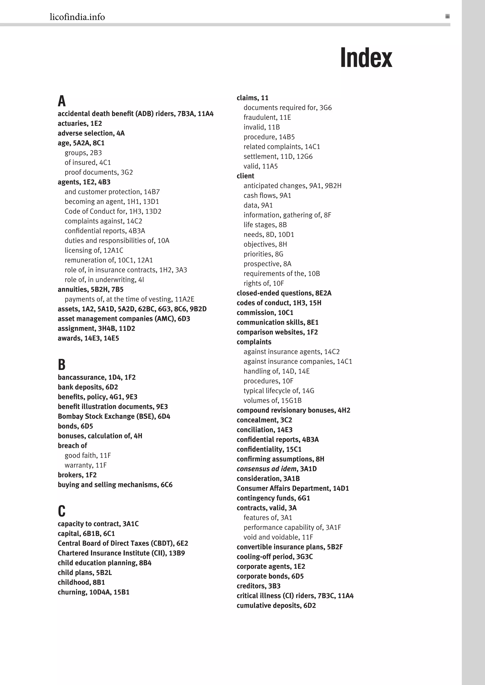 iii
A
accidental death beneﬁt (ADB) riders, 7B3A, 11A4
actuaries, 1E2
adverse selection, 4A
age, 5A2A, 8C1
groups, 2B3
of insured, 4C1
proof documents, 3G2
agents, 1E2, 4B3
and customer protection, 14B7
becoming an agent, 1H1, 13D1
Code of Conduct for, 1H3, 13D2
complaints against, 14C2
conﬁdential reports, 4B3A
duties and responsibilities of, 10A
licensing of, 12A1C
remuneration of, 10C1, 12A1
role of, in insurance contracts, 1H2, 3A3
role of, in underwriting, 4I
annuities, 5B2H, 7B5
payments of, at the time of vesting, 11A2E
assets, 1A2, 5A1D, 5A2D, 62BC, 6G3, 8C6, 9B2D
asset management companies (AMC), 6D3
assignment, 3H4B, 11D2
awards, 14E3, 14E5
B
bancassurance, 1D4, 1F2
bank deposits, 6D2
beneﬁts, policy, 4G1, 9E3
beneﬁt illustration documents, 9E3
Bombay Stock Exchange (BSE), 6D4
bonds, 6D5
bonuses, calculation of, 4H
breach of
good faith, 11F
warranty, 11F
brokers, 1F2
buying and selling mechanisms, 6C6
C
capacity to contract, 3A1C
capital, 6B1B, 6C1
Central Board of Direct Taxes (CBDT), 6E2
Chartered Insurance Institute (CII), 13B9
child education planning, 8B4
child plans, 5B2L
childhood, 8B1
churning, 10D4A, 15B1
claims, 11
documents required for, 3G6
fraudulent, 11E
invalid, 11B
procedure, 14B5
related complaints, 14C1
settlement, 11D, 12G6
valid, 11A5
client
anticipated changes, 9A1, 9B2H
cash ﬂows, 9A1
data, 9A1
information, gathering of, 8F
life stages, 8B
needs, 8D, 10D1
objectives, 8H
priorities, 8G
prospective, 8A
requirements of the, 10B
rights of, 10F
closed-ended questions, 8E2A
codes of conduct, 1H3, 15H
commission, 10C1
communication skills, 8E1
comparison websites, 1F2
complaints
against insurance agents, 14C2
against insurance companies, 14C1
handling of, 14D, 14E
procedures, 10F
typical lifecycle of, 14G
volumes of, 15G1B
compound revisionary bonuses, 4H2
concealment, 3C2
conciliation, 14E3
conﬁdential reports, 4B3A
conﬁdentiality, 15C1
conﬁrming assumptions, 8H
consensus ad idem, 3A1D
consideration, 3A1B
Consumer Affairs Department, 14D1
contingency funds, 6G1
contracts, valid, 3A
features of, 3A1
performance capability of, 3A1F
void and voidable, 11F
convertible insurance plans, 5B2F
cooling-off period, 3G3C
corporate agents, 1E2
corporate bonds, 6D5
creditors, 3B3
critical illness (CI) riders, 7B3C, 11A4
cumulative deposits, 6D2
Index
licofindia.info
 