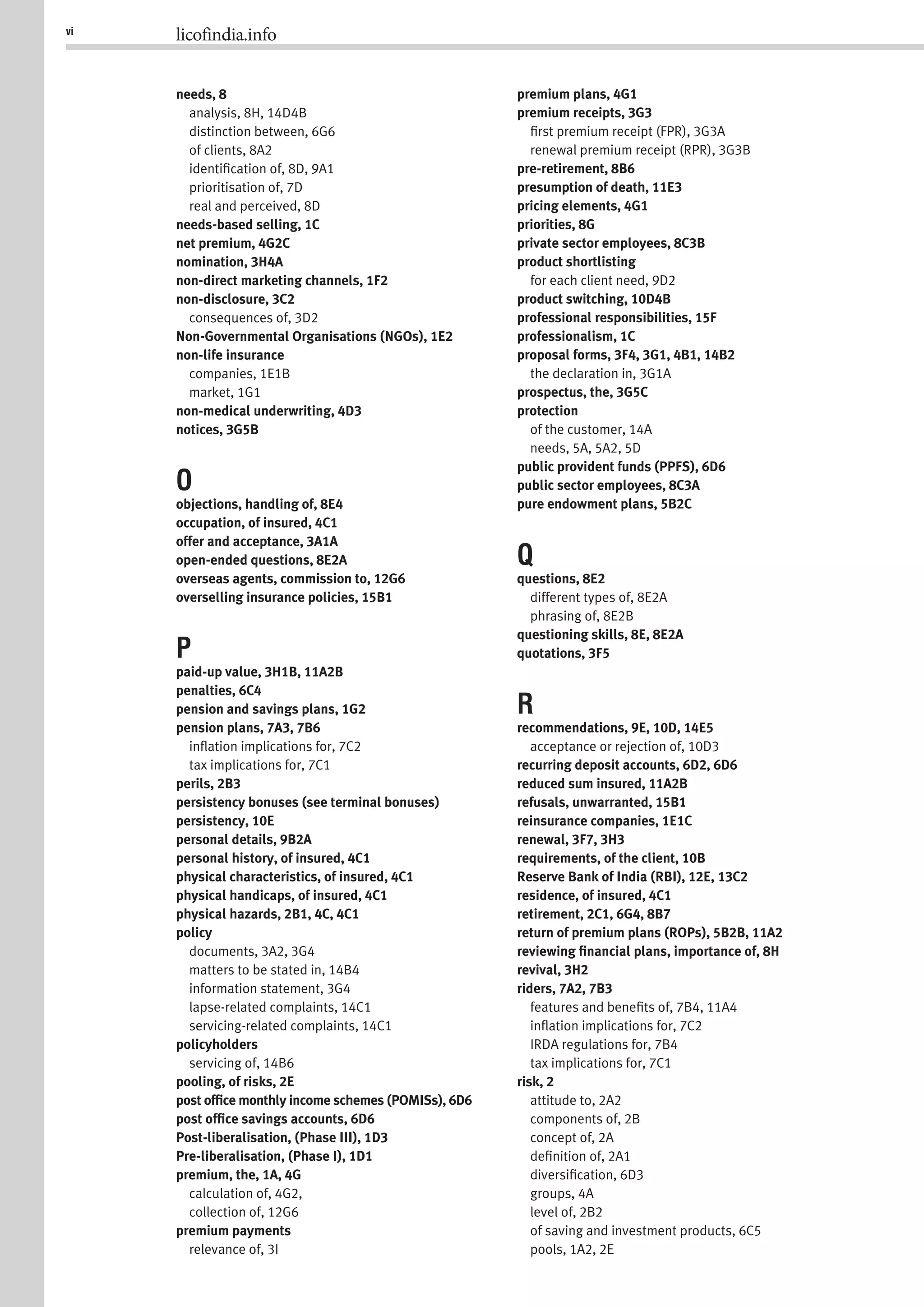 vi licofindia.info
needs, 8
analysis, 8H, 14D4B
distinction between, 6G6
of clients, 8A2
identiﬁcation of, 8D, 9A1
prioritisation of, 7D
real and perceived, 8D
needs-based selling, 1C
net premium, 4G2C
nomination, 3H4A
non-direct marketing channels, 1F2
non-disclosure, 3C2
consequences of, 3D2
Non-Governmental Organisations (NGOs), 1E2
non-life insurance
companies, 1E1B
market, 1G1
non-medical underwriting, 4D3
notices, 3G5B
O
objections, handling of, 8E4
occupation, of insured, 4C1
offer and acceptance, 3A1A
open-ended questions, 8E2A
overseas agents, commission to, 12G6
overselling insurance policies, 15B1
P
paid-up value, 3H1B, 11A2B
penalties, 6C4
pension and savings plans, 1G2
pension plans, 7A3, 7B6
inﬂation implications for, 7C2
tax implications for, 7C1
perils, 2B3
persistency bonuses (see terminal bonuses)
persistency, 10E
personal details, 9B2A
personal history, of insured, 4C1
physical characteristics, of insured, 4C1
physical handicaps, of insured, 4C1
physical hazards, 2B1, 4C, 4C1
policy
documents, 3A2, 3G4
matters to be stated in, 14B4
information statement, 3G4
lapse-related complaints, 14C1
servicing-related complaints, 14C1
policyholders
servicing of, 14B6
pooling, of risks, 2E
post ofﬁce monthly income schemes (POMISs), 6D6
post ofﬁce savings accounts, 6D6
Post-liberalisation, (Phase III), 1D3
Pre-liberalisation, (Phase I), 1D1
premium, the, 1A, 4G
calculation of, 4G2,
collection of, 12G6
premium payments
relevance of, 3I
premium plans, 4G1
premium receipts, 3G3
ﬁrst premium receipt (FPR), 3G3A
renewal premium receipt (RPR), 3G3B
pre-retirement, 8B6
presumption of death, 11E3
pricing elements, 4G1
priorities, 8G
private sector employees, 8C3B
product shortlisting
for each client need, 9D2
product switching, 10D4B
professional responsibilities, 15F
professionalism, 1C
proposal forms, 3F4, 3G1, 4B1, 14B2
the declaration in, 3G1A
prospectus, the, 3G5C
protection
of the customer, 14A
needs, 5A, 5A2, 5D
public provident funds (PPFS), 6D6
public sector employees, 8C3A
pure endowment plans, 5B2C
Q
questions, 8E2
different types of, 8E2A
phrasing of, 8E2B
questioning skills, 8E, 8E2A
quotations, 3F5
R
recommendations, 9E, 10D, 14E5
acceptance or rejection of, 10D3
recurring deposit accounts, 6D2, 6D6
reduced sum insured, 11A2B
refusals, unwarranted, 15B1
reinsurance companies, 1E1C
renewal, 3F7, 3H3
requirements, of the client, 10B
Reserve Bank of India (RBI), 12E, 13C2
residence, of insured, 4C1
retirement, 2C1, 6G4, 8B7
return of premium plans (ROPs), 5B2B, 11A2
reviewing ﬁnancial plans, importance of, 8H
revival, 3H2
riders, 7A2, 7B3
features and beneﬁts of, 7B4, 11A4
inﬂation implications for, 7C2
IRDA regulations for, 7B4
tax implications for, 7C1
risk, 2
attitude to, 2A2
components of, 2B
concept of, 2A
deﬁnition of, 2A1
diversiﬁcation, 6D3
groups, 4A
level of, 2B2
of saving and investment products, 6C5
pools, 1A2, 2E
 