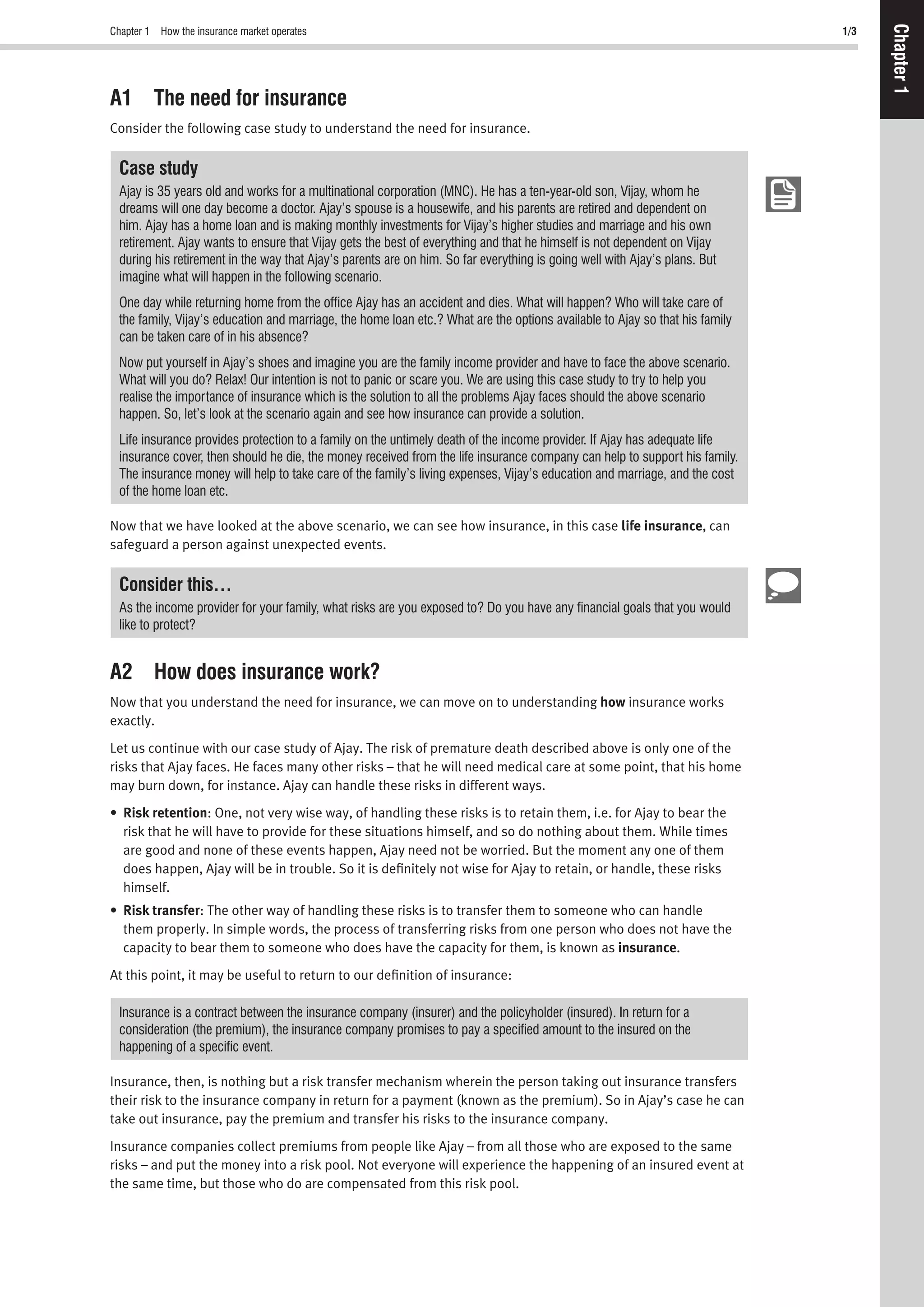 Chapter 1 How the insurance market operates 1/3
Chapter1
A1 The need for insurance
Consider the following case study to understand the need for insurance.
Case study
Ajay is 35 years old and works for a multinational corporation (MNC). He has a ten-year-old son, Vijay, whom he
dreams will one day become a doctor. Ajay’s spouse is a housewife, and his parents are retired and dependent on
him. Ajay has a home loan and is making monthly investments for Vijay’s higher studies and marriage and his own
retirement. Ajay wants to ensure that Vijay gets the best of everything and that he himself is not dependent on Vijay
during his retirement in the way that Ajay’s parents are on him. So far everything is going well with Ajay’s plans. But
imagine what will happen in the following scenario.
One day while returning home from the ofﬁce Ajay has an accident and dies. What will happen? Who will take care of
the family, Vijay’s education and marriage, the home loan etc.? What are the options available to Ajay so that his family
can be taken care of in his absence?
Now put yourself in Ajay’s shoes and imagine you are the family income provider and have to face the above scenario.
What will you do? Relax! Our intention is not to panic or scare you. We are using this case study to try to help you
realise the importance of insurance which is the solution to all the problems Ajay faces should the above scenario
happen. So, let’s look at the scenario again and see how insurance can provide a solution.
Life insurance provides protection to a family on the untimely death of the income provider. If Ajay has adequate life
insurance cover, then should he die, the money received from the life insurance company can help to support his family.
The insurance money will help to take care of the family’s living expenses, Vijay’s education and marriage, and the cost
of the home loan etc.
Now that we have looked at the above scenario, we can see how insurance, in this case life insurance, can
safeguard a person against unexpected events.
Consider this…
As the income provider for your family, what risks are you exposed to? Do you have any ﬁnancial goals that you would
like to protect?
A2 How does insurance work?
Now that you understand the need for insurance, we can move on to understanding how insurance works
exactly.
Let us continue with our case study of Ajay. The risk of premature death described above is only one of the
risks that Ajay faces. He faces many other risks – that he will need medical care at some point, that his home
may burn down, for instance. Ajay can handle these risks in different ways.
• Risk retention: One, not very wise way, of handling these risks is to retain them, i.e. for Ajay to bear the
risk that he will have to provide for these situations himself, and so do nothing about them. While times
are good and none of these events happen, Ajay need not be worried. But the moment any one of them
does happen, Ajay will be in trouble. So it is deﬁnitely not wise for Ajay to retain, or handle, these risks
himself.
• Risk transfer: The other way of handling these risks is to transfer them to someone who can handle
them properly. In simple words, the process of transferring risks from one person who does not have the
capacity to bear them to someone who does have the capacity for them, is known as insurance.
At this point, it may be useful to return to our deﬁnition of insurance:
Insurance is a contract between the insurance company (insurer) and the policyholder (insured). In return for a
consideration (the premium), the insurance company promises to pay a speciﬁed amount to the insured on the
happening of a speciﬁc event.
Insurance, then, is nothing but a risk transfer mechanism wherein the person taking out insurance transfers
their risk to the insurance company in return for a payment (known as the premium). So in Ajay’s case he can
take out insurance, pay the premium and transfer his risks to the insurance company.
Insurance companies collect premiums from people like Ajay – from all those who are exposed to the same
risks – and put the money into a risk pool. Not everyone will experience the happening of an insured event at
the same time, but those who do are compensated from this risk pool.
 
